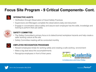 Focus Site Program - 9 Critical Components- Cont.
INTERACTIVE AUDITS
• Verification through Observation of Good Safety Practices
• Supervisors and Managers complete the observations daily and document
• Engage in conversation about safety and assure each employee has the skills, knowledge and
training to perform their job safely
SAFETY COMMITTEE
• The Safety Committee's primary focus is to detect/correct workplace hazards and help create a
safer working culture at the site
• Safety Committee meeting will be conducted monthly
EMPLOYEE RECOGNITION PROGRAMS
• Reward employees timely for working safely and creating a safe working environment
• Make a big deal about the accomplishments
• Recognize employees in front of their peers
 