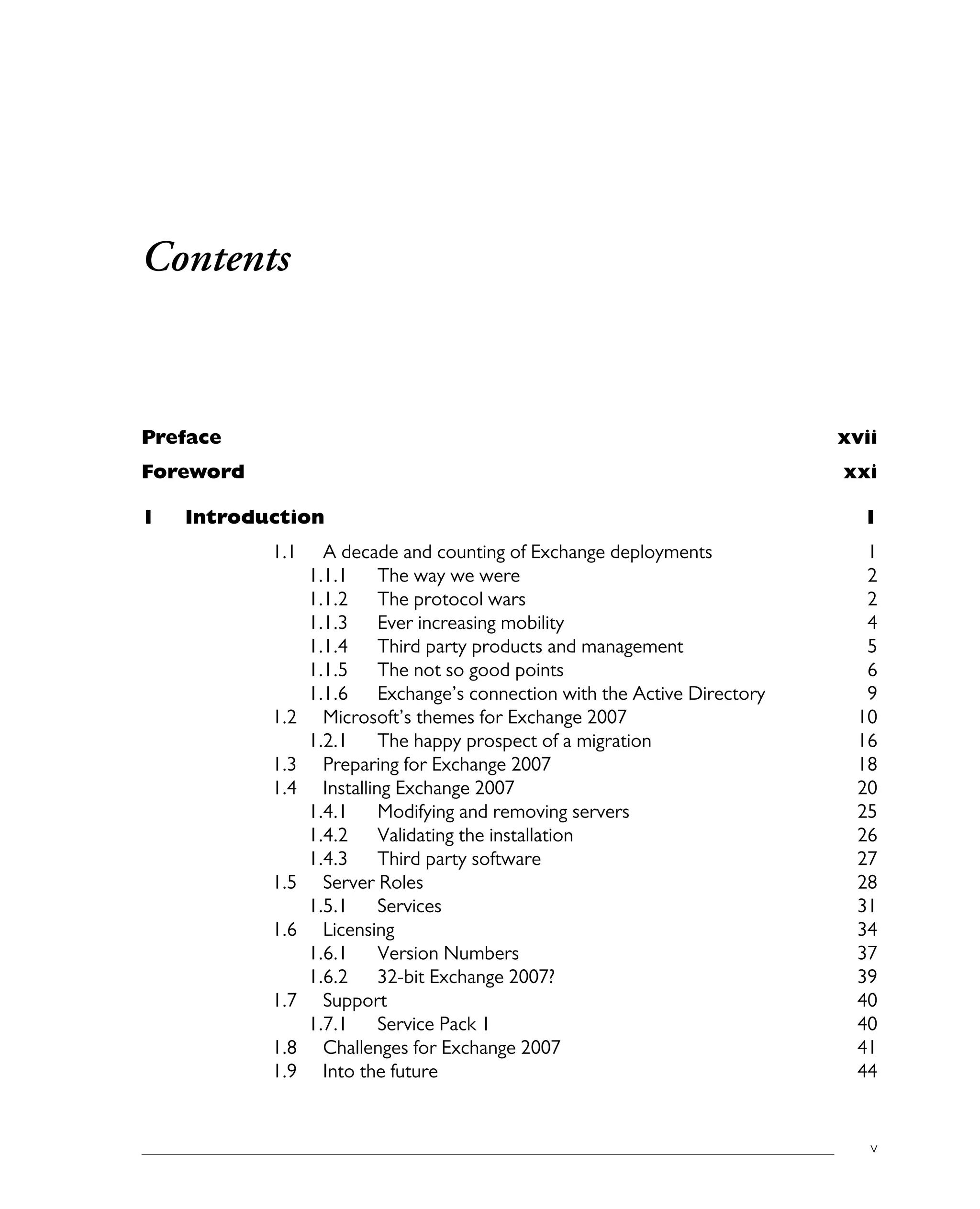 v
Contents
Preface xvii
Foreword xxi
1 Introduction 1
1.1 A decade and counting of Exchange deployments 1
1.1.1 The way we were 2
1.1.2 The protocol wars 2
1.1.3 Ever increasing mobility 4
1.1.4 Third party products and management 5
1.1.5 The not so good points 6
1.1.6 Exchange’s connection with the Active Directory 9
1.2 Microsoft’s themes for Exchange 2007 10
1.2.1 The happy prospect of a migration 16
1.3 Preparing for Exchange 2007 18
1.4 Installing Exchange 2007 20
1.4.1 Modifying and removing servers 25
1.4.2 Validating the installation 26
1.4.3 Third party software 27
1.5 Server Roles 28
1.5.1 Services 31
1.6 Licensing 34
1.6.1 Version Numbers 37
1.6.2 32-bit Exchange 2007? 39
1.7 Support 40
1.7.1 Service Pack 1 40
1.8 Challenges for Exchange 2007 41
1.9 Into the future 44
 
