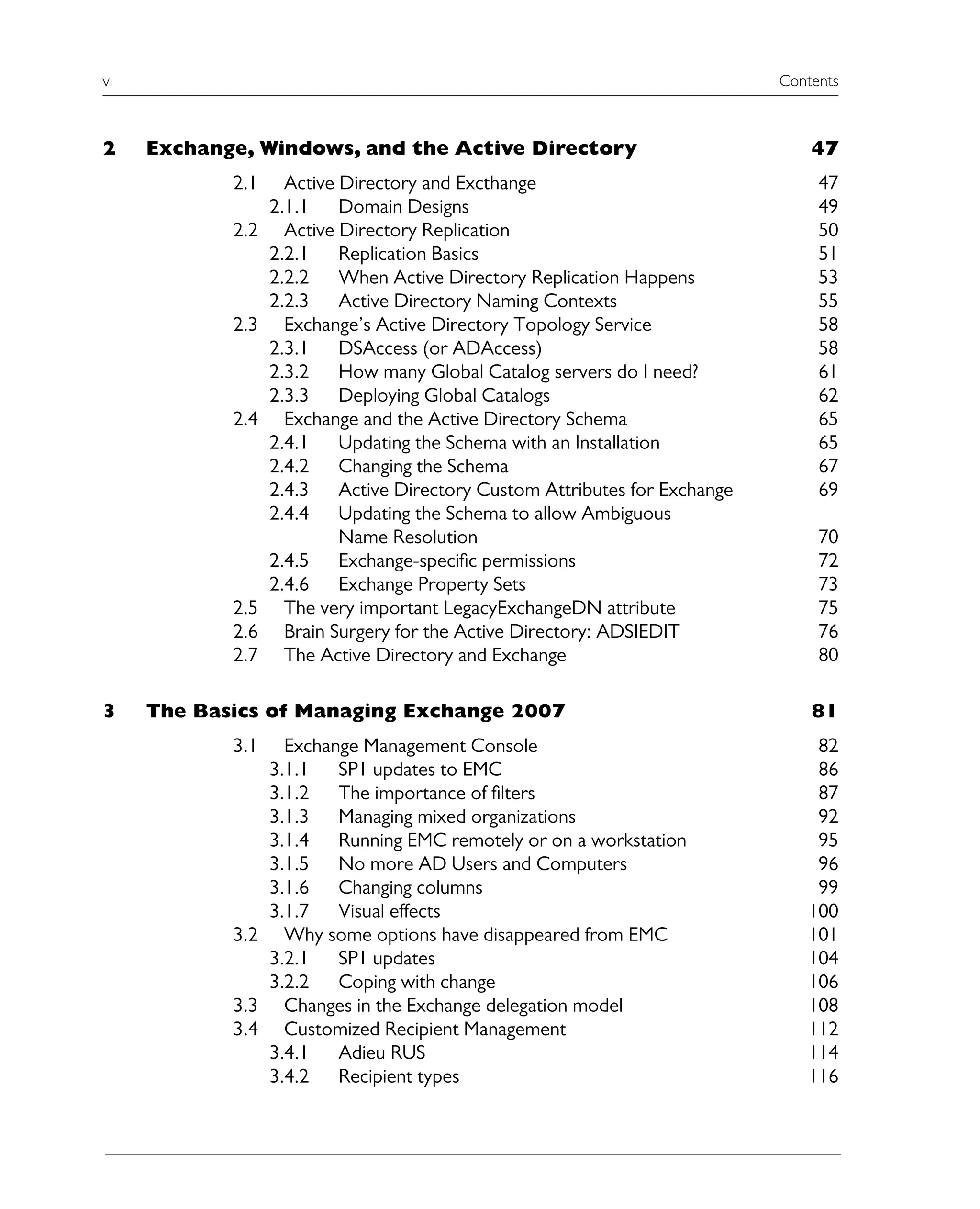 vi Contents
2 Exchange, Windows, and the Active Directory 47
2.1 Active Directory and Excthange 47
2.1.1 Domain Designs 49
2.2 Active Directory Replication 50
2.2.1 Replication Basics 51
2.2.2 When Active Directory Replication Happens 53
2.2.3 Active Directory Naming Contexts 55
2.3 Exchange’s Active Directory Topology Service 58
2.3.1 DSAccess (or ADAccess) 58
2.3.2 How many Global Catalog servers do I need? 61
2.3.3 Deploying Global Catalogs 62
2.4 Exchange and the Active Directory Schema 65
2.4.1 Updating the Schema with an Installation 65
2.4.2 Changing the Schema 67
2.4.3 Active Directory Custom Attributes for Exchange 69
2.4.4 Updating the Schema to allow Ambiguous
Name Resolution 70
2.4.5 Exchange-specific permissions 72
2.4.6 Exchange Property Sets 73
2.5 The very important LegacyExchangeDN attribute 75
2.6 Brain Surgery for the Active Directory: ADSIEDIT 76
2.7 The Active Directory and Exchange 80
3 The Basics of Managing Exchange 2007 81
3.1 Exchange Management Console 82
3.1.1 SP1 updates to EMC 86
3.1.2 The importance of filters 87
3.1.3 Managing mixed organizations 92
3.1.4 Running EMC remotely or on a workstation 95
3.1.5 No more AD Users and Computers 96
3.1.6 Changing columns 99
3.1.7 Visual effects 100
3.2 Why some options have disappeared from EMC 101
3.2.1 SP1 updates 104
3.2.2 Coping with change 106
3.3 Changes in the Exchange delegation model 108
3.4 Customized Recipient Management 112
3.4.1 Adieu RUS 114
3.4.2 Recipient types 116
 