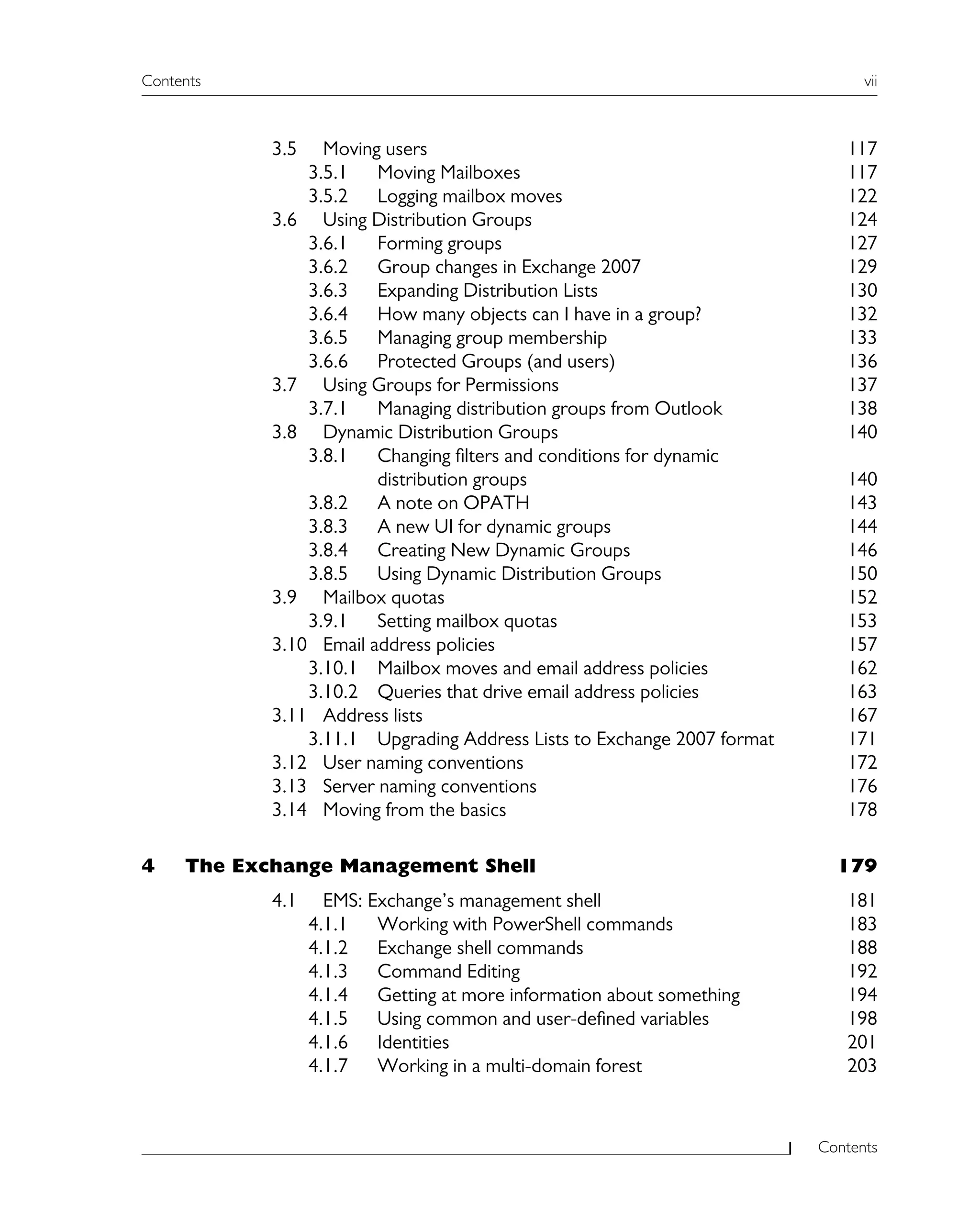 Contents vii
Contents
3.5 Moving users 117
3.5.1 Moving Mailboxes 117
3.5.2 Logging mailbox moves 122
3.6 Using Distribution Groups 124
3.6.1 Forming groups 127
3.6.2 Group changes in Exchange 2007 129
3.6.3 Expanding Distribution Lists 130
3.6.4 How many objects can I have in a group? 132
3.6.5 Managing group membership 133
3.6.6 Protected Groups (and users) 136
3.7 Using Groups for Permissions 137
3.7.1 Managing distribution groups from Outlook 138
3.8 Dynamic Distribution Groups 140
3.8.1 Changing filters and conditions for dynamic
distribution groups 140
3.8.2 A note on OPATH 143
3.8.3 A new UI for dynamic groups 144
3.8.4 Creating New Dynamic Groups 146
3.8.5 Using Dynamic Distribution Groups 150
3.9 Mailbox quotas 152
3.9.1 Setting mailbox quotas 153
3.10 Email address policies 157
3.10.1 Mailbox moves and email address policies 162
3.10.2 Queries that drive email address policies 163
3.11 Address lists 167
3.11.1 Upgrading Address Lists to Exchange 2007 format 171
3.12 User naming conventions 172
3.13 Server naming conventions 176
3.14 Moving from the basics 178
4 The Exchange Management Shell 179
4.1 EMS: Exchange’s management shell 181
4.1.1 Working with PowerShell commands 183
4.1.2 Exchange shell commands 188
4.1.3 Command Editing 192
4.1.4 Getting at more information about something 194
4.1.5 Using common and user-defined variables 198
4.1.6 Identities 201
4.1.7 Working in a multi-domain forest 203
 
