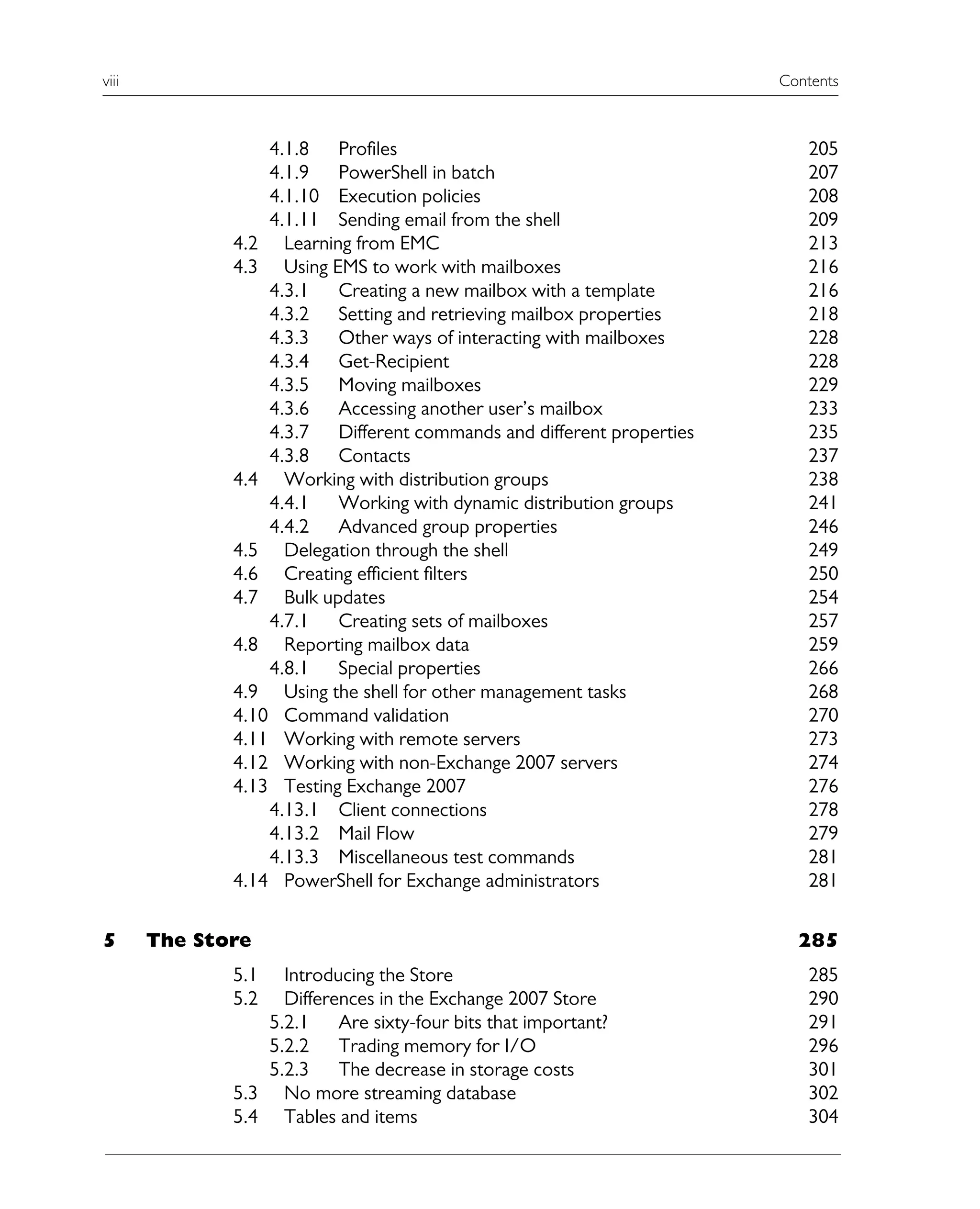 viii Contents
4.1.8 Profiles 205
4.1.9 PowerShell in batch 207
4.1.10 Execution policies 208
4.1.11 Sending email from the shell 209
4.2 Learning from EMC 213
4.3 Using EMS to work with mailboxes 216
4.3.1 Creating a new mailbox with a template 216
4.3.2 Setting and retrieving mailbox properties 218
4.3.3 Other ways of interacting with mailboxes 228
4.3.4 Get-Recipient 228
4.3.5 Moving mailboxes 229
4.3.6 Accessing another user’s mailbox 233
4.3.7 Different commands and different properties 235
4.3.8 Contacts 237
4.4 Working with distribution groups 238
4.4.1 Working with dynamic distribution groups 241
4.4.2 Advanced group properties 246
4.5 Delegation through the shell 249
4.6 Creating efficient filters 250
4.7 Bulk updates 254
4.7.1 Creating sets of mailboxes 257
4.8 Reporting mailbox data 259
4.8.1 Special properties 266
4.9 Using the shell for other management tasks 268
4.10 Command validation 270
4.11 Working with remote servers 273
4.12 Working with non-Exchange 2007 servers 274
4.13 Testing Exchange 2007 276
4.13.1 Client connections 278
4.13.2 Mail Flow 279
4.13.3 Miscellaneous test commands 281
4.14 PowerShell for Exchange administrators 281
5 The Store 285
5.1 Introducing the Store 285
5.2 Differences in the Exchange 2007 Store 290
5.2.1 Are sixty-four bits that important? 291
5.2.2 Trading memory for I/O 296
5.2.3 The decrease in storage costs 301
5.3 No more streaming database 302
5.4 Tables and items 304
 