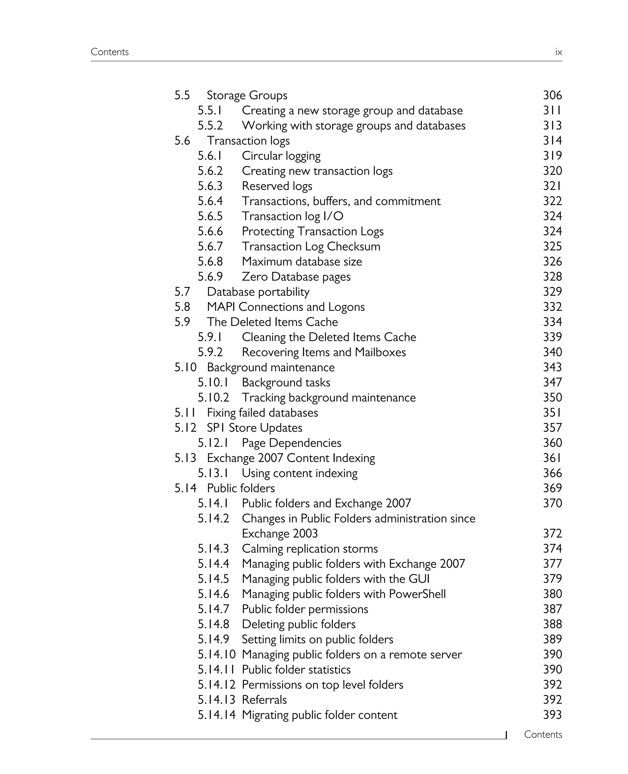 Contents ix
Contents
5.5 Storage Groups 306
5.5.1 Creating a new storage group and database 311
5.5.2 Working with storage groups and databases 313
5.6 Transaction logs 314
5.6.1 Circular logging 319
5.6.2 Creating new transaction logs 320
5.6.3 Reserved logs 321
5.6.4 Transactions, buffers, and commitment 322
5.6.5 Transaction log I/O 324
5.6.6 Protecting Transaction Logs 324
5.6.7 Transaction Log Checksum 325
5.6.8 Maximum database size 326
5.6.9 Zero Database pages 328
5.7 Database portability 329
5.8 MAPI Connections and Logons 332
5.9 The Deleted Items Cache 334
5.9.1 Cleaning the Deleted Items Cache 339
5.9.2 Recovering Items and Mailboxes 340
5.10 Background maintenance 343
5.10.1 Background tasks 347
5.10.2 Tracking background maintenance 350
5.11 Fixing failed databases 351
5.12 SP1 Store Updates 357
5.12.1 Page Dependencies 360
5.13 Exchange 2007 Content Indexing 361
5.13.1 Using content indexing 366
5.14 Public folders 369
5.14.1 Public folders and Exchange 2007 370
5.14.2 Changes in Public Folders administration since
Exchange 2003 372
5.14.3 Calming replication storms 374
5.14.4 Managing public folders with Exchange 2007 377
5.14.5 Managing public folders with the GUI 379
5.14.6 Managing public folders with PowerShell 380
5.14.7 Public folder permissions 387
5.14.8 Deleting public folders 388
5.14.9 Setting limits on public folders 389
5.14.10 Managing public folders on a remote server 390
5.14.11 Public folder statistics 390
5.14.12 Permissions on top level folders 392
5.14.13 Referrals 392
5.14.14 Migrating public folder content 393
 
