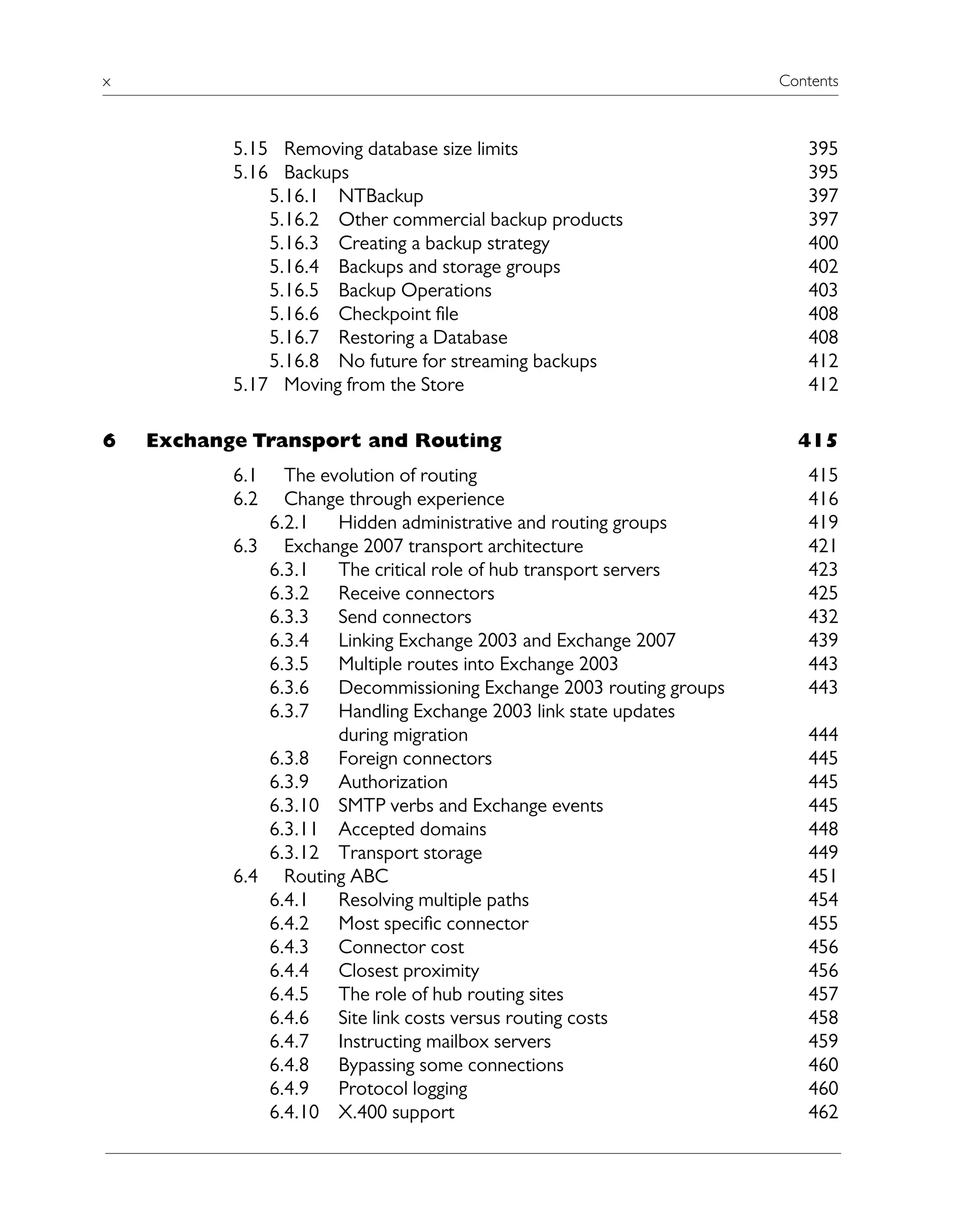 x Contents
5.15 Removing database size limits 395
5.16 Backups 395
5.16.1 NTBackup 397
5.16.2 Other commercial backup products 397
5.16.3 Creating a backup strategy 400
5.16.4 Backups and storage groups 402
5.16.5 Backup Operations 403
5.16.6 Checkpoint file 408
5.16.7 Restoring a Database 408
5.16.8 No future for streaming backups 412
5.17 Moving from the Store 412
6 Exchange Transport and Routing 415
6.1 The evolution of routing 415
6.2 Change through experience 416
6.2.1 Hidden administrative and routing groups 419
6.3 Exchange 2007 transport architecture 421
6.3.1 The critical role of hub transport servers 423
6.3.2 Receive connectors 425
6.3.3 Send connectors 432
6.3.4 Linking Exchange 2003 and Exchange 2007 439
6.3.5 Multiple routes into Exchange 2003 443
6.3.6 Decommissioning Exchange 2003 routing groups 443
6.3.7 Handling Exchange 2003 link state updates
during migration 444
6.3.8 Foreign connectors 445
6.3.9 Authorization 445
6.3.10 SMTP verbs and Exchange events 445
6.3.11 Accepted domains 448
6.3.12 Transport storage 449
6.4 Routing ABC 451
6.4.1 Resolving multiple paths 454
6.4.2 Most specific connector 455
6.4.3 Connector cost 456
6.4.4 Closest proximity 456
6.4.5 The role of hub routing sites 457
6.4.6 Site link costs versus routing costs 458
6.4.7 Instructing mailbox servers 459
6.4.8 Bypassing some connections 460
6.4.9 Protocol logging 460
6.4.10 X.400 support 462
 