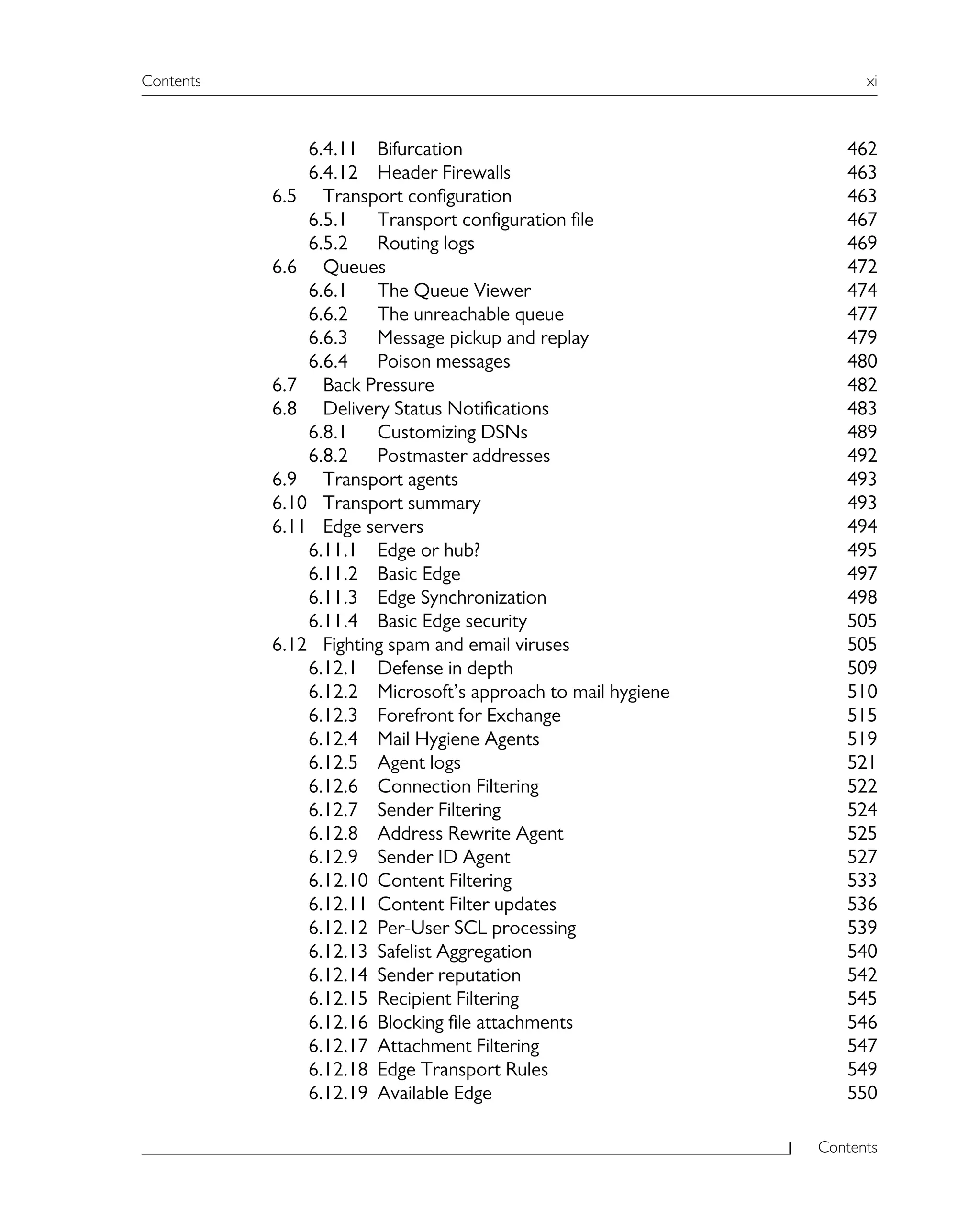Contents xi
Contents
6.4.11 Bifurcation 462
6.4.12 Header Firewalls 463
6.5 Transport configuration 463
6.5.1 Transport configuration file 467
6.5.2 Routing logs 469
6.6 Queues 472
6.6.1 The Queue Viewer 474
6.6.2 The unreachable queue 477
6.6.3 Message pickup and replay 479
6.6.4 Poison messages 480
6.7 Back Pressure 482
6.8 Delivery Status Notifications 483
6.8.1 Customizing DSNs 489
6.8.2 Postmaster addresses 492
6.9 Transport agents 493
6.10 Transport summary 493
6.11 Edge servers 494
6.11.1 Edge or hub? 495
6.11.2 Basic Edge 497
6.11.3 Edge Synchronization 498
6.11.4 Basic Edge security 505
6.12 Fighting spam and email viruses 505
6.12.1 Defense in depth 509
6.12.2 Microsoft’s approach to mail hygiene 510
6.12.3 Forefront for Exchange 515
6.12.4 Mail Hygiene Agents 519
6.12.5 Agent logs 521
6.12.6 Connection Filtering 522
6.12.7 Sender Filtering 524
6.12.8 Address Rewrite Agent 525
6.12.9 Sender ID Agent 527
6.12.10 Content Filtering 533
6.12.11 Content Filter updates 536
6.12.12 Per-User SCL processing 539
6.12.13 Safelist Aggregation 540
6.12.14 Sender reputation 542
6.12.15 Recipient Filtering 545
6.12.16 Blocking file attachments 546
6.12.17 Attachment Filtering 547
6.12.18 Edge Transport Rules 549
6.12.19 Available Edge 550
 