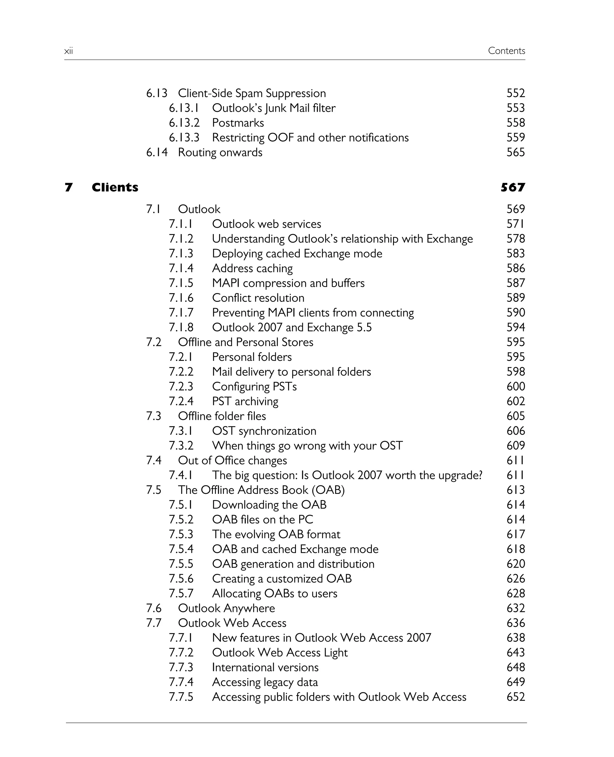 xii Contents
6.13 Client-Side Spam Suppression 552
6.13.1 Outlook’s Junk Mail filter 553
6.13.2 Postmarks 558
6.13.3 Restricting OOF and other notifications 559
6.14 Routing onwards 565
7 Clients 567
7.1 Outlook 569
7.1.1 Outlook web services 571
7.1.2 Understanding Outlook’s relationship with Exchange 578
7.1.3 Deploying cached Exchange mode 583
7.1.4 Address caching 586
7.1.5 MAPI compression and buffers 587
7.1.6 Conflict resolution 589
7.1.7 Preventing MAPI clients from connecting 590
7.1.8 Outlook 2007 and Exchange 5.5 594
7.2 Offline and Personal Stores 595
7.2.1 Personal folders 595
7.2.2 Mail delivery to personal folders 598
7.2.3 Configuring PSTs 600
7.2.4 PST archiving 602
7.3 Offline folder files 605
7.3.1 OST synchronization 606
7.3.2 When things go wrong with your OST 609
7.4 Out of Office changes 611
7.4.1 The big question: Is Outlook 2007 worth the upgrade? 611
7.5 The Offline Address Book (OAB) 613
7.5.1 Downloading the OAB 614
7.5.2 OAB files on the PC 614
7.5.3 The evolving OAB format 617
7.5.4 OAB and cached Exchange mode 618
7.5.5 OAB generation and distribution 620
7.5.6 Creating a customized OAB 626
7.5.7 Allocating OABs to users 628
7.6 Outlook Anywhere 632
7.7 Outlook Web Access 636
7.7.1 New features in Outlook Web Access 2007 638
7.7.2 Outlook Web Access Light 643
7.7.3 International versions 648
7.7.4 Accessing legacy data 649
7.7.5 Accessing public folders with Outlook Web Access 652
 