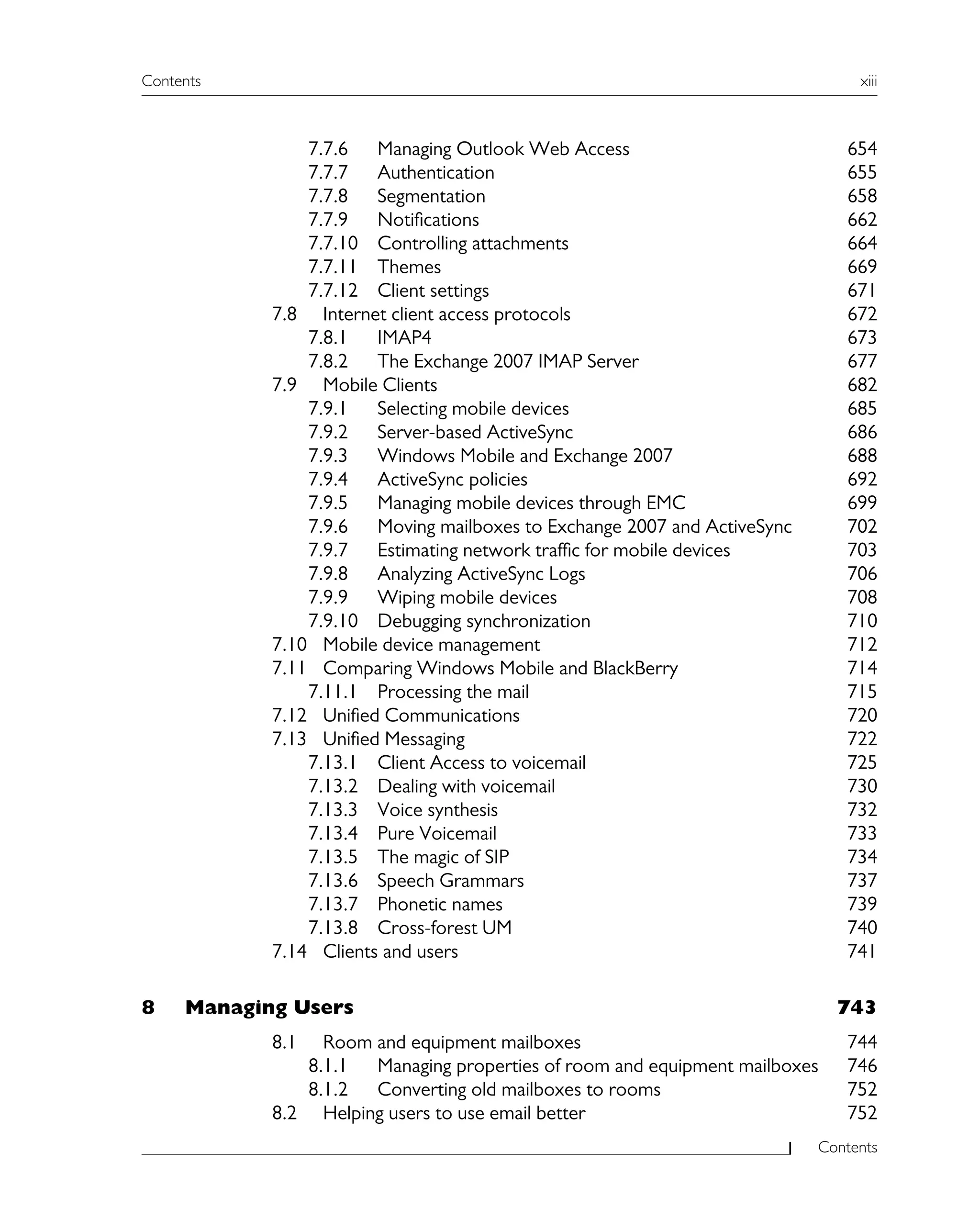 Contents xiii
Contents
7.7.6 Managing Outlook Web Access 654
7.7.7 Authentication 655
7.7.8 Segmentation 658
7.7.9 Notifications 662
7.7.10 Controlling attachments 664
7.7.11 Themes 669
7.7.12 Client settings 671
7.8 Internet client access protocols 672
7.8.1 IMAP4 673
7.8.2 The Exchange 2007 IMAP Server 677
7.9 Mobile Clients 682
7.9.1 Selecting mobile devices 685
7.9.2 Server-based ActiveSync 686
7.9.3 Windows Mobile and Exchange 2007 688
7.9.4 ActiveSync policies 692
7.9.5 Managing mobile devices through EMC 699
7.9.6 Moving mailboxes to Exchange 2007 and ActiveSync 702
7.9.7 Estimating network traffic for mobile devices 703
7.9.8 Analyzing ActiveSync Logs 706
7.9.9 Wiping mobile devices 708
7.9.10 Debugging synchronization 710
7.10 Mobile device management 712
7.11 Comparing Windows Mobile and BlackBerry 714
7.11.1 Processing the mail 715
7.12 Unified Communications 720
7.13 Unified Messaging 722
7.13.1 Client Access to voicemail 725
7.13.2 Dealing with voicemail 730
7.13.3 Voice synthesis 732
7.13.4 Pure Voicemail 733
7.13.5 The magic of SIP 734
7.13.6 Speech Grammars 737
7.13.7 Phonetic names 739
7.13.8 Cross-forest UM 740
7.14 Clients and users 741
8 Managing Users 743
8.1 Room and equipment mailboxes 744
8.1.1 Managing properties of room and equipment mailboxes 746
8.1.2 Converting old mailboxes to rooms 752
8.2 Helping users to use email better 752
 
