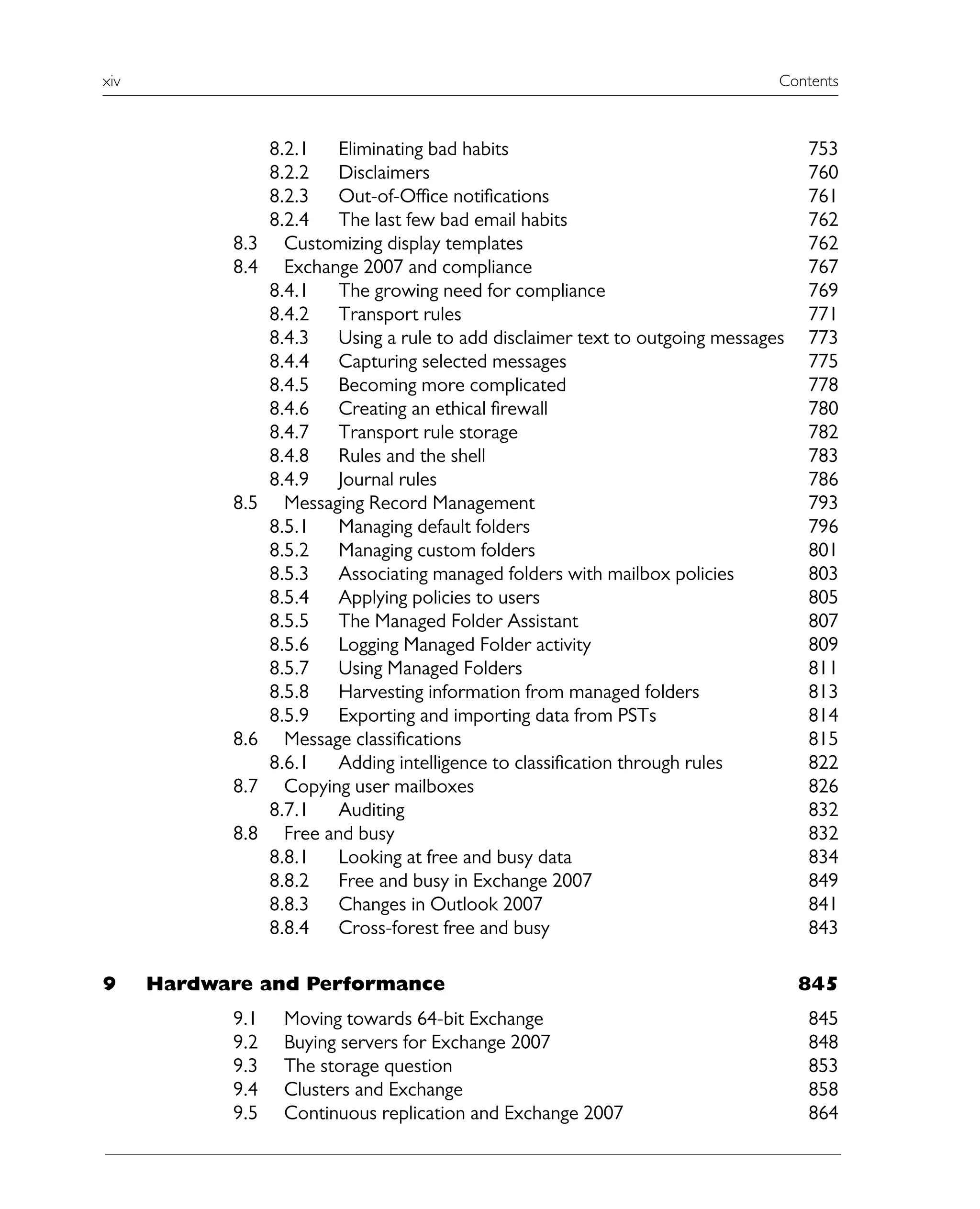 xiv Contents
8.2.1 Eliminating bad habits 753
8.2.2 Disclaimers 760
8.2.3 Out-of-Office notifications 761
8.2.4 The last few bad email habits 762
8.3 Customizing display templates 762
8.4 Exchange 2007 and compliance 767
8.4.1 The growing need for compliance 769
8.4.2 Transport rules 771
8.4.3 Using a rule to add disclaimer text to outgoing messages 773
8.4.4 Capturing selected messages 775
8.4.5 Becoming more complicated 778
8.4.6 Creating an ethical firewall 780
8.4.7 Transport rule storage 782
8.4.8 Rules and the shell 783
8.4.9 Journal rules 786
8.5 Messaging Record Management 793
8.5.1 Managing default folders 796
8.5.2 Managing custom folders 801
8.5.3 Associating managed folders with mailbox policies 803
8.5.4 Applying policies to users 805
8.5.5 The Managed Folder Assistant 807
8.5.6 Logging Managed Folder activity 809
8.5.7 Using Managed Folders 811
8.5.8 Harvesting information from managed folders 813
8.5.9 Exporting and importing data from PSTs 814
8.6 Message classifications 815
8.6.1 Adding intelligence to classification through rules 822
8.7 Copying user mailboxes 826
8.7.1 Auditing 832
8.8 Free and busy 832
8.8.1 Looking at free and busy data 834
8.8.2 Free and busy in Exchange 2007 849
8.8.3 Changes in Outlook 2007 841
8.8.4 Cross-forest free and busy 843
9 Hardware and Performance 845
9.1 Moving towards 64-bit Exchange 845
9.2 Buying servers for Exchange 2007 848
9.3 The storage question 853
9.4 Clusters and Exchange 858
9.5 Continuous replication and Exchange 2007 864
 