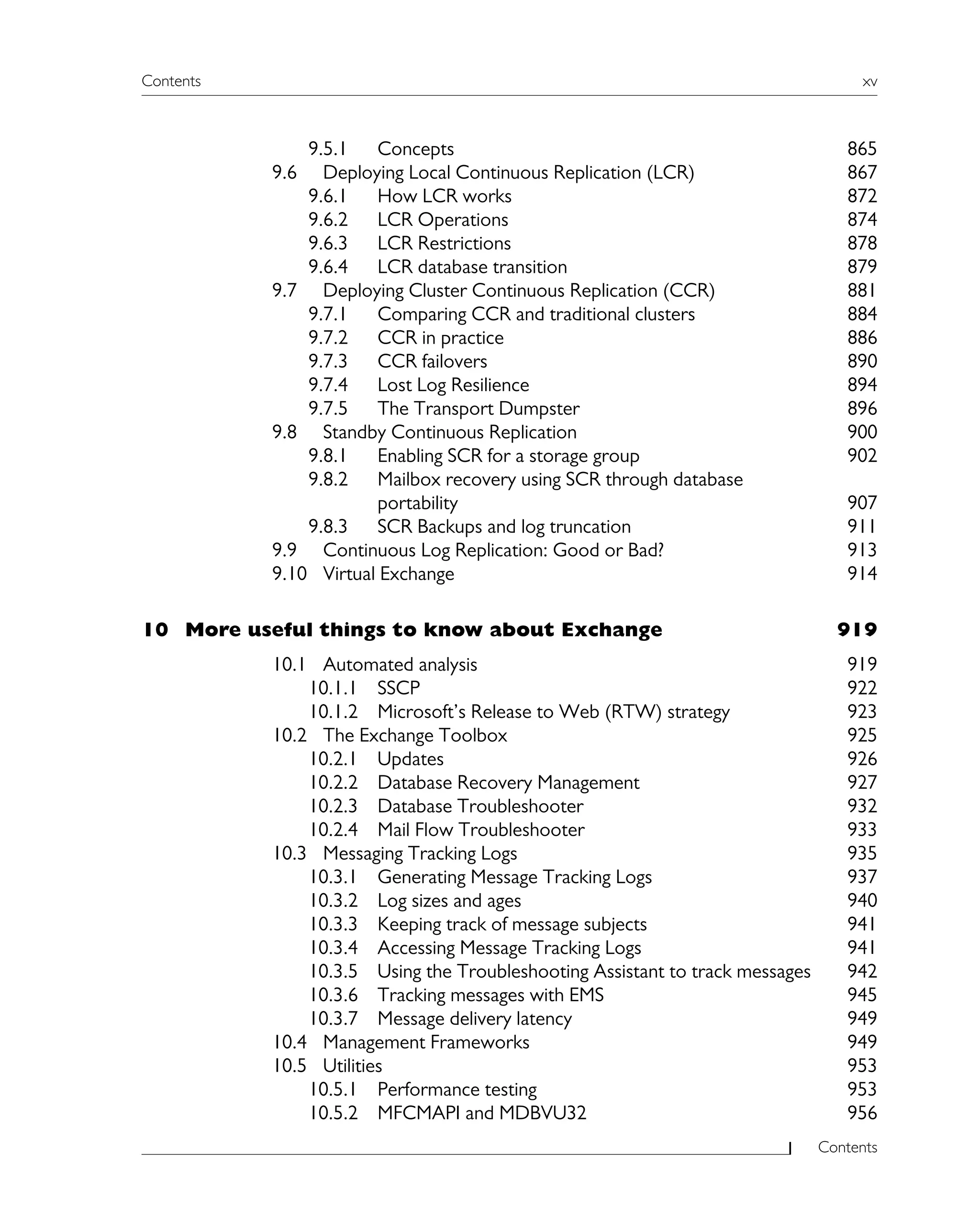 Contents xv
Contents
9.5.1 Concepts 865
9.6 Deploying Local Continuous Replication (LCR) 867
9.6.1 How LCR works 872
9.6.2 LCR Operations 874
9.6.3 LCR Restrictions 878
9.6.4 LCR database transition 879
9.7 Deploying Cluster Continuous Replication (CCR) 881
9.7.1 Comparing CCR and traditional clusters 884
9.7.2 CCR in practice 886
9.7.3 CCR failovers 890
9.7.4 Lost Log Resilience 894
9.7.5 The Transport Dumpster 896
9.8 Standby Continuous Replication 900
9.8.1 Enabling SCR for a storage group 902
9.8.2 Mailbox recovery using SCR through database
portability 907
9.8.3 SCR Backups and log truncation 911
9.9 Continuous Log Replication: Good or Bad? 913
9.10 Virtual Exchange 914
10 More useful things to know about Exchange 919
10.1 Automated analysis 919
10.1.1 SSCP 922
10.1.2 Microsoft’s Release to Web (RTW) strategy 923
10.2 The Exchange Toolbox 925
10.2.1 Updates 926
10.2.2 Database Recovery Management 927
10.2.3 Database Troubleshooter 932
10.2.4 Mail Flow Troubleshooter 933
10.3 Messaging Tracking Logs 935
10.3.1 Generating Message Tracking Logs 937
10.3.2 Log sizes and ages 940
10.3.3 Keeping track of message subjects 941
10.3.4 Accessing Message Tracking Logs 941
10.3.5 Using the Troubleshooting Assistant to track messages 942
10.3.6 Tracking messages with EMS 945
10.3.7 Message delivery latency 949
10.4 Management Frameworks 949
10.5 Utilities 953
10.5.1 Performance testing 953
10.5.2 MFCMAPI and MDBVU32 956
 