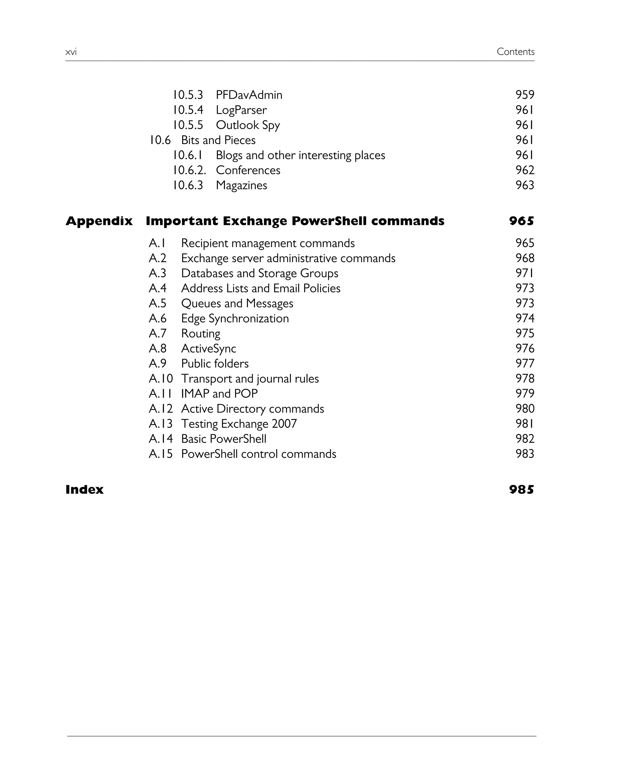 xvi Contents
10.5.3 PFDavAdmin 959
10.5.4 LogParser 961
10.5.5 Outlook Spy 961
10.6 Bits and Pieces 961
10.6.1 Blogs and other interesting places 961
10.6.2. Conferences 962
10.6.3 Magazines 963
Appendix Important Exchange PowerShell commands 965
A.1 Recipient management commands 965
A.2 Exchange server administrative commands 968
A.3 Databases and Storage Groups 971
A.4 Address Lists and Email Policies 973
A.5 Queues and Messages 973
A.6 Edge Synchronization 974
A.7 Routing 975
A.8 ActiveSync 976
A.9 Public folders 977
A.10 Transport and journal rules 978
A.11 IMAP and POP 979
A.12 Active Directory commands 980
A.13 Testing Exchange 2007 981
A.14 Basic PowerShell 982
A.15 PowerShell control commands 983
Index 985
 