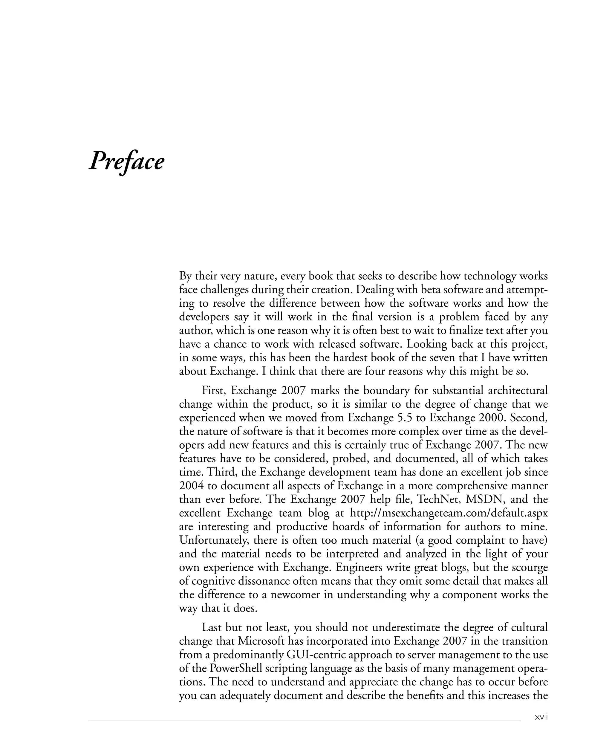 xvii
Preface
By their very nature, every book that seeks to describe how technology works
face challenges during their creation. Dealing with beta software and attempt-
ing to resolve the difference between how the software works and how the
developers say it will work in the final version is a problem faced by any
author, which is one reason why it is often best to wait to finalize text after you
have a chance to work with released software. Looking back at this project,
in some ways, this has been the hardest book of the seven that I have written
about Exchange. I think that there are four reasons why this might be so.
First, Exchange 2007 marks the boundary for substantial architectural
change within the product, so it is similar to the degree of change that we
experienced when we moved from Exchange 5.5 to Exchange 2000. Second,
the nature of software is that it becomes more complex over time as the devel-
opers add new features and this is certainly true of Exchange 2007. The new
features have to be considered, probed, and documented, all of which takes
time. Third, the Exchange development team has done an excellent job since
2004 to document all aspects of Exchange in a more comprehensive manner
than ever before. The Exchange 2007 help file, TechNet, MSDN, and the
excellent Exchange team blog at http://msexchangeteam.com/default.aspx
are interesting and productive hoards of information for authors to mine.
Unfortunately, there is often too much material (a good complaint to have)
and the material needs to be interpreted and analyzed in the light of your
own experience with Exchange. Engineers write great blogs, but the scourge
of cognitive dissonance often means that they omit some detail that makes all
the difference to a newcomer in understanding why a component works the
way that it does.
Last but not least, you should not underestimate the degree of cultural
change that Microsoft has incorporated into Exchange 2007 in the transition
from a predominantly GUI-centric approach to server management to the use
of the PowerShell scripting language as the basis of many management opera-
tions. The need to understand and appreciate the change has to occur before
you can adequately document and describe the benefits and this increases the
 