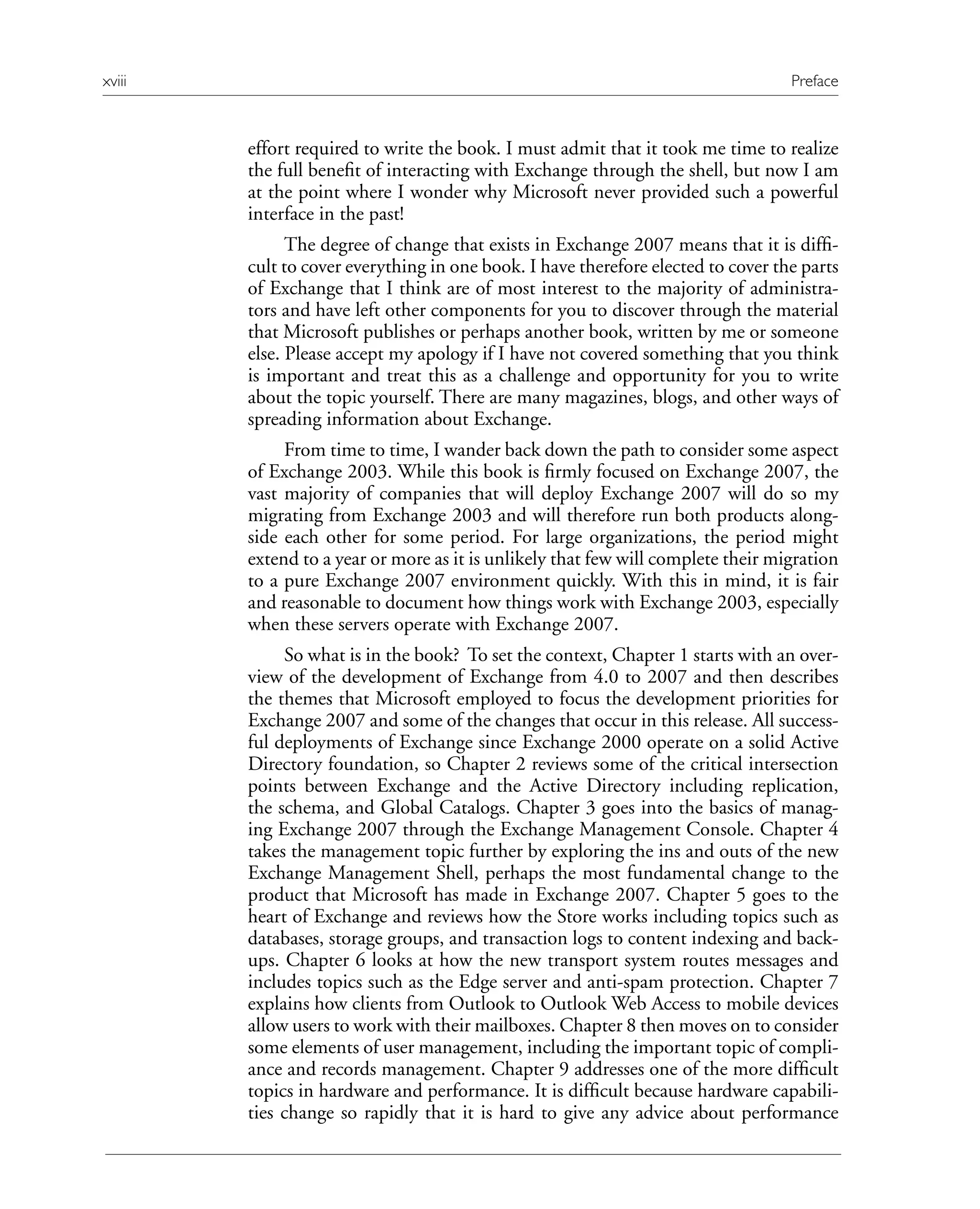 effort required to write the book. I must admit that it took me time to realize
the full benefit of interacting with Exchange through the shell, but now I am
at the point where I wonder why Microsoft never provided such a powerful
interface in the past!
The degree of change that exists in Exchange 2007 means that it is diffi-
cult to cover everything in one book. I have therefore elected to cover the parts
of Exchange that I think are of most interest to the majority of administra-
tors and have left other components for you to discover through the material
that Microsoft publishes or perhaps another book, written by me or someone
else. Please accept my apology if I have not covered something that you think
is important and treat this as a challenge and opportunity for you to write
about the topic yourself. There are many magazines, blogs, and other ways of
spreading information about Exchange.
From time to time, I wander back down the path to consider some aspect
of Exchange 2003. While this book is firmly focused on Exchange 2007, the
vast majority of companies that will deploy Exchange 2007 will do so my
migrating from Exchange 2003 and will therefore run both products along-
side each other for some period. For large organizations, the period might
extend to a year or more as it is unlikely that few will complete their migration
to a pure Exchange 2007 environment quickly. With this in mind, it is fair
and reasonable to document how things work with Exchange 2003, especially
when these servers operate with Exchange 2007.
So what is in the book? To set the context, Chapter 1 starts with an over-
view of the development of Exchange from 4.0 to 2007 and then describes
the themes that Microsoft employed to focus the development priorities for
Exchange 2007 and some of the changes that occur in this release. All success-
ful deployments of Exchange since Exchange 2000 operate on a solid Active
Directory foundation, so Chapter 2 reviews some of the critical intersection
points between Exchange and the Active Directory including replication,
the schema, and Global Catalogs. Chapter 3 goes into the basics of manag-
ing Exchange 2007 through the Exchange Management Console. Chapter 4
takes the management topic further by exploring the ins and outs of the new
Exchange Management Shell, perhaps the most fundamental change to the
product that Microsoft has made in Exchange 2007. Chapter 5 goes to the
heart of Exchange and reviews how the Store works including topics such as
databases, storage groups, and transaction logs to content indexing and back-
ups. Chapter 6 looks at how the new transport system routes messages and
includes topics such as the Edge server and anti-spam protection. Chapter 7
explains how clients from Outlook to Outlook Web Access to mobile devices
allow users to work with their mailboxes. Chapter 8 then moves on to consider
some elements of user management, including the important topic of compli-
ance and records management. Chapter 9 addresses one of the more difficult
topics in hardware and performance. It is difficult because hardware capabili-
ties change so rapidly that it is hard to give any advice about performance
xviii Preface
 