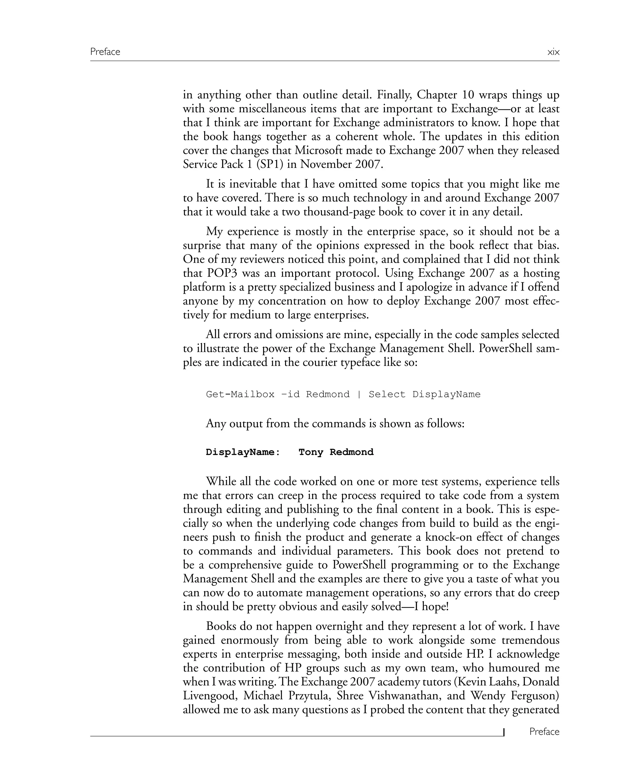 in anything other than outline detail. Finally, Chapter 10 wraps things up
with some miscellaneous items that are important to Exchange—or at least
that I think are important for Exchange administrators to know. I hope that
the book hangs together as a coherent whole. The updates in this edition
cover the changes that Microsoft made to Exchange 2007 when they released
Service Pack 1 (SP1) in November 2007.
It is inevitable that I have omitted some topics that you might like me
to have covered. There is so much technology in and around Exchange 2007
that it would take a two thousand-page book to cover it in any detail.
My experience is mostly in the enterprise space, so it should not be a
surprise that many of the opinions expressed in the book reflect that bias.
One of my reviewers noticed this point, and complained that I did not think
that POP3 was an important protocol. Using Exchange 2007 as a hosting
platform is a pretty specialized business and I apologize in advance if I offend
anyone by my concentration on how to deploy Exchange 2007 most effec-
tively for medium to large enterprises.
All errors and omissions are mine, especially in the code samples selected
to illustrate the power of the Exchange Management Shell. PowerShell sam-
ples are indicated in the courier typeface like so:
Get-Mailbox –id Redmond | Select DisplayName
Any output from the commands is shown as follows:
DisplayName: Tony Redmond
While all the code worked on one or more test systems, experience tells
me that errors can creep in the process required to take code from a system
through editing and publishing to the final content in a book. This is espe-
cially so when the underlying code changes from build to build as the engi-
neers push to finish the product and generate a knock-on effect of changes
to commands and individual parameters. This book does not pretend to
be a comprehensive guide to PowerShell programming or to the Exchange
Management Shell and the examples are there to give you a taste of what you
can now do to automate management operations, so any errors that do creep
in should be pretty obvious and easily solved—I hope!
Books do not happen overnight and they represent a lot of work. I have
gained enormously from being able to work alongside some tremendous
experts in enterprise messaging, both inside and outside HP. I acknowledge
the contribution of HP groups such as my own team, who humoured me
when I was writing.The Exchange 2007 academy tutors (Kevin Laahs, Donald
Livengood, Michael Przytula, Shree Vishwanathan, and Wendy Ferguson)
allowed me to ask many questions as I probed the content that they generated
Preface xix
Preface
 
