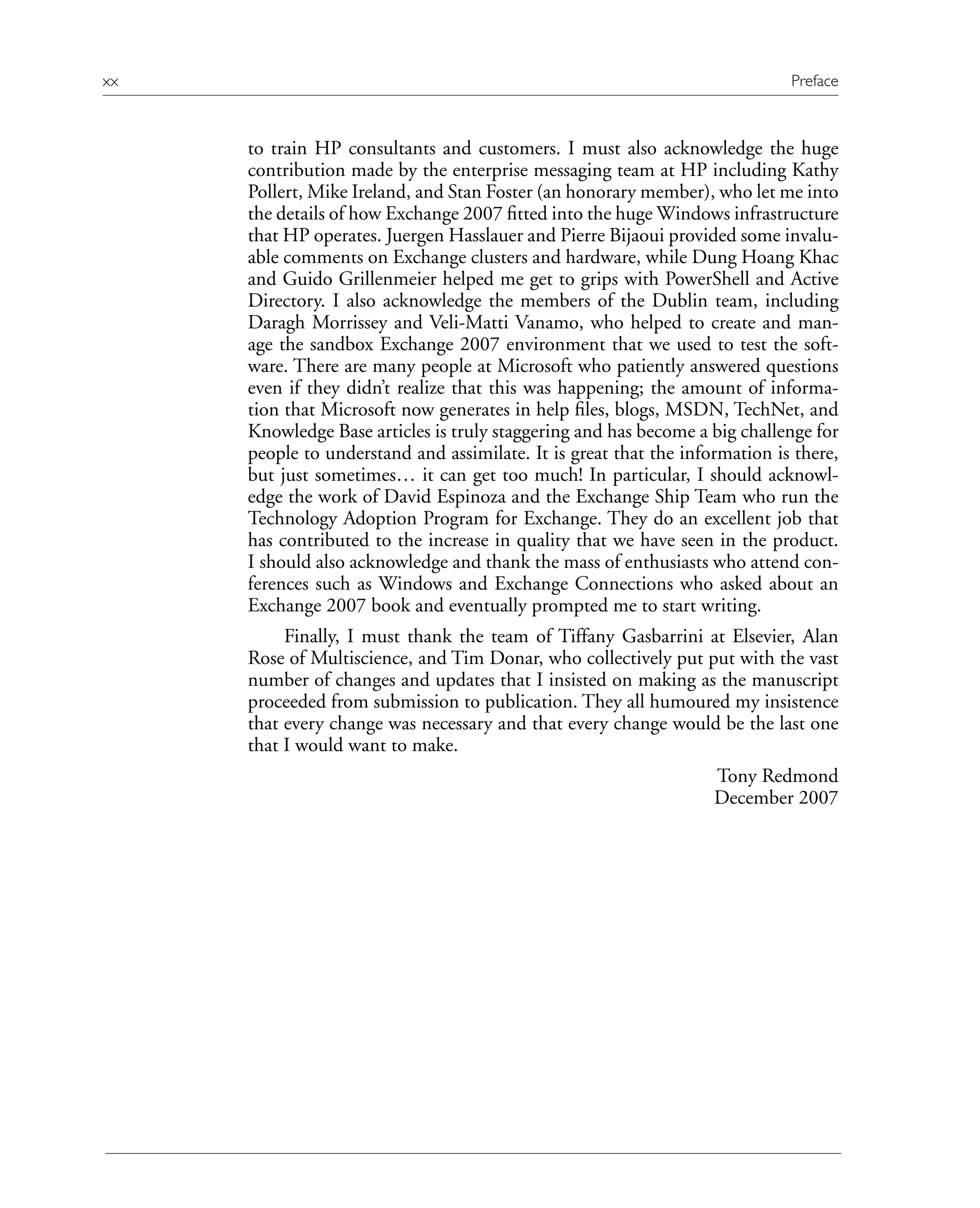 to train HP consultants and customers. I must also acknowledge the huge
contribution made by the enterprise messaging team at HP including Kathy
Pollert, Mike Ireland, and Stan Foster (an honorary member), who let me into
the details of how Exchange 2007 fitted into the huge Windows infrastructure
that HP operates. Juergen Hasslauer and Pierre Bijaoui provided some invalu-
able comments on Exchange clusters and hardware, while Dung Hoang Khac
and Guido Grillenmeier helped me get to grips with PowerShell and Active
Directory. I also acknowledge the members of the Dublin team, including
Daragh Morrissey and Veli-Matti Vanamo, who helped to create and man-
age the sandbox Exchange 2007 environment that we used to test the soft-
ware. There are many people at Microsoft who patiently answered questions
even if they didn’t realize that this was happening; the amount of informa-
tion that Microsoft now generates in help files, blogs, MSDN, TechNet, and
Knowledge Base articles is truly staggering and has become a big challenge for
people to understand and assimilate. It is great that the information is there,
but just sometimes… it can get too much! In particular, I should acknowl-
edge the work of David Espinoza and the Exchange Ship Team who run the
Technology Adoption Program for Exchange. They do an excellent job that
has contributed to the increase in quality that we have seen in the product.
I should also acknowledge and thank the mass of enthusiasts who attend con-
ferences such as Windows and Exchange Connections who asked about an
Exchange 2007 book and eventually prompted me to start writing.
Finally, I must thank the team of Tiffany Gasbarrini at Elsevier, Alan
Rose of Multiscience, and Tim Donar, who collectively put put with the vast
number of changes and updates that I insisted on making as the manuscript
proceeded from submission to publication. They all humoured my insistence
that every change was necessary and that every change would be the last one
that I would want to make.
Tony Redmond
December 2007
xx Preface
 