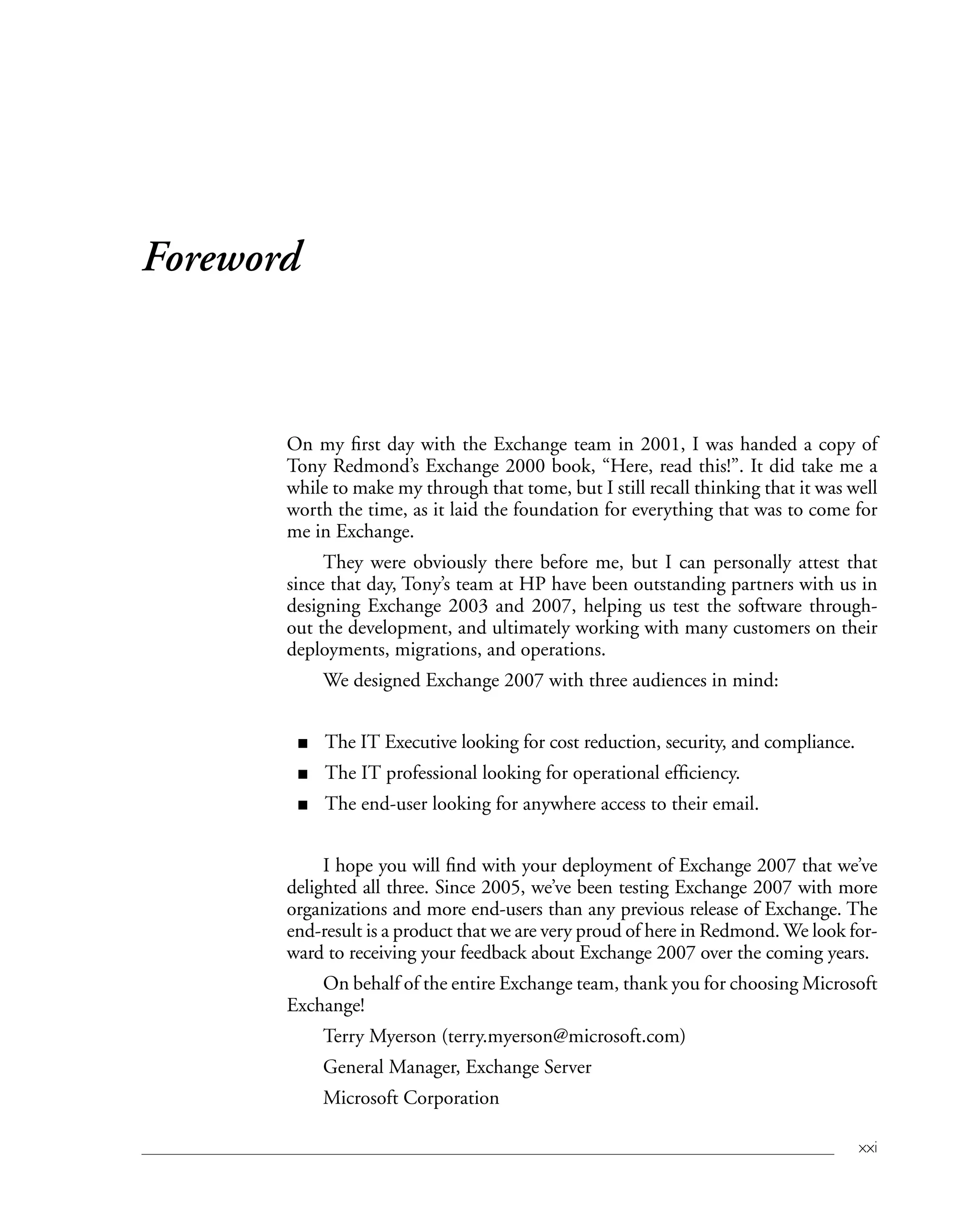 xxi
Foreword
On my first day with the Exchange team in 2001, I was handed a copy of
Tony Redmond’s Exchange 2000 book, “Here, read this!”. It did take me a
while to make my through that tome, but I still recall thinking that it was well
worth the time, as it laid the foundation for everything that was to come for
me in Exchange.
They were obviously there before me, but I can personally attest that
since that day, Tony’s team at HP have been outstanding partners with us in
designing Exchange 2003 and 2007, helping us test the software through-
out the development, and ultimately working with many customers on their
deployments, migrations, and operations.
We designed Exchange 2007 with three audiences in mind:
The IT Executive looking for cost reduction, security, and compliance.
The IT professional looking for operational efficiency.
The end-user looking for anywhere access to their email.
I hope you will find with your deployment of Exchange 2007 that we’ve
delighted all three. Since 2005, we’ve been testing Exchange 2007 with more
organizations and more end-users than any previous release of Exchange. The
end-result is a product that we are very proud of here in Redmond. We look for-
ward to receiving your feedback about Exchange 2007 over the coming years.
On behalf of the entire Exchange team, thank you for choosing Microsoft
Exchange!
Terry Myerson (terry.myerson@microsoft.com)
General Manager, Exchange Server
Microsoft Corporation
■
■
■
 
