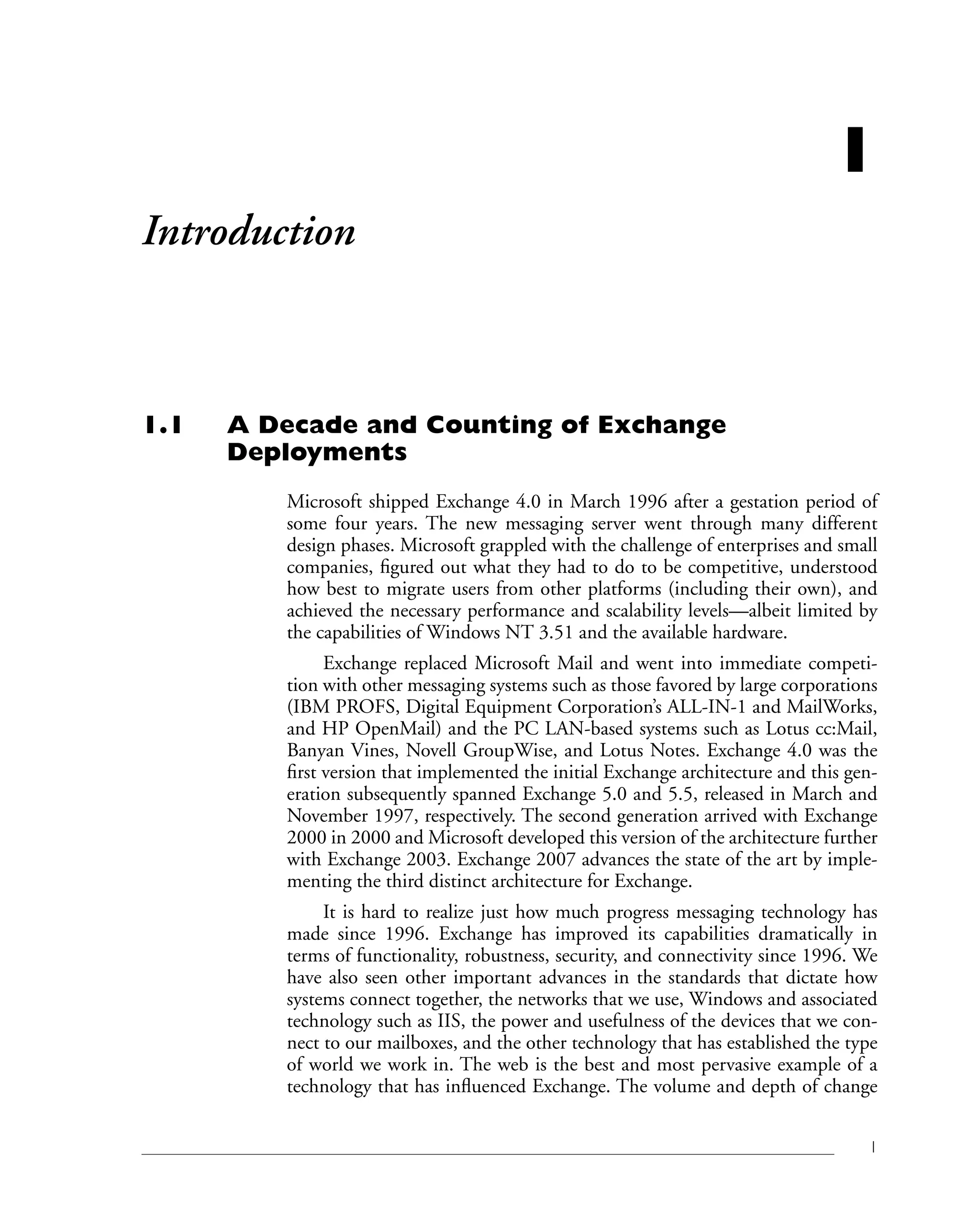 1
1
Introduction
1.1 A Decade and Counting of Exchange
Deployments
Microsoft shipped Exchange 4.0 in March 1996 after a gestation period of
some four years. The new messaging server went through many different
design phases. Microsoft grappled with the challenge of enterprises and small
companies, figured out what they had to do to be competitive, understood
how best to migrate users from other platforms (including their own), and
achieved the necessary performance and scalability levels—albeit limited by
the capabilities of Windows NT 3.51 and the available hardware.
Exchange replaced Microsoft Mail and went into immediate competi-
tion with other messaging systems such as those favored by large corporations
(IBM PROFS, Digital Equipment Corporation’s ALL-IN-1 and MailWorks,
and HP OpenMail) and the PC LAN-based systems such as Lotus cc:Mail,
Banyan Vines, Novell GroupWise, and Lotus Notes. Exchange 4.0 was the
first version that implemented the initial Exchange architecture and this gen-
eration subsequently spanned Exchange 5.0 and 5.5, released in March and
November 1997, respectively. The second generation arrived with Exchange
2000 in 2000 and Microsoft developed this version of the architecture further
with Exchange 2003. Exchange 2007 advances the state of the art by imple-
menting the third distinct architecture for Exchange.
It is hard to realize just how much progress messaging technology has
made since 1996. Exchange has improved its capabilities dramatically in
terms of functionality, robustness, security, and connectivity since 1996. We
have also seen other important advances in the standards that dictate how
systems connect together, the networks that we use, Windows and associated
technology such as IIS, the power and usefulness of the devices that we con-
nect to our mailboxes, and the other technology that has established the type
of world we work in. The web is the best and most pervasive example of a
technology that has influenced Exchange. The volume and depth of change
 