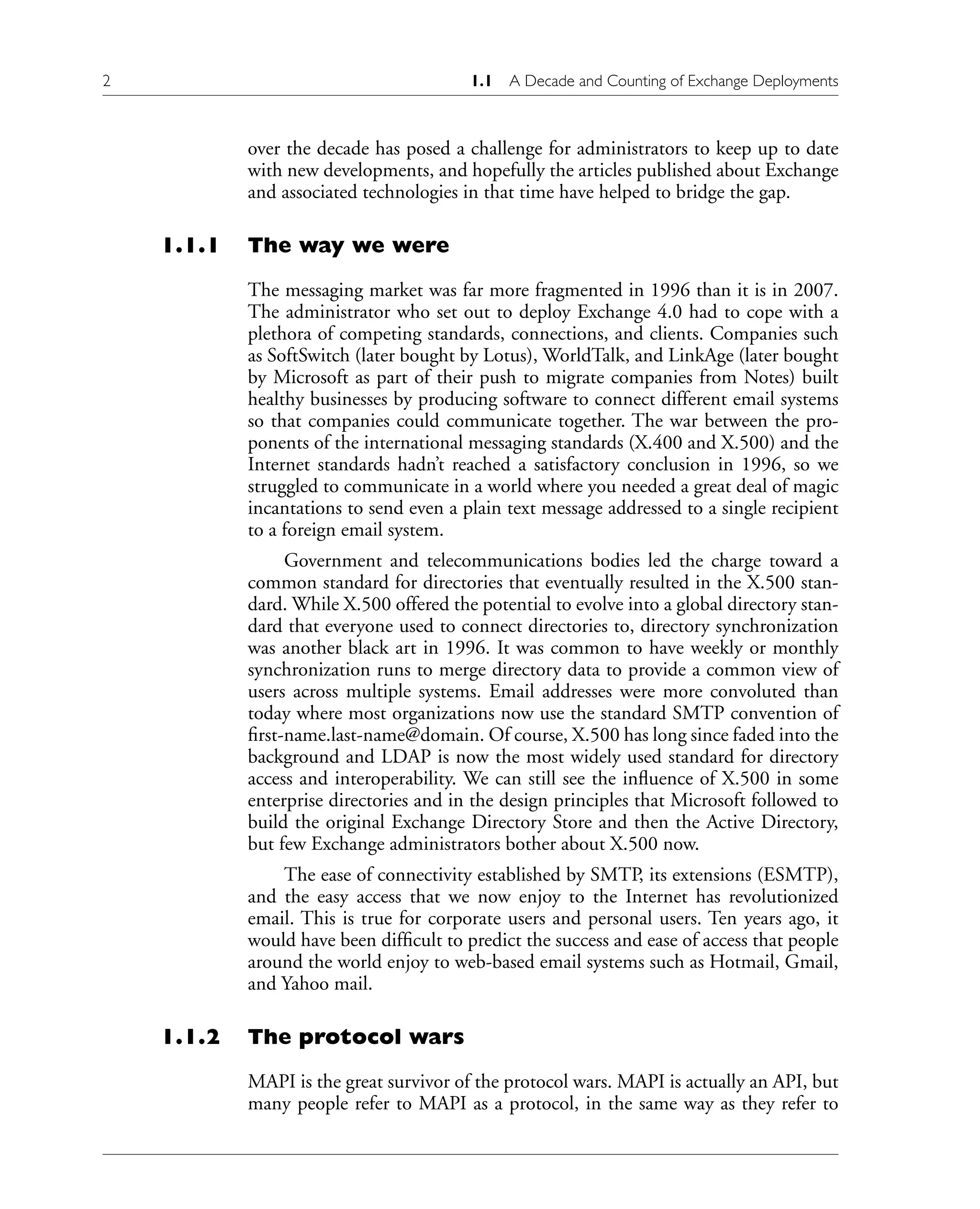 2 1.1 A Decade and Counting of Exchange Deployments
over the decade has posed a challenge for administrators to keep up to date
with new developments, and hopefully the articles published about Exchange
and associated technologies in that time have helped to bridge the gap.
1.1.1 The way we were
The messaging market was far more fragmented in 1996 than it is in 2007.
The administrator who set out to deploy Exchange 4.0 had to cope with a
plethora of competing standards, connections, and clients. Companies such
as SoftSwitch (later bought by Lotus), WorldTalk, and LinkAge (later bought
by Microsoft as part of their push to migrate companies from Notes) built
healthy businesses by producing software to connect different email systems
so that companies could communicate together. The war between the pro-
ponents of the international messaging standards (X.400 and X.500) and the
Internet standards hadn’t reached a satisfactory conclusion in 1996, so we
struggled to communicate in a world where you needed a great deal of magic
incantations to send even a plain text message addressed to a single recipient
to a foreign email system.
Government and telecommunications bodies led the charge toward a
common standard for directories that eventually resulted in the X.500 stan-
dard. While X.500 offered the potential to evolve into a global directory stan-
dard that everyone used to connect directories to, directory synchronization
was another black art in 1996. It was common to have weekly or monthly
synchronization runs to merge directory data to provide a common view of
users across multiple systems. Email addresses were more convoluted than
today where most organizations now use the standard SMTP convention of
first-name.last-name@domain. Of course, X.500 has long since faded into the
background and LDAP is now the most widely used standard for directory
access and interoperability. We can still see the influence of X.500 in some
enterprise directories and in the design principles that Microsoft followed to
build the original Exchange Directory Store and then the Active Directory,
but few Exchange administrators bother about X.500 now.
The ease of connectivity established by SMTP, its extensions (ESMTP),
and the easy access that we now enjoy to the Internet has revolutionized
email. This is true for corporate users and personal users. Ten years ago, it
would have been difficult to predict the success and ease of access that people
around the world enjoy to web-based email systems such as Hotmail, Gmail,
and Yahoo mail.
1.1.2 The protocol wars
MAPI is the great survivor of the protocol wars. MAPI is actually an API, but
many people refer to MAPI as a protocol, in the same way as they refer to
 