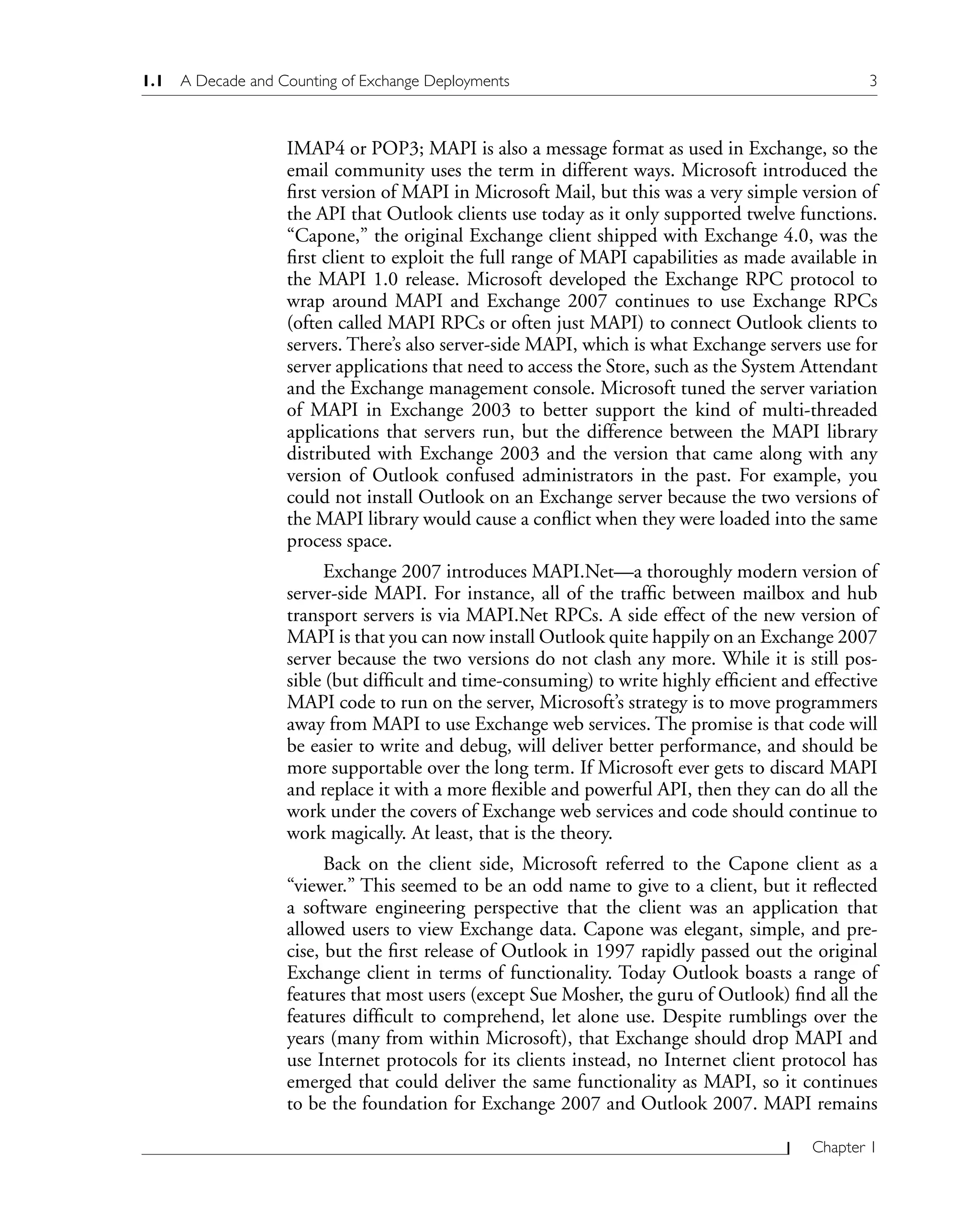 1.1 A Decade and Counting of Exchange Deployments 3
Chapter 1
IMAP4 or POP3; MAPI is also a message format as used in Exchange, so the
email community uses the term in different ways. Microsoft introduced the
first version of MAPI in Microsoft Mail, but this was a very simple version of
the API that Outlook clients use today as it only supported twelve functions.
“Capone,” the original Exchange client shipped with Exchange 4.0, was the
first client to exploit the full range of MAPI capabilities as made available in
the MAPI 1.0 release. Microsoft developed the Exchange RPC protocol to
wrap around MAPI and Exchange 2007 continues to use Exchange RPCs
(often called MAPI RPCs or often just MAPI) to connect Outlook clients to
servers. There’s also server-side MAPI, which is what Exchange servers use for
server applications that need to access the Store, such as the System Attendant
and the Exchange management console. Microsoft tuned the server variation
of MAPI in Exchange 2003 to better support the kind of multi-threaded
applications that servers run, but the difference between the MAPI library
distributed with Exchange 2003 and the version that came along with any
version of Outlook confused administrators in the past. For example, you
could not install Outlook on an Exchange server because the two versions of
the MAPI library would cause a conflict when they were loaded into the same
process space.
Exchange 2007 introduces MAPI.Net—a thoroughly modern version of
server-side MAPI. For instance, all of the traffic between mailbox and hub
transport servers is via MAPI.Net RPCs. A side effect of the new version of
MAPI is that you can now install Outlook quite happily on an Exchange 2007
server because the two versions do not clash any more. While it is still pos-
sible (but difficult and time-consuming) to write highly efficient and effective
MAPI code to run on the server, Microsoft’s strategy is to move programmers
away from MAPI to use Exchange web services. The promise is that code will
be easier to write and debug, will deliver better performance, and should be
more supportable over the long term. If Microsoft ever gets to discard MAPI
and replace it with a more flexible and powerful API, then they can do all the
work under the covers of Exchange web services and code should continue to
work magically. At least, that is the theory.
Back on the client side, Microsoft referred to the Capone client as a
“viewer.” This seemed to be an odd name to give to a client, but it reflected
a software engineering perspective that the client was an application that
allowed users to view Exchange data. Capone was elegant, simple, and pre-
cise, but the first release of Outlook in 1997 rapidly passed out the original
Exchange client in terms of functionality. Today Outlook boasts a range of
features that most users (except Sue Mosher, the guru of Outlook) find all the
features difficult to comprehend, let alone use. Despite rumblings over the
years (many from within Microsoft), that Exchange should drop MAPI and
use Internet protocols for its clients instead, no Internet client protocol has
emerged that could deliver the same functionality as MAPI, so it continues
to be the foundation for Exchange 2007 and Outlook 2007. MAPI remains
 