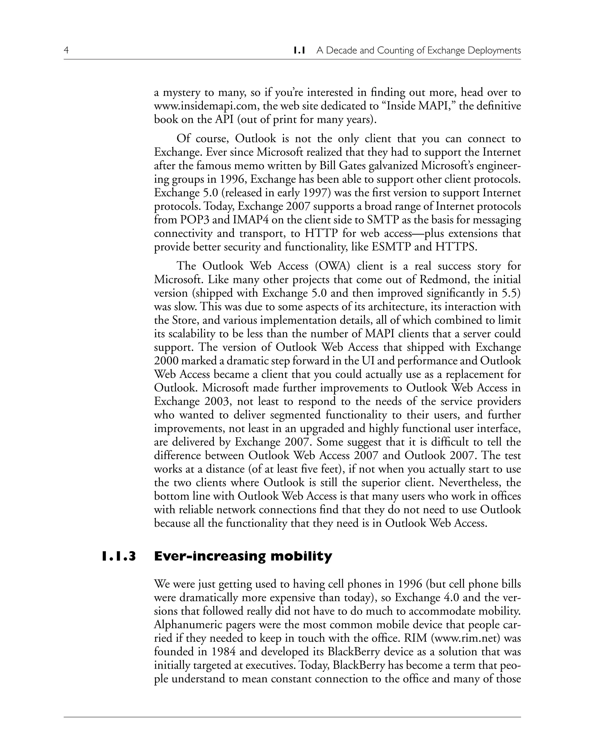4 1.1 A Decade and Counting of Exchange Deployments
a mystery to many, so if you’re interested in finding out more, head over to
www.insidemapi.com, the web site dedicated to “Inside MAPI,” the definitive
book on the API (out of print for many years).
Of course, Outlook is not the only client that you can connect to
Exchange. Ever since Microsoft realized that they had to support the Internet
after the famous memo written by Bill Gates galvanized Microsoft’s engineer-
ing groups in 1996, Exchange has been able to support other client protocols.
Exchange 5.0 (released in early 1997) was the first version to support Internet
protocols. Today, Exchange 2007 supports a broad range of Internet protocols
from POP3 and IMAP4 on the client side to SMTP as the basis for messaging
connectivity and transport, to HTTP for web access—plus extensions that
provide better security and functionality, like ESMTP and HTTPS.
The Outlook Web Access (OWA) client is a real success story for
Microsoft. Like many other projects that come out of Redmond, the initial
version (shipped with Exchange 5.0 and then improved significantly in 5.5)
was slow. This was due to some aspects of its architecture, its interaction with
the Store, and various implementation details, all of which combined to limit
its scalability to be less than the number of MAPI clients that a server could
support. The version of Outlook Web Access that shipped with Exchange
2000 marked a dramatic step forward in the UI and performance and Outlook
Web Access became a client that you could actually use as a replacement for
Outlook. Microsoft made further improvements to Outlook Web Access in
Exchange 2003, not least to respond to the needs of the service providers
who wanted to deliver segmented functionality to their users, and further
improvements, not least in an upgraded and highly functional user interface,
are delivered by Exchange 2007. Some suggest that it is difficult to tell the
difference between Outlook Web Access 2007 and Outlook 2007. The test
works at a distance (of at least five feet), if not when you actually start to use
the two clients where Outlook is still the superior client. Nevertheless, the
bottom line with Outlook Web Access is that many users who work in offices
with reliable network connections find that they do not need to use Outlook
because all the functionality that they need is in Outlook Web Access.
1.1.3 Ever-increasing mobility
We were just getting used to having cell phones in 1996 (but cell phone bills
were dramatically more expensive than today), so Exchange 4.0 and the ver-
sions that followed really did not have to do much to accommodate mobility.
Alphanumeric pagers were the most common mobile device that people car-
ried if they needed to keep in touch with the office. RIM (www.rim.net) was
founded in 1984 and developed its BlackBerry device as a solution that was
initially targeted at executives. Today, BlackBerry has become a term that peo-
ple understand to mean constant connection to the office and many of those
 