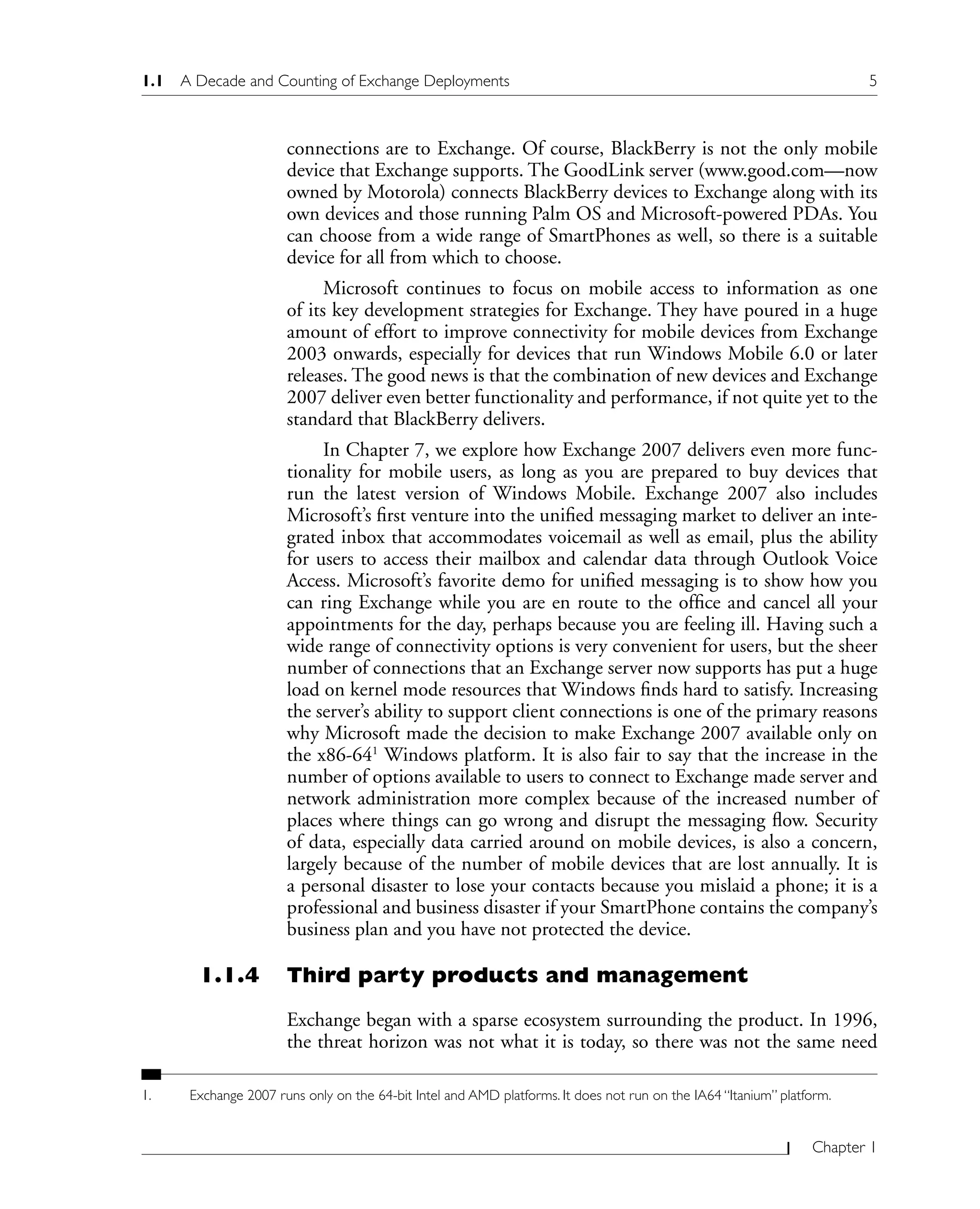 1.1 A Decade and Counting of Exchange Deployments 5
Chapter 1
connections are to Exchange. Of course, BlackBerry is not the only mobile
device that Exchange supports. The GoodLink server (www.good.com—now
owned by Motorola) connects BlackBerry devices to Exchange along with its
own devices and those running Palm OS and Microsoft-powered PDAs. You
can choose from a wide range of SmartPhones as well, so there is a suitable
device for all from which to choose.
Microsoft continues to focus on mobile access to information as one
of its key development strategies for Exchange. They have poured in a huge
amount of effort to improve connectivity for mobile devices from Exchange
2003 onwards, especially for devices that run Windows Mobile 6.0 or later
releases. The good news is that the combination of new devices and Exchange
2007 deliver even better functionality and performance, if not quite yet to the
standard that BlackBerry delivers.
In Chapter 7, we explore how Exchange 2007 delivers even more func-
tionality for mobile users, as long as you are prepared to buy devices that
run the latest version of Windows Mobile. Exchange 2007 also includes
Microsoft’s first venture into the unified messaging market to deliver an inte-
grated inbox that accommodates voicemail as well as email, plus the ability
for users to access their mailbox and calendar data through Outlook Voice
Access. Microsoft’s favorite demo for unified messaging is to show how you
can ring Exchange while you are en route to the office and cancel all your
appointments for the day, perhaps because you are feeling ill. Having such a
wide range of connectivity options is very convenient for users, but the sheer
number of connections that an Exchange server now supports has put a huge
load on kernel mode resources that Windows finds hard to satisfy. Increasing
the server’s ability to support client connections is one of the primary reasons
why Microsoft made the decision to make Exchange 2007 available only on
the x86-641
Windows platform. It is also fair to say that the increase in the
number of options available to users to connect to Exchange made server and
network administration more complex because of the increased number of
places where things can go wrong and disrupt the messaging flow. Security
of data, especially data carried around on mobile devices, is also a concern,
largely because of the number of mobile devices that are lost annually. It is
a personal disaster to lose your contacts because you mislaid a phone; it is a
professional and business disaster if your SmartPhone contains the company’s
business plan and you have not protected the device.
1.1.4 Third party products and management
Exchange began with a sparse ecosystem surrounding the product. In 1996,
the threat horizon was not what it is today, so there was not the same need
1. Exchange 2007 runs only on the 64-bit Intel and AMD platforms. It does not run on the IA64 “Itanium” platform.
 