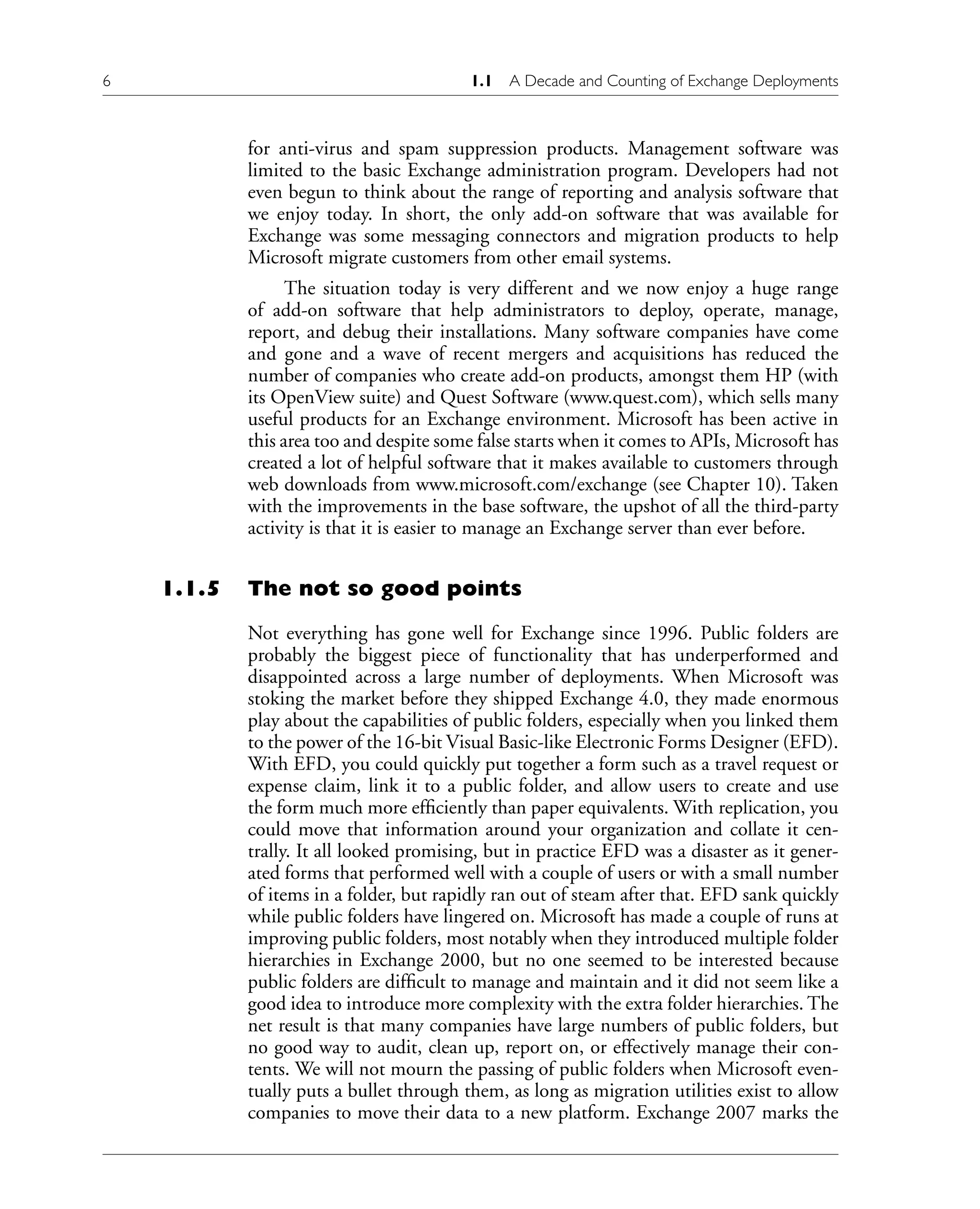 6 1.1 A Decade and Counting of Exchange Deployments
for anti-virus and spam suppression products. Management software was
limited to the basic Exchange administration program. Developers had not
even begun to think about the range of reporting and analysis software that
we enjoy today. In short, the only add-on software that was available for
Exchange was some messaging connectors and migration products to help
Microsoft migrate customers from other email systems.
The situation today is very different and we now enjoy a huge range
of add-on software that help administrators to deploy, operate, manage,
report, and debug their installations. Many software companies have come
and gone and a wave of recent mergers and acquisitions has reduced the
number of companies who create add-on products, amongst them HP (with
its OpenView suite) and Quest Software (www.quest.com), which sells many
useful products for an Exchange environment. Microsoft has been active in
this area too and despite some false starts when it comes to APIs, Microsoft has
created a lot of helpful software that it makes available to customers through
web downloads from www.microsoft.com/exchange (see Chapter 10). Taken
with the improvements in the base software, the upshot of all the third-party
activity is that it is easier to manage an Exchange server than ever before.
1.1.5 The not so good points
Not everything has gone well for Exchange since 1996. Public folders are
probably the biggest piece of functionality that has underperformed and
disappointed across a large number of deployments. When Microsoft was
stoking the market before they shipped Exchange 4.0, they made enormous
play about the capabilities of public folders, especially when you linked them
to the power of the 16-bit Visual Basic-like Electronic Forms Designer (EFD).
With EFD, you could quickly put together a form such as a travel request or
expense claim, link it to a public folder, and allow users to create and use
the form much more efficiently than paper equivalents. With replication, you
could move that information around your organization and collate it cen-
trally. It all looked promising, but in practice EFD was a disaster as it gener-
ated forms that performed well with a couple of users or with a small number
of items in a folder, but rapidly ran out of steam after that. EFD sank quickly
while public folders have lingered on. Microsoft has made a couple of runs at
improving public folders, most notably when they introduced multiple folder
hierarchies in Exchange 2000, but no one seemed to be interested because
public folders are difficult to manage and maintain and it did not seem like a
good idea to introduce more complexity with the extra folder hierarchies. The
net result is that many companies have large numbers of public folders, but
no good way to audit, clean up, report on, or effectively manage their con-
tents. We will not mourn the passing of public folders when Microsoft even-
tually puts a bullet through them, as long as migration utilities exist to allow
companies to move their data to a new platform. Exchange 2007 marks the
 