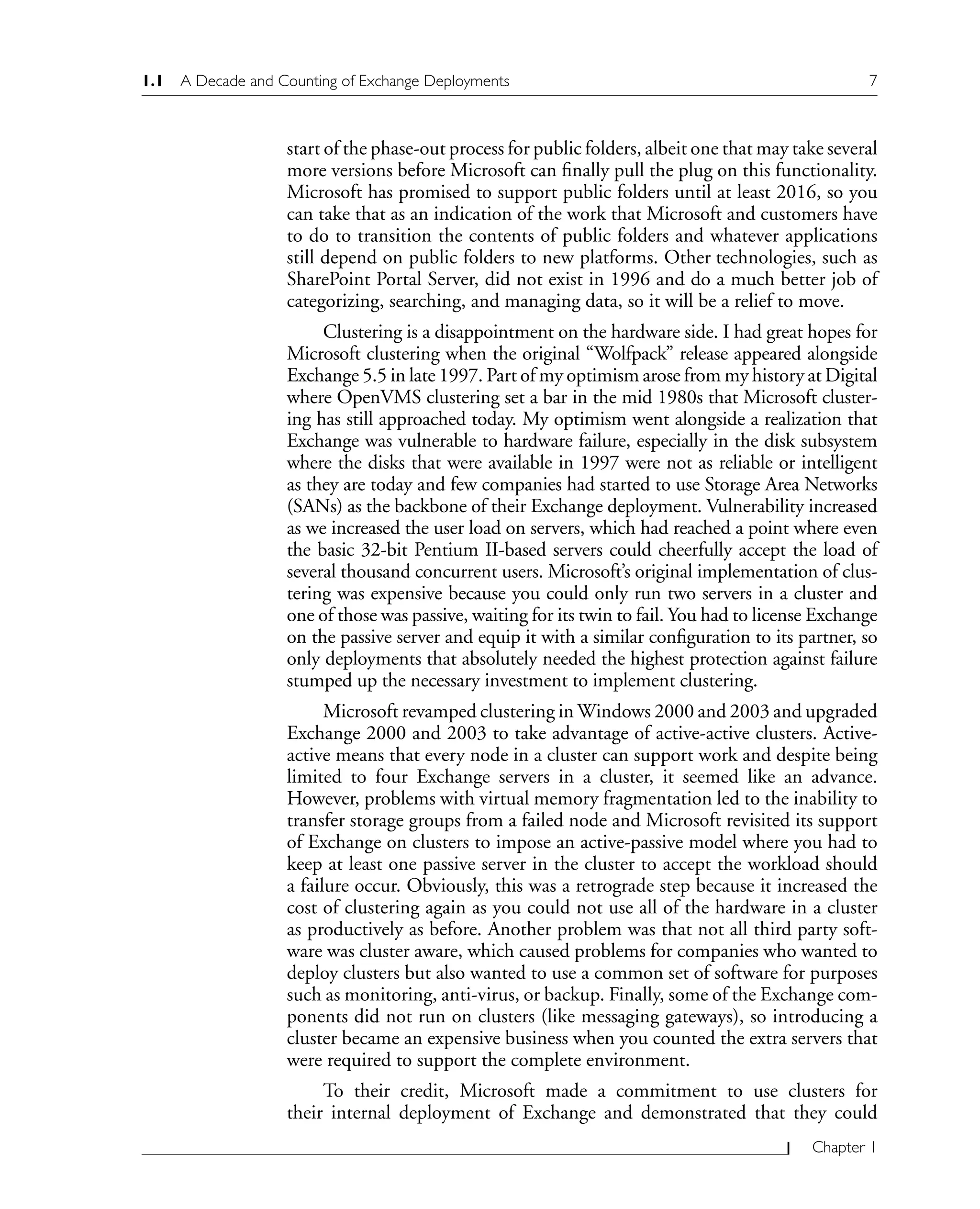 1.1 A Decade and Counting of Exchange Deployments 7
Chapter 1
start of the phase-out process for public folders, albeit one that may take several
more versions before Microsoft can finally pull the plug on this functionality.
Microsoft has promised to support public folders until at least 2016, so you
can take that as an indication of the work that Microsoft and customers have
to do to transition the contents of public folders and whatever applications
still depend on public folders to new platforms. Other technologies, such as
SharePoint Portal Server, did not exist in 1996 and do a much better job of
categorizing, searching, and managing data, so it will be a relief to move.
Clustering is a disappointment on the hardware side. I had great hopes for
Microsoft clustering when the original “Wolfpack” release appeared alongside
Exchange 5.5 in late 1997. Part of my optimism arose from my history at Digital
where OpenVMS clustering set a bar in the mid 1980s that Microsoft cluster-
ing has still approached today. My optimism went alongside a realization that
Exchange was vulnerable to hardware failure, especially in the disk subsystem
where the disks that were available in 1997 were not as reliable or intelligent
as they are today and few companies had started to use Storage Area Networks
(SANs) as the backbone of their Exchange deployment. Vulnerability increased
as we increased the user load on servers, which had reached a point where even
the basic 32-bit Pentium II-based servers could cheerfully accept the load of
several thousand concurrent users. Microsoft’s original implementation of clus-
tering was expensive because you could only run two servers in a cluster and
one of those was passive, waiting for its twin to fail. You had to license Exchange
on the passive server and equip it with a similar configuration to its partner, so
only deployments that absolutely needed the highest protection against failure
stumped up the necessary investment to implement clustering.
Microsoft revamped clustering in Windows 2000 and 2003 and upgraded
Exchange 2000 and 2003 to take advantage of active-active clusters. Active-
active means that every node in a cluster can support work and despite being
limited to four Exchange servers in a cluster, it seemed like an advance.
However, problems with virtual memory fragmentation led to the inability to
transfer storage groups from a failed node and Microsoft revisited its support
of Exchange on clusters to impose an active-passive model where you had to
keep at least one passive server in the cluster to accept the workload should
a failure occur. Obviously, this was a retrograde step because it increased the
cost of clustering again as you could not use all of the hardware in a cluster
as productively as before. Another problem was that not all third party soft-
ware was cluster aware, which caused problems for companies who wanted to
deploy clusters but also wanted to use a common set of software for purposes
such as monitoring, anti-virus, or backup. Finally, some of the Exchange com-
ponents did not run on clusters (like messaging gateways), so introducing a
cluster became an expensive business when you counted the extra servers that
were required to support the complete environment.
To their credit, Microsoft made a commitment to use clusters for
their internal deployment of Exchange and demonstrated that they could
 