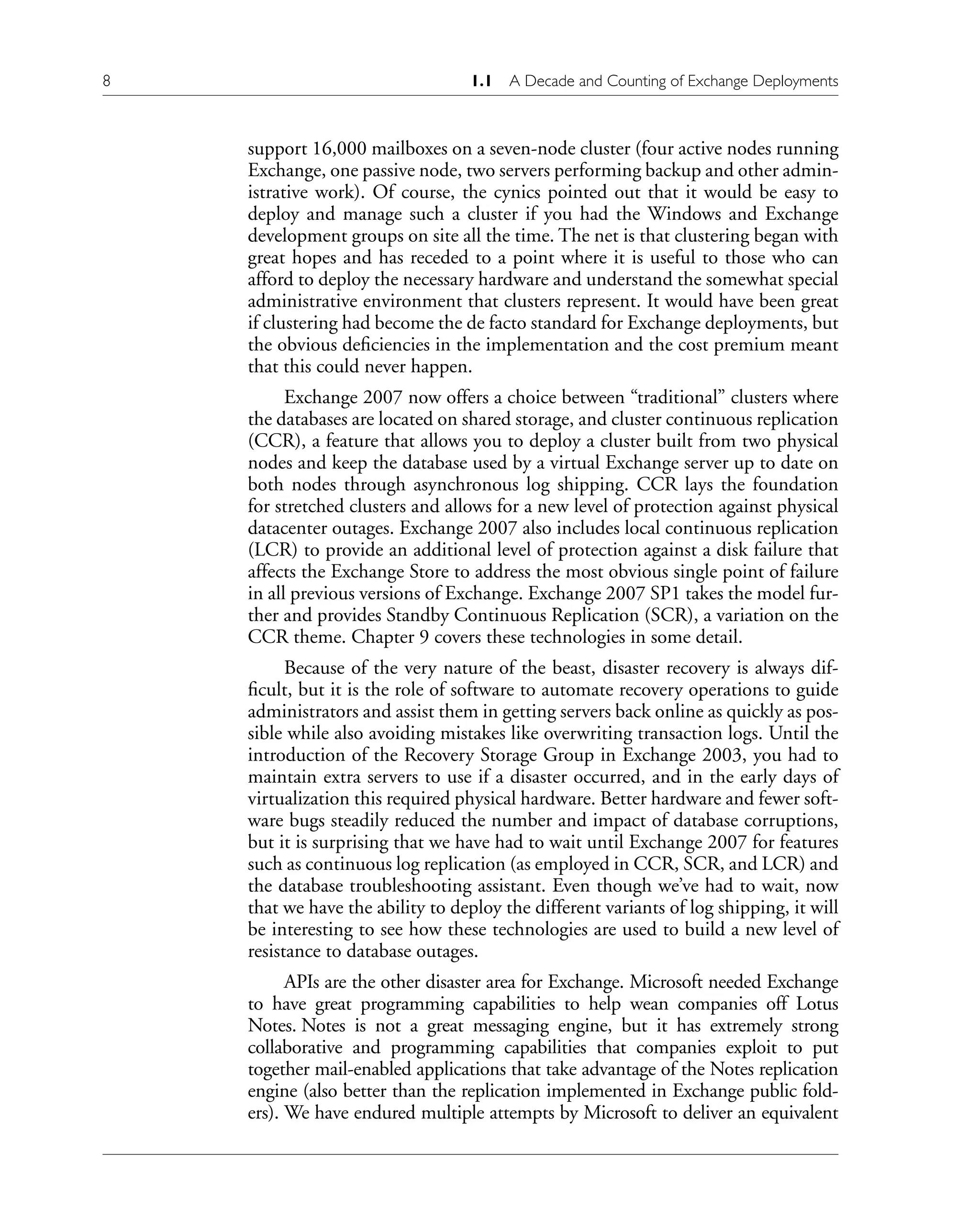 8 1.1 A Decade and Counting of Exchange Deployments
support 16,000 mailboxes on a seven-node cluster (four active nodes running
Exchange, one passive node, two servers performing backup and other admin-
istrative work). Of course, the cynics pointed out that it would be easy to
deploy and manage such a cluster if you had the Windows and Exchange
development groups on site all the time. The net is that clustering began with
great hopes and has receded to a point where it is useful to those who can
afford to deploy the necessary hardware and understand the somewhat special
administrative environment that clusters represent. It would have been great
if clustering had become the de facto standard for Exchange deployments, but
the obvious deficiencies in the implementation and the cost premium meant
that this could never happen.
Exchange 2007 now offers a choice between “traditional” clusters where
the databases are located on shared storage, and cluster continuous replication
(CCR), a feature that allows you to deploy a cluster built from two physical
nodes and keep the database used by a virtual Exchange server up to date on
both nodes through asynchronous log shipping. CCR lays the foundation
for stretched clusters and allows for a new level of protection against physical
datacenter outages. Exchange 2007 also includes local continuous replication
(LCR) to provide an additional level of protection against a disk failure that
affects the Exchange Store to address the most obvious single point of failure
in all previous versions of Exchange. Exchange 2007 SP1 takes the model fur-
ther and provides Standby Continuous Replication (SCR), a variation on the
CCR theme. Chapter 9 covers these technologies in some detail.
Because of the very nature of the beast, disaster recovery is always dif-
ficult, but it is the role of software to automate recovery operations to guide
administrators and assist them in getting servers back online as quickly as pos-
sible while also avoiding mistakes like overwriting transaction logs. Until the
introduction of the Recovery Storage Group in Exchange 2003, you had to
maintain extra servers to use if a disaster occurred, and in the early days of
virtualization this required physical hardware. Better hardware and fewer soft-
ware bugs steadily reduced the number and impact of database corruptions,
but it is surprising that we have had to wait until Exchange 2007 for features
such as continuous log replication (as employed in CCR, SCR, and LCR) and
the database troubleshooting assistant. Even though we’ve had to wait, now
that we have the ability to deploy the different variants of log shipping, it will
be interesting to see how these technologies are used to build a new level of
resistance to database outages.
APIs are the other disaster area for Exchange. Microsoft needed Exchange
to have great programming capabilities to help wean companies off Lotus
Notes. Notes is not a great messaging engine, but it has extremely strong
collaborative and programming capabilities that companies exploit to put
together mail-enabled applications that take advantage of the Notes replication
engine (also better than the replication implemented in Exchange public fold-
ers). We have endured multiple attempts by Microsoft to deliver an equivalent
 