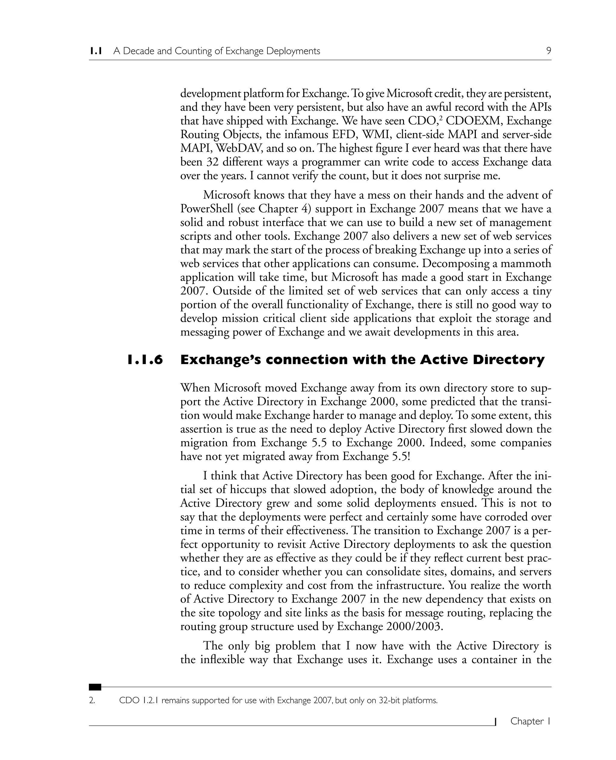 1.1 A Decade and Counting of Exchange Deployments 9
Chapter 1
development platform for Exchange.To give Microsoft credit, they are persistent,
and they have been very persistent, but also have an awful record with the APIs
that have shipped with Exchange. We have seen CDO,2
CDOEXM, Exchange
Routing Objects, the infamous EFD, WMI, client-side MAPI and server-side
MAPI, WebDAV, and so on. The highest figure I ever heard was that there have
been 32 different ways a programmer can write code to access Exchange data
over the years. I cannot verify the count, but it does not surprise me.
Microsoft knows that they have a mess on their hands and the advent of
PowerShell (see Chapter 4) support in Exchange 2007 means that we have a
solid and robust interface that we can use to build a new set of management
scripts and other tools. Exchange 2007 also delivers a new set of web services
that may mark the start of the process of breaking Exchange up into a series of
web services that other applications can consume. Decomposing a mammoth
application will take time, but Microsoft has made a good start in Exchange
2007. Outside of the limited set of web services that can only access a tiny
portion of the overall functionality of Exchange, there is still no good way to
develop mission critical client side applications that exploit the storage and
messaging power of Exchange and we await developments in this area.
1.1.6 Exchange’s connection with the Active Directory
When Microsoft moved Exchange away from its own directory store to sup-
port the Active Directory in Exchange 2000, some predicted that the transi-
tion would make Exchange harder to manage and deploy. To some extent, this
assertion is true as the need to deploy Active Directory first slowed down the
migration from Exchange 5.5 to Exchange 2000. Indeed, some companies
have not yet migrated away from Exchange 5.5!
I think that Active Directory has been good for Exchange. After the ini-
tial set of hiccups that slowed adoption, the body of knowledge around the
Active Directory grew and some solid deployments ensued. This is not to
say that the deployments were perfect and certainly some have corroded over
time in terms of their effectiveness. The transition to Exchange 2007 is a per-
fect opportunity to revisit Active Directory deployments to ask the question
whether they are as effective as they could be if they reflect current best prac-
tice, and to consider whether you can consolidate sites, domains, and servers
to reduce complexity and cost from the infrastructure. You realize the worth
of Active Directory to Exchange 2007 in the new dependency that exists on
the site topology and site links as the basis for message routing, replacing the
routing group structure used by Exchange 2000/2003.
The only big problem that I now have with the Active Directory is
the inflexible way that Exchange uses it. Exchange uses a container in the
2. CDO 1.2.1 remains supported for use with Exchange 2007, but only on 32-bit platforms.
 