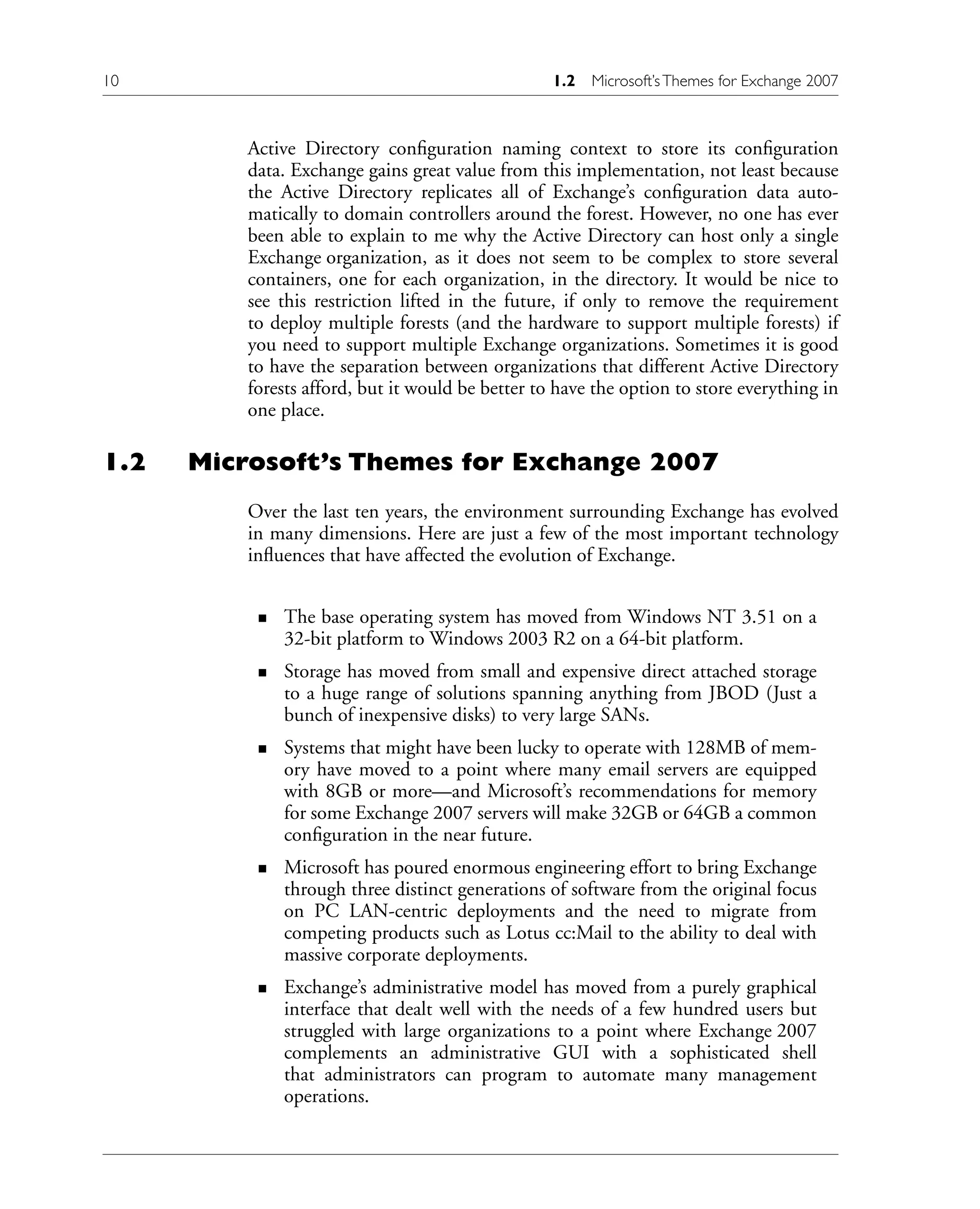 Active Directory configuration naming context to store its configuration
data. Exchange gains great value from this implementation, not least because
the Active Directory replicates all of Exchange’s configuration data auto-
matically to domain controllers around the forest. However, no one has ever
been able to explain to me why the Active Directory can host only a single
Exchange organization, as it does not seem to be complex to store several
containers, one for each organization, in the directory. It would be nice to
see this restriction lifted in the future, if only to remove the requirement
to deploy multiple forests (and the hardware to support multiple forests) if
you need to support multiple Exchange organizations. Sometimes it is good
to have the separation between organizations that different Active Directory
forests afford, but it would be better to have the option to store everything in
one place.
1.2 Microsoft’s Themes for Exchange 2007
Over the last ten years, the environment surrounding Exchange has evolved
in many dimensions. Here are just a few of the most important technology
influences that have affected the evolution of Exchange.
The base operating system has moved from Windows NT 3.51 on a
32-bit platform to Windows 2003 R2 on a 64-bit platform.
Storage has moved from small and expensive direct attached storage
to a huge range of solutions spanning anything from JBOD (Just a
bunch of inexpensive disks) to very large SANs.
Systems that might have been lucky to operate with 128MB of mem-
ory have moved to a point where many email servers are equipped
with 8GB or more—and Microsoft’s recommendations for memory
for some Exchange 2007 servers will make 32GB or 64GB a common
configuration in the near future.
Microsoft has poured enormous engineering effort to bring Exchange
through three distinct generations of software from the original focus
on PC LAN-centric deployments and the need to migrate from
competing products such as Lotus cc:Mail to the ability to deal with
massive corporate deployments.
Exchange’s administrative model has moved from a purely graphical
interface that dealt well with the needs of a few hundred users but
struggled with large organizations to a point where Exchange 2007
complements an administrative GUI with a sophisticated shell
that administrators can program to automate many management
operations.
n
n
n
n
n
10 1.2 Microsoft’sThemes for Exchange 2007
 