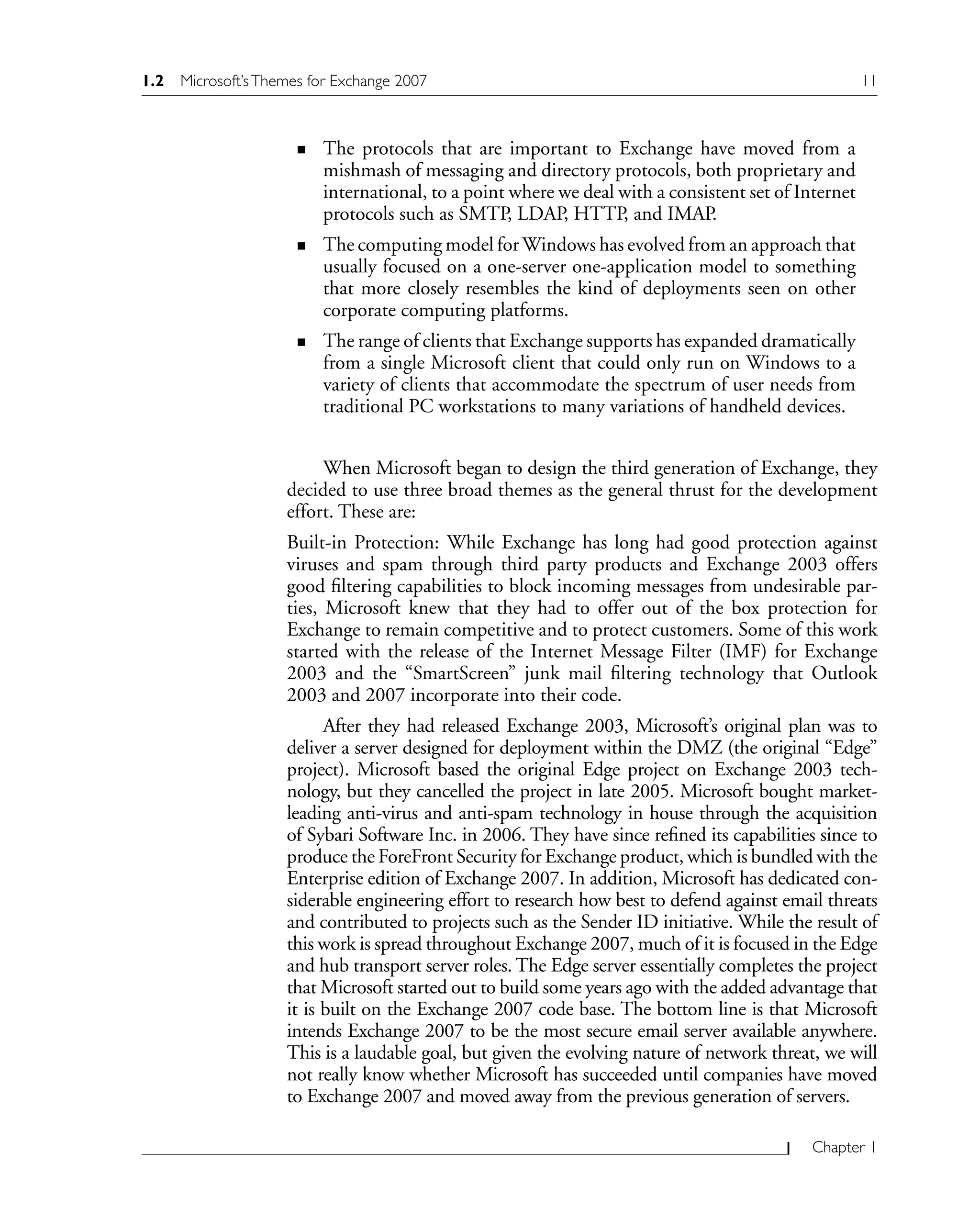 Chapter 1
The protocols that are important to Exchange have moved from a
mishmash of messaging and directory protocols, both proprietary and
international, to a point where we deal with a consistent set of Internet
protocols such as SMTP, LDAP, HTTP, and IMAP.
The computing model forWindows has evolved from an approach that
usually focused on a one-server one-application model to something
that more closely resembles the kind of deployments seen on other
corporate computing platforms.
The range of clients that Exchange supports has expanded dramatically
from a single Microsoft client that could only run on Windows to a
variety of clients that accommodate the spectrum of user needs from
traditional PC workstations to many variations of handheld devices.
When Microsoft began to design the third generation of Exchange, they
decided to use three broad themes as the general thrust for the development
effort. These are:
Built-in Protection: While Exchange has long had good protection against
viruses and spam through third party products and Exchange 2003 offers
good filtering capabilities to block incoming messages from undesirable par-
ties, Microsoft knew that they had to offer out of the box protection for
Exchange to remain competitive and to protect customers. Some of this work
started with the release of the Internet Message Filter (IMF) for Exchange
2003 and the “SmartScreen” junk mail filtering technology that Outlook
2003 and 2007 incorporate into their code.
After they had released Exchange 2003, Microsoft’s original plan was to
deliver a server designed for deployment within the DMZ (the original “Edge”
project). Microsoft based the original Edge project on Exchange 2003 tech-
nology, but they cancelled the project in late 2005. Microsoft bought market-
leading anti-virus and anti-spam technology in house through the acquisition
of Sybari Software Inc. in 2006. They have since refined its capabilities since to
produce the ForeFront Security for Exchange product, which is bundled with the
Enterprise edition of Exchange 2007. In addition, Microsoft has dedicated con-
siderable engineering effort to research how best to defend against email threats
and contributed to projects such as the Sender ID initiative. While the result of
this work is spread throughout Exchange 2007, much of it is focused in the Edge
and hub transport server roles. The Edge server essentially completes the project
that Microsoft started out to build some years ago with the added advantage that
it is built on the Exchange 2007 code base. The bottom line is that Microsoft
intends Exchange 2007 to be the most secure email server available anywhere.
This is a laudable goal, but given the evolving nature of network threat, we will
not really know whether Microsoft has succeeded until companies have moved
to Exchange 2007 and moved away from the previous generation of servers.
n
n
n
1.2 Microsoft’sThemes for Exchange 2007 11
 