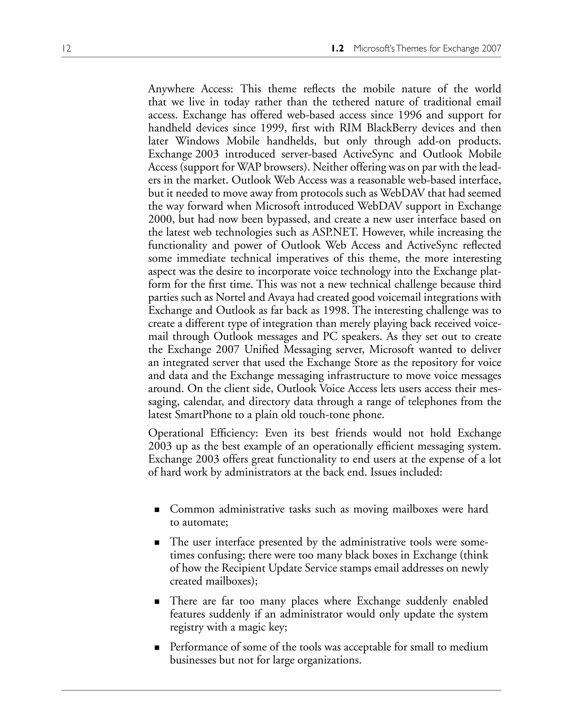 Anywhere Access: This theme reflects the mobile nature of the world
that we live in today rather than the tethered nature of traditional email
access. Exchange has offered web-based access since 1996 and support for
handheld devices since 1999, first with RIM BlackBerry devices and then
later Windows Mobile handhelds, but only through add-on products.
Exchange 2003 introduced server-based ActiveSync and Outlook Mobile
Access (support for WAP browsers). Neither offering was on par with the lead-
ers in the market. Outlook Web Access was a reasonable web-based interface,
but it needed to move away from protocols such as WebDAV that had seemed
the way forward when Microsoft introduced WebDAV support in Exchange
2000, but had now been bypassed, and create a new user interface based on
the latest web technologies such as ASP.NET. However, while increasing the
functionality and power of Outlook Web Access and ActiveSync reflected
some immediate technical imperatives of this theme, the more interesting
aspect was the desire to incorporate voice technology into the Exchange plat-
form for the first time. This was not a new technical challenge because third
parties such as Nortel and Avaya had created good voicemail integrations with
Exchange and Outlook as far back as 1998. The interesting challenge was to
create a different type of integration than merely playing back received voice-
mail through Outlook messages and PC speakers. As they set out to create
the Exchange 2007 Unified Messaging server, Microsoft wanted to deliver
an integrated server that used the Exchange Store as the repository for voice
and data and the Exchange messaging infrastructure to move voice messages
around. On the client side, Outlook Voice Access lets users access their mes-
saging, calendar, and directory data through a range of telephones from the
latest SmartPhone to a plain old touch-tone phone.
Operational Efficiency: Even its best friends would not hold Exchange
2003 up as the best example of an operationally efficient messaging system.
Exchange 2003 offers great functionality to end users at the expense of a lot
of hard work by administrators at the back end. Issues included:
Common administrative tasks such as moving mailboxes were hard
to automate;
The user interface presented by the administrative tools were some-
times confusing; there were too many black boxes in Exchange (think
of how the Recipient Update Service stamps email addresses on newly
created mailboxes);
There are far too many places where Exchange suddenly enabled
features suddenly if an administrator would only update the system
registry with a magic key;
Performance of some of the tools was acceptable for small to medium
businesses but not for large organizations.
n
n
n
n
12 1.2 Microsoft’sThemes for Exchange 2007
 