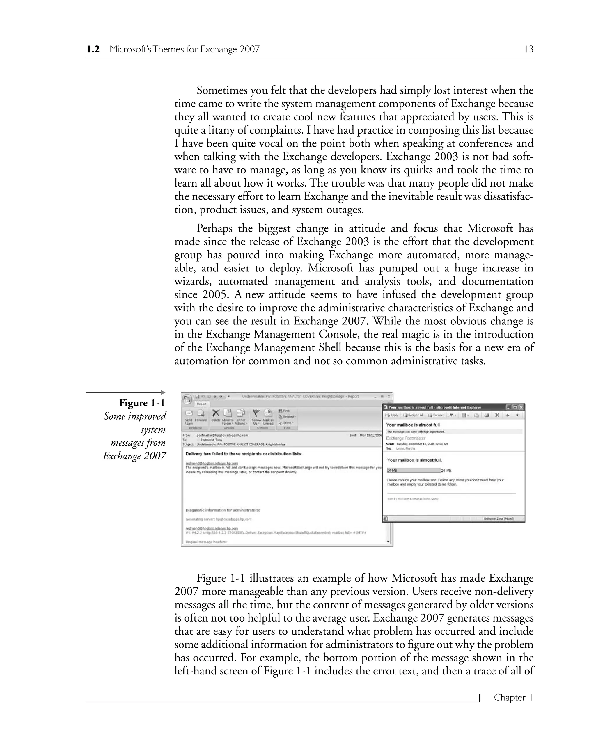 Chapter 1
Sometimes you felt that the developers had simply lost interest when the
time came to write the system management components of Exchange because
they all wanted to create cool new features that appreciated by users. This is
quite a litany of complaints. I have had practice in composing this list because
I have been quite vocal on the point both when speaking at conferences and
when talking with the Exchange developers. Exchange 2003 is not bad soft-
ware to have to manage, as long as you know its quirks and took the time to
learn all about how it works. The trouble was that many people did not make
the necessary effort to learn Exchange and the inevitable result was dissatisfac-
tion, product issues, and system outages.
Perhaps the biggest change in attitude and focus that Microsoft has
made since the release of Exchange 2003 is the effort that the development
group has poured into making Exchange more automated, more manage-
able, and easier to deploy. Microsoft has pumped out a huge increase in
wizards, automated management and analysis tools, and documentation
since 2005. A new attitude seems to have infused the development group
with the desire to improve the administrative characteristics of Exchange and
you can see the result in Exchange 2007. While the most obvious change is
in the Exchange Management Console, the real magic is in the introduction
of the Exchange Management Shell because this is the basis for a new era of
automation for common and not so common administrative tasks.
Figure 1-1
Some improved
system
messages from
Exchange 2007
Figure 1-1 illustrates an example of how Microsoft has made Exchange
2007 more manageable than any previous version. Users receive non-delivery
messages all the time, but the content of messages generated by older versions
is often not too helpful to the average user. Exchange 2007 generates messages
that are easy for users to understand what problem has occurred and include
some additional information for administrators to figure out why the problem
has occurred. For example, the bottom portion of the message shown in the
left-hand screen of Figure 1-1 includes the error text, and then a trace of all of
1.2 Microsoft’sThemes for Exchange 2007 13
 