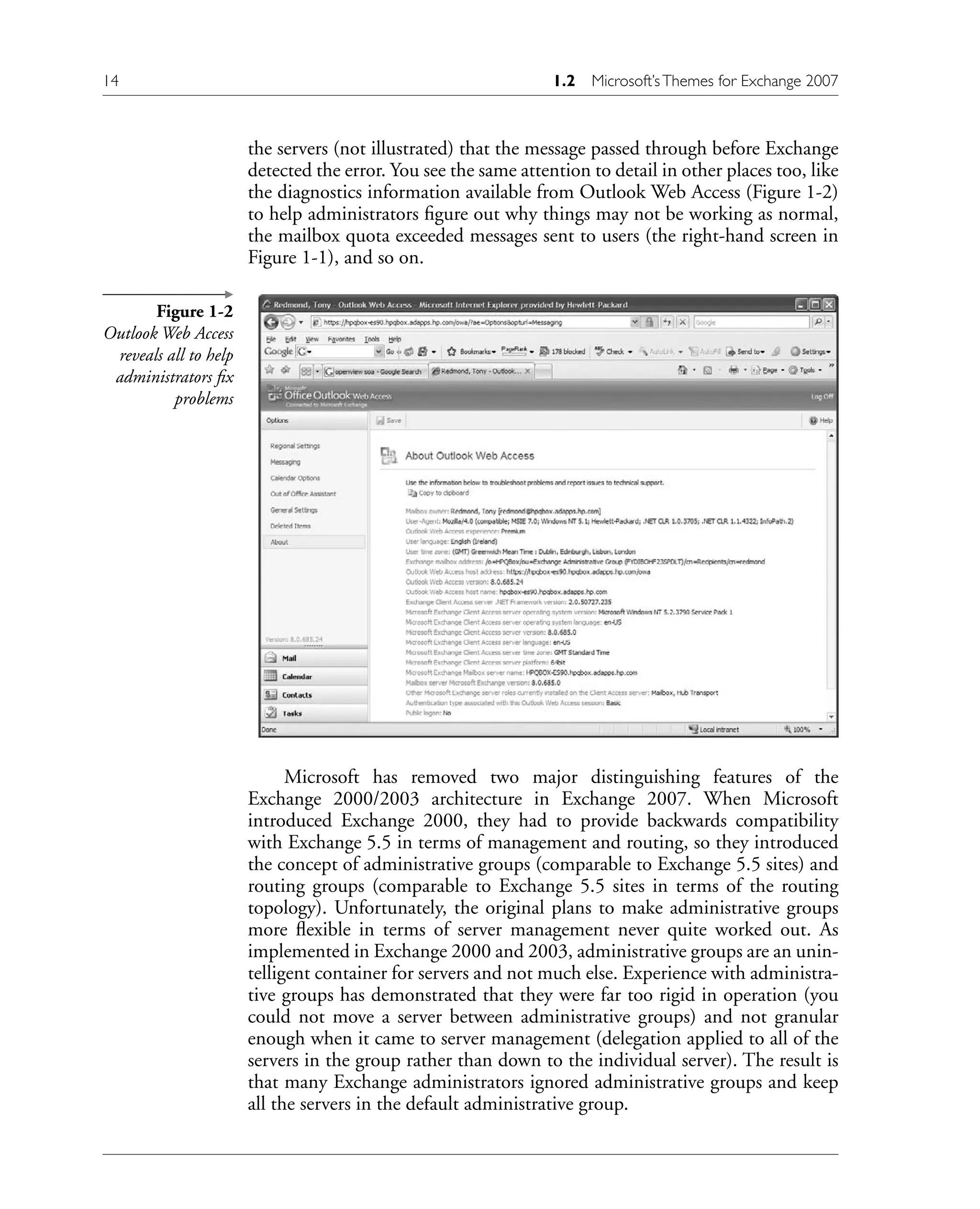 the servers (not illustrated) that the message passed through before Exchange
detected the error. You see the same attention to detail in other places too, like
the diagnostics information available from Outlook Web Access (Figure 1-2)
to help administrators figure out why things may not be working as normal,
the mailbox quota exceeded messages sent to users (the right-hand screen in
Figure 1-1), and so on.
Figure 1-2
Outlook Web Access
reveals all to help
administrators fix
problems
Microsoft has removed two major distinguishing features of the
Exchange 2000/2003 architecture in Exchange 2007. When Microsoft
introduced Exchange 2000, they had to provide backwards compatibility
with Exchange 5.5 in terms of management and routing, so they introduced
the concept of administrative groups (comparable to Exchange 5.5 sites) and
routing groups (comparable to Exchange 5.5 sites in terms of the routing
topology). Unfortunately, the original plans to make administrative groups
more flexible in terms of server management never quite worked out. As
implemented in Exchange 2000 and 2003, administrative groups are an unin-
telligent container for servers and not much else. Experience with administra-
tive groups has demonstrated that they were far too rigid in operation (you
could not move a server between administrative groups) and not granular
enough when it came to server management (delegation applied to all of the
servers in the group rather than down to the individual server). The result is
that many Exchange administrators ignored administrative groups and keep
all the servers in the default administrative group.
14 1.2 Microsoft’sThemes for Exchange 2007
 