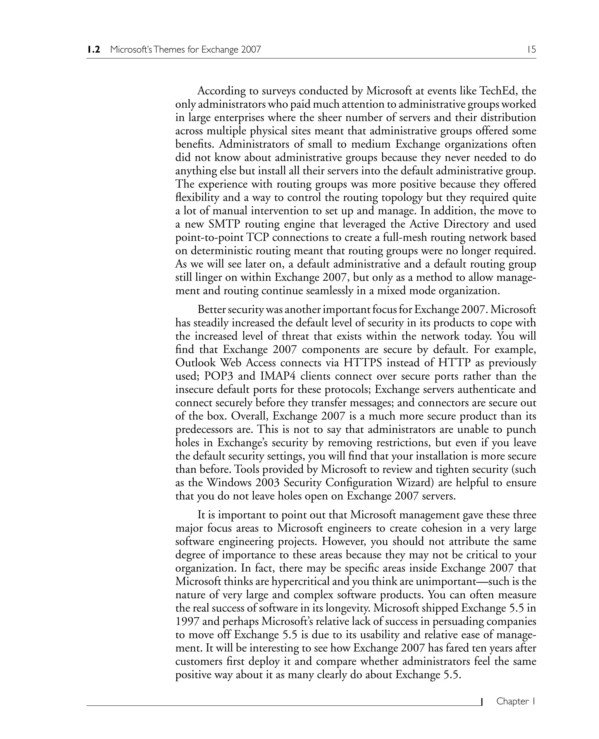Chapter 1
According to surveys conducted by Microsoft at events like TechEd, the
only administrators who paid much attention to administrative groups worked
in large enterprises where the sheer number of servers and their distribution
across multiple physical sites meant that administrative groups offered some
benefits. Administrators of small to medium Exchange organizations often
did not know about administrative groups because they never needed to do
anything else but install all their servers into the default administrative group.
The experience with routing groups was more positive because they offered
flexibility and a way to control the routing topology but they required quite
a lot of manual intervention to set up and manage. In addition, the move to
a new SMTP routing engine that leveraged the Active Directory and used
point-to-point TCP connections to create a full-mesh routing network based
on deterministic routing meant that routing groups were no longer required.
As we will see later on, a default administrative and a default routing group
still linger on within Exchange 2007, but only as a method to allow manage-
ment and routing continue seamlessly in a mixed mode organization.
Better security was another important focus for Exchange 2007. Microsoft
has steadily increased the default level of security in its products to cope with
the increased level of threat that exists within the network today. You will
find that Exchange 2007 components are secure by default. For example,
Outlook Web Access connects via HTTPS instead of HTTP as previously
used; POP3 and IMAP4 clients connect over secure ports rather than the
insecure default ports for these protocols; Exchange servers authenticate and
connect securely before they transfer messages; and connectors are secure out
of the box. Overall, Exchange 2007 is a much more secure product than its
predecessors are. This is not to say that administrators are unable to punch
holes in Exchange’s security by removing restrictions, but even if you leave
the default security settings, you will find that your installation is more secure
than before. Tools provided by Microsoft to review and tighten security (such
as the Windows 2003 Security Configuration Wizard) are helpful to ensure
that you do not leave holes open on Exchange 2007 servers.
It is important to point out that Microsoft management gave these three
major focus areas to Microsoft engineers to create cohesion in a very large
software engineering projects. However, you should not attribute the same
degree of importance to these areas because they may not be critical to your
organization. In fact, there may be specific areas inside Exchange 2007 that
Microsoft thinks are hypercritical and you think are unimportant—such is the
nature of very large and complex software products. You can often measure
the real success of software in its longevity. Microsoft shipped Exchange 5.5 in
1997 and perhaps Microsoft’s relative lack of success in persuading companies
to move off Exchange 5.5 is due to its usability and relative ease of manage-
ment. It will be interesting to see how Exchange 2007 has fared ten years after
customers first deploy it and compare whether administrators feel the same
positive way about it as many clearly do about Exchange 5.5.
1.2 Microsoft’sThemes for Exchange 2007 15
 