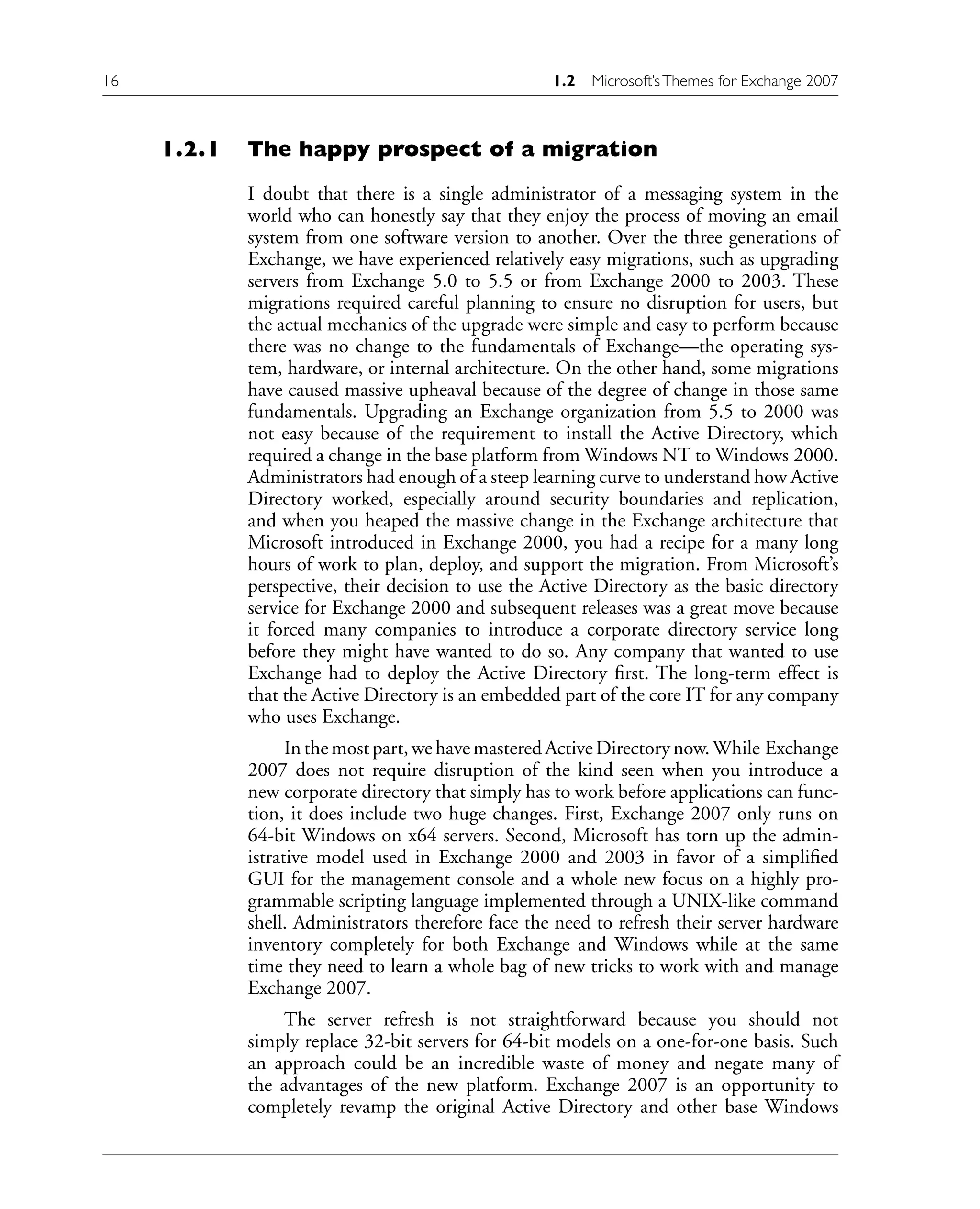 1.2.1 The happy prospect of a migration
I doubt that there is a single administrator of a messaging system in the
world who can honestly say that they enjoy the process of moving an email
system from one software version to another. Over the three generations of
Exchange, we have experienced relatively easy migrations, such as upgrading
servers from Exchange 5.0 to 5.5 or from Exchange 2000 to 2003. These
migrations required careful planning to ensure no disruption for users, but
the actual mechanics of the upgrade were simple and easy to perform because
there was no change to the fundamentals of Exchange—the operating sys-
tem, hardware, or internal architecture. On the other hand, some migrations
have caused massive upheaval because of the degree of change in those same
fundamentals. Upgrading an Exchange organization from 5.5 to 2000 was
not easy because of the requirement to install the Active Directory, which
required a change in the base platform from Windows NT to Windows 2000.
Administrators had enough of a steep learning curve to understand how Active
Directory worked, especially around security boundaries and replication,
and when you heaped the massive change in the Exchange architecture that
Microsoft introduced in Exchange 2000, you had a recipe for a many long
hours of work to plan, deploy, and support the migration. From Microsoft’s
perspective, their decision to use the Active Directory as the basic directory
service for Exchange 2000 and subsequent releases was a great move because
it forced many companies to introduce a corporate directory service long
before they might have wanted to do so. Any company that wanted to use
Exchange had to deploy the Active Directory first. The long-term effect is
that the Active Directory is an embedded part of the core IT for any company
who uses Exchange.
In the most part, we have mastered Active Directory now.While Exchange
2007 does not require disruption of the kind seen when you introduce a
new corporate directory that simply has to work before applications can func-
tion, it does include two huge changes. First, Exchange 2007 only runs on
64-bit Windows on x64 servers. Second, Microsoft has torn up the admin-
istrative model used in Exchange 2000 and 2003 in favor of a simplified
GUI for the management console and a whole new focus on a highly pro-
grammable scripting language implemented through a UNIX-like command
shell. Administrators therefore face the need to refresh their server hardware
inventory completely for both Exchange and Windows while at the same
time they need to learn a whole bag of new tricks to work with and manage
Exchange 2007.
The server refresh is not straightforward because you should not
simply replace 32-bit servers for 64-bit models on a one-for-one basis. Such
an approach could be an incredible waste of money and negate many of
the advantages of the new platform. Exchange 2007 is an opportunity to
completely revamp the original Active Directory and other base Windows
16 1.2 Microsoft’sThemes for Exchange 2007
 