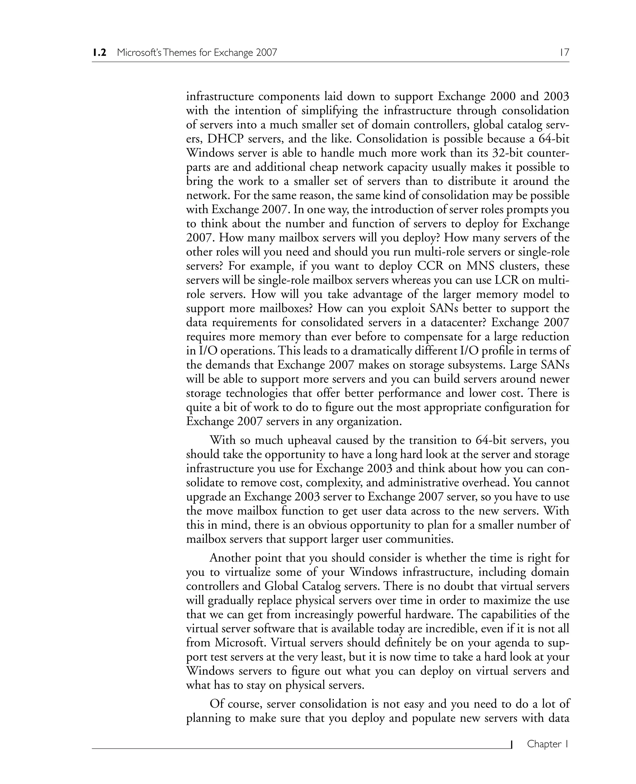 Chapter 1
infrastructure components laid down to support Exchange 2000 and 2003
with the intention of simplifying the infrastructure through consolidation
of servers into a much smaller set of domain controllers, global catalog serv-
ers, DHCP servers, and the like. Consolidation is possible because a 64-bit
Windows server is able to handle much more work than its 32-bit counter-
parts are and additional cheap network capacity usually makes it possible to
bring the work to a smaller set of servers than to distribute it around the
network. For the same reason, the same kind of consolidation may be possible
with Exchange 2007. In one way, the introduction of server roles prompts you
to think about the number and function of servers to deploy for Exchange
2007. How many mailbox servers will you deploy? How many servers of the
other roles will you need and should you run multi-role servers or single-role
servers? For example, if you want to deploy CCR on MNS clusters, these
servers will be single-role mailbox servers whereas you can use LCR on multi-
role servers. How will you take advantage of the larger memory model to
support more mailboxes? How can you exploit SANs better to support the
data requirements for consolidated servers in a datacenter? Exchange 2007
requires more memory than ever before to compensate for a large reduction
in I/O operations. This leads to a dramatically different I/O profile in terms of
the demands that Exchange 2007 makes on storage subsystems. Large SANs
will be able to support more servers and you can build servers around newer
storage technologies that offer better performance and lower cost. There is
quite a bit of work to do to figure out the most appropriate configuration for
Exchange 2007 servers in any organization.
With so much upheaval caused by the transition to 64-bit servers, you
should take the opportunity to have a long hard look at the server and storage
infrastructure you use for Exchange 2003 and think about how you can con-
solidate to remove cost, complexity, and administrative overhead. You cannot
upgrade an Exchange 2003 server to Exchange 2007 server, so you have to use
the move mailbox function to get user data across to the new servers. With
this in mind, there is an obvious opportunity to plan for a smaller number of
mailbox servers that support larger user communities.
Another point that you should consider is whether the time is right for
you to virtualize some of your Windows infrastructure, including domain
controllers and Global Catalog servers. There is no doubt that virtual servers
will gradually replace physical servers over time in order to maximize the use
that we can get from increasingly powerful hardware. The capabilities of the
virtual server software that is available today are incredible, even if it is not all
from Microsoft. Virtual servers should definitely be on your agenda to sup-
port test servers at the very least, but it is now time to take a hard look at your
Windows servers to figure out what you can deploy on virtual servers and
what has to stay on physical servers.
Of course, server consolidation is not easy and you need to do a lot of
planning to make sure that you deploy and populate new servers with data
1.2 Microsoft’sThemes for Exchange 2007 17
 