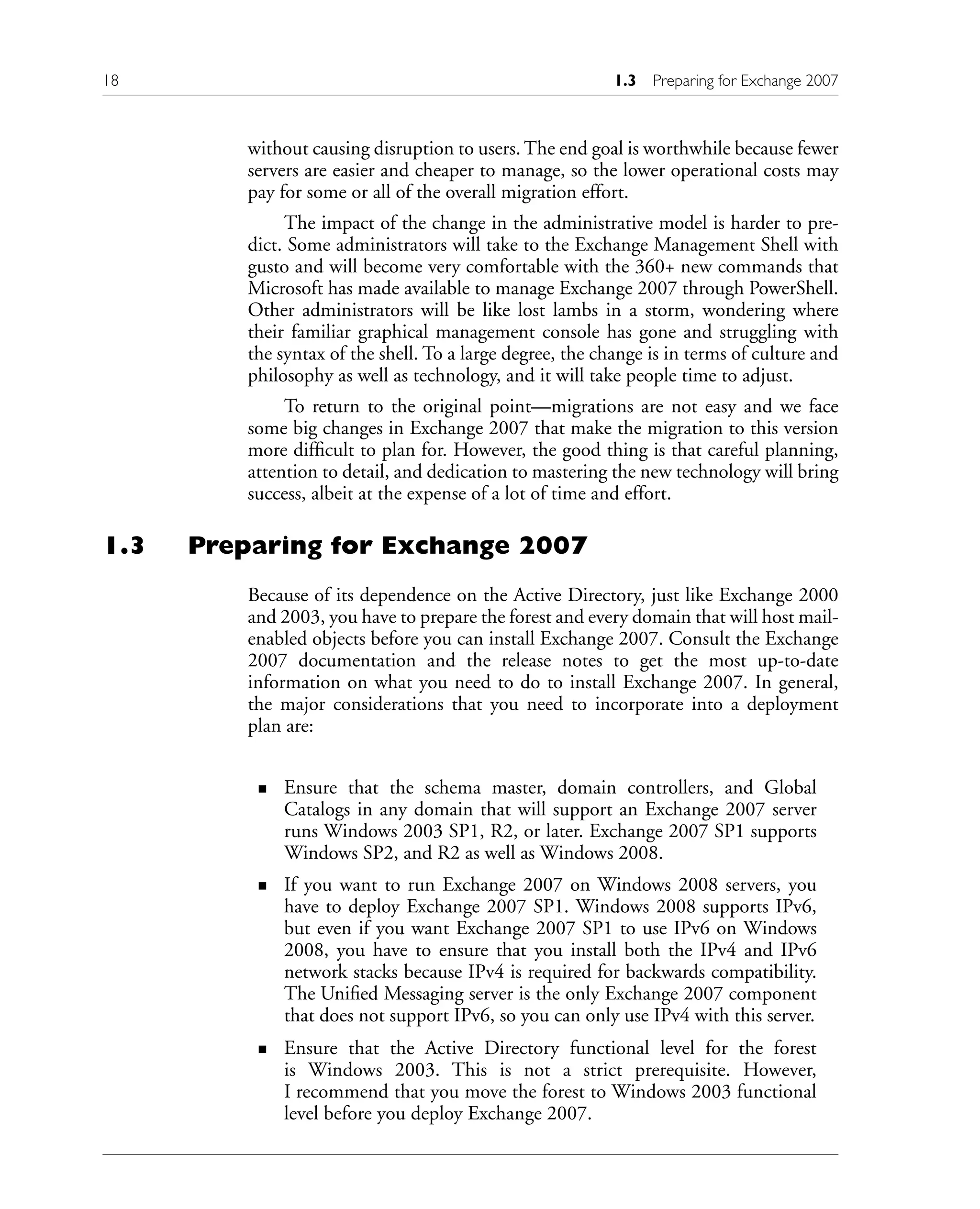 without causing disruption to users. The end goal is worthwhile because fewer
servers are easier and cheaper to manage, so the lower operational costs may
pay for some or all of the overall migration effort.
The impact of the change in the administrative model is harder to pre-
dict. Some administrators will take to the Exchange Management Shell with
gusto and will become very comfortable with the 360+ new commands that
Microsoft has made available to manage Exchange 2007 through PowerShell.
Other administrators will be like lost lambs in a storm, wondering where
their familiar graphical management console has gone and struggling with
the syntax of the shell. To a large degree, the change is in terms of culture and
philosophy as well as technology, and it will take people time to adjust.
To return to the original point—migrations are not easy and we face
some big changes in Exchange 2007 that make the migration to this version
more difficult to plan for. However, the good thing is that careful planning,
attention to detail, and dedication to mastering the new technology will bring
success, albeit at the expense of a lot of time and effort.
1.3 Preparing for Exchange 2007
Because of its dependence on the Active Directory, just like Exchange 2000
and 2003, you have to prepare the forest and every domain that will host mail-
enabled objects before you can install Exchange 2007. Consult the Exchange
2007 documentation and the release notes to get the most up-to-date
information on what you need to do to install Exchange 2007. In general,
the major considerations that you need to incorporate into a deployment
plan are:
Ensure that the schema master, domain controllers, and Global
Catalogs in any domain that will support an Exchange 2007 server
runs Windows 2003 SP1, R2, or later. Exchange 2007 SP1 supports
Windows SP2, and R2 as well as Windows 2008.
If you want to run Exchange 2007 on Windows 2008 servers, you
have to deploy Exchange 2007 SP1. Windows 2008 supports IPv6,
but even if you want Exchange 2007 SP1 to use IPv6 on Windows
2008, you have to ensure that you install both the IPv4 and IPv6
network stacks because IPv4 is required for backwards compatibility.
The Unified Messaging server is the only Exchange 2007 component
that does not support IPv6, so you can only use IPv4 with this server.
Ensure that the Active Directory functional level for the forest
is Windows 2003. This is not a strict prerequisite. However,
I recommend that you move the forest to Windows 2003 functional
level before you deploy Exchange 2007.
n
n
n
18 1.3 Preparing for Exchange 2007
 