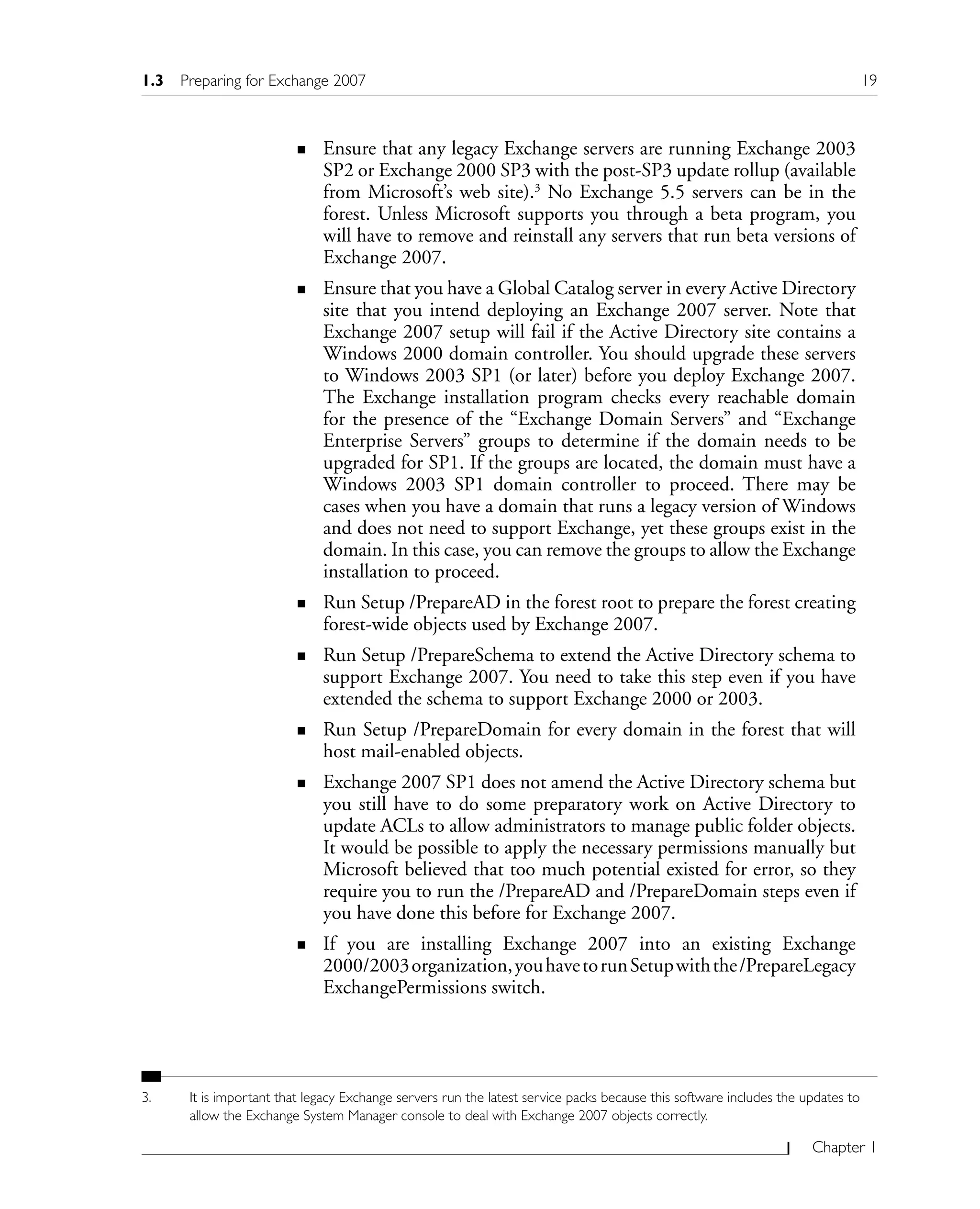 Chapter 1
Ensure that any legacy Exchange servers are running Exchange 2003
SP2 or Exchange 2000 SP3 with the post-SP3 update rollup (available
from Microsoft’s web site).3
No Exchange 5.5 servers can be in the
forest. Unless Microsoft supports you through a beta program, you
will have to remove and reinstall any servers that run beta versions of
Exchange 2007.
Ensure that you have a Global Catalog server in every Active Directory
site that you intend deploying an Exchange 2007 server. Note that
Exchange 2007 setup will fail if the Active Directory site contains a
Windows 2000 domain controller. You should upgrade these servers
to Windows 2003 SP1 (or later) before you deploy Exchange 2007.
The Exchange installation program checks every reachable domain
for the presence of the “Exchange Domain Servers” and “Exchange
Enterprise Servers” groups to determine if the domain needs to be
upgraded for SP1. If the groups are located, the domain must have a
Windows 2003 SP1 domain controller to proceed. There may be
cases when you have a domain that runs a legacy version of Windows
and does not need to support Exchange, yet these groups exist in the
domain. In this case, you can remove the groups to allow the Exchange
installation to proceed.
Run Setup /PrepareAD in the forest root to prepare the forest creating
forest-wide objects used by Exchange 2007.
Run Setup /PrepareSchema to extend the Active Directory schema to
support Exchange 2007. You need to take this step even if you have
extended the schema to support Exchange 2000 or 2003.
Run Setup /PrepareDomain for every domain in the forest that will
host mail-enabled objects.
Exchange 2007 SP1 does not amend the Active Directory schema but
you still have to do some preparatory work on Active Directory to
update ACLs to allow administrators to manage public folder objects.
It would be possible to apply the necessary permissions manually but
Microsoft believed that too much potential existed for error, so they
require you to run the /PrepareAD and /PrepareDomain steps even if
you have done this before for Exchange 2007.
If you are installing Exchange 2007 into an existing Exchange
2000/2003organization,youhavetorunSetupwiththe/PrepareLegacy
ExchangePermissions switch.
3. It is important that legacy Exchange servers run the latest service packs because this software includes the updates to
allow the Exchange System Manager console to deal with Exchange 2007 objects correctly.
n
n
n
n
n
n
n
1.3 Preparing for Exchange 2007 19
 