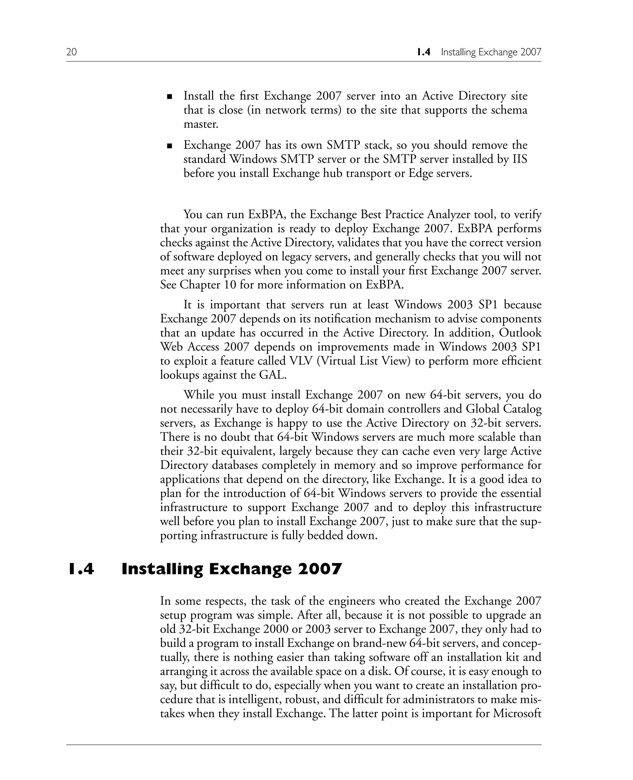 Install the first Exchange 2007 server into an Active Directory site
that is close (in network terms) to the site that supports the schema
master.
Exchange 2007 has its own SMTP stack, so you should remove the
standard Windows SMTP server or the SMTP server installed by IIS
before you install Exchange hub transport or Edge servers.
You can run ExBPA, the Exchange Best Practice Analyzer tool, to verify
that your organization is ready to deploy Exchange 2007. ExBPA performs
checks against the Active Directory, validates that you have the correct version
of software deployed on legacy servers, and generally checks that you will not
meet any surprises when you come to install your first Exchange 2007 server.
See Chapter 10 for more information on ExBPA.
It is important that servers run at least Windows 2003 SP1 because
Exchange 2007 depends on its notification mechanism to advise components
that an update has occurred in the Active Directory. In addition, Outlook
Web Access 2007 depends on improvements made in Windows 2003 SP1
to exploit a feature called VLV (Virtual List View) to perform more efficient
lookups against the GAL.
While you must install Exchange 2007 on new 64-bit servers, you do
not necessarily have to deploy 64-bit domain controllers and Global Catalog
servers, as Exchange is happy to use the Active Directory on 32-bit servers.
There is no doubt that 64-bit Windows servers are much more scalable than
their 32-bit equivalent, largely because they can cache even very large Active
Directory databases completely in memory and so improve performance for
applications that depend on the directory, like Exchange. It is a good idea to
plan for the introduction of 64-bit Windows servers to provide the essential
infrastructure to support Exchange 2007 and to deploy this infrastructure
well before you plan to install Exchange 2007, just to make sure that the sup-
porting infrastructure is fully bedded down.
1.4 Installing Exchange 2007
In some respects, the task of the engineers who created the Exchange 2007
setup program was simple. After all, because it is not possible to upgrade an
old 32-bit Exchange 2000 or 2003 server to Exchange 2007, they only had to
build a program to install Exchange on brand-new 64-bit servers, and concep-
tually, there is nothing easier than taking software off an installation kit and
arranging it across the available space on a disk. Of course, it is easy enough to
say, but difficult to do, especially when you want to create an installation pro-
cedure that is intelligent, robust, and difficult for administrators to make mis-
takes when they install Exchange. The latter point is important for Microsoft
n
n
20 1.4 Installing Exchange 2007
 