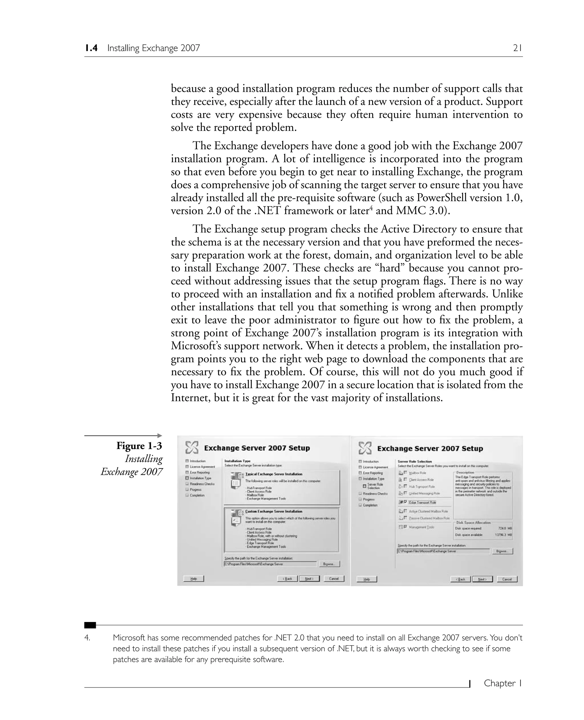 Chapter 1
because a good installation program reduces the number of support calls that
they receive, especially after the launch of a new version of a product. Support
costs are very expensive because they often require human intervention to
solve the reported problem.
The Exchange developers have done a good job with the Exchange 2007
installation program. A lot of intelligence is incorporated into the program
so that even before you begin to get near to installing Exchange, the program
does a comprehensive job of scanning the target server to ensure that you have
already installed all the pre-requisite software (such as PowerShell version 1.0,
version 2.0 of the .NET framework or later4
and MMC 3.0).
The Exchange setup program checks the Active Directory to ensure that
the schema is at the necessary version and that you have preformed the neces-
sary preparation work at the forest, domain, and organization level to be able
to install Exchange 2007. These checks are “hard” because you cannot pro-
ceed without addressing issues that the setup program flags. There is no way
to proceed with an installation and fix a notified problem afterwards. Unlike
other installations that tell you that something is wrong and then promptly
exit to leave the poor administrator to figure out how to fix the problem, a
strong point of Exchange 2007’s installation program is its integration with
Microsoft’s support network. When it detects a problem, the installation pro-
gram points you to the right web page to download the components that are
necessary to fix the problem. Of course, this will not do you much good if
you have to install Exchange 2007 in a secure location that is isolated from the
Internet, but it is great for the vast majority of installations.
4. Microsoft has some recommended patches for .NET 2.0 that you need to install on all Exchange 2007 servers. You don’t
need to install these patches if you install a subsequent version of .NET, but it is always worth checking to see if some
patches are available for any prerequisite software.
Figure 1-3
Installing
Exchange 2007
1.4 Installing Exchange 2007 21
 