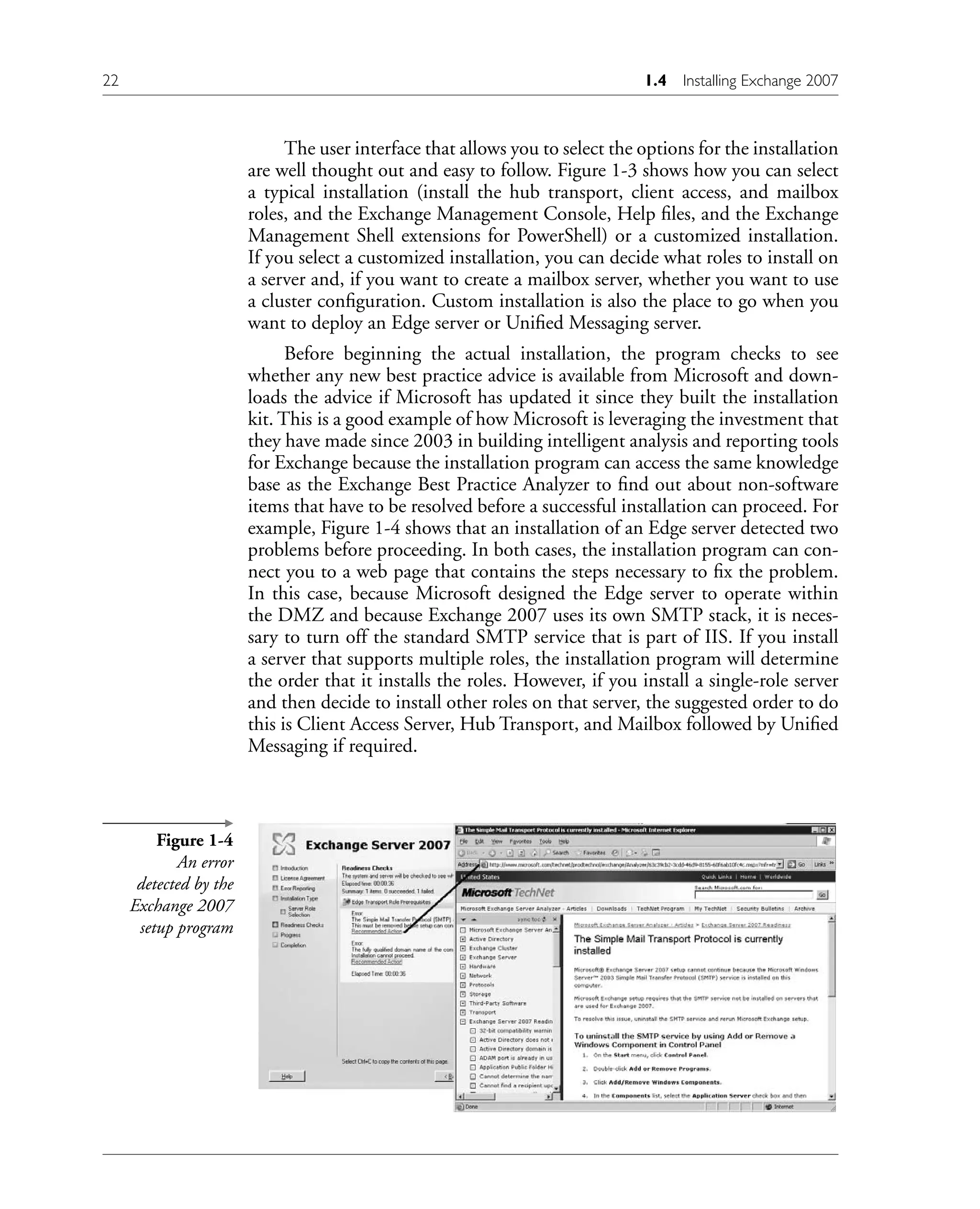 The user interface that allows you to select the options for the installation
are well thought out and easy to follow. Figure 1-3 shows how you can select
a typical installation (install the hub transport, client access, and mailbox
roles, and the Exchange Management Console, Help files, and the Exchange
Management Shell extensions for PowerShell) or a customized installation.
If you select a customized installation, you can decide what roles to install on
a server and, if you want to create a mailbox server, whether you want to use
a cluster configuration. Custom installation is also the place to go when you
want to deploy an Edge server or Unified Messaging server.
Before beginning the actual installation, the program checks to see
whether any new best practice advice is available from Microsoft and down-
loads the advice if Microsoft has updated it since they built the installation
kit. This is a good example of how Microsoft is leveraging the investment that
they have made since 2003 in building intelligent analysis and reporting tools
for Exchange because the installation program can access the same knowledge
base as the Exchange Best Practice Analyzer to find out about non-software
items that have to be resolved before a successful installation can proceed. For
example, Figure 1-4 shows that an installation of an Edge server detected two
problems before proceeding. In both cases, the installation program can con-
nect you to a web page that contains the steps necessary to fix the problem.
In this case, because Microsoft designed the Edge server to operate within
the DMZ and because Exchange 2007 uses its own SMTP stack, it is neces-
sary to turn off the standard SMTP service that is part of IIS. If you install
a server that supports multiple roles, the installation program will determine
the order that it installs the roles. However, if you install a single-role server
and then decide to install other roles on that server, the suggested order to do
this is Client Access Server, Hub Transport, and Mailbox followed by Unified
Messaging if required.
Figure 1-4
An error
detected by the
Exchange 2007
setup program
22 1.4 Installing Exchange 2007
 