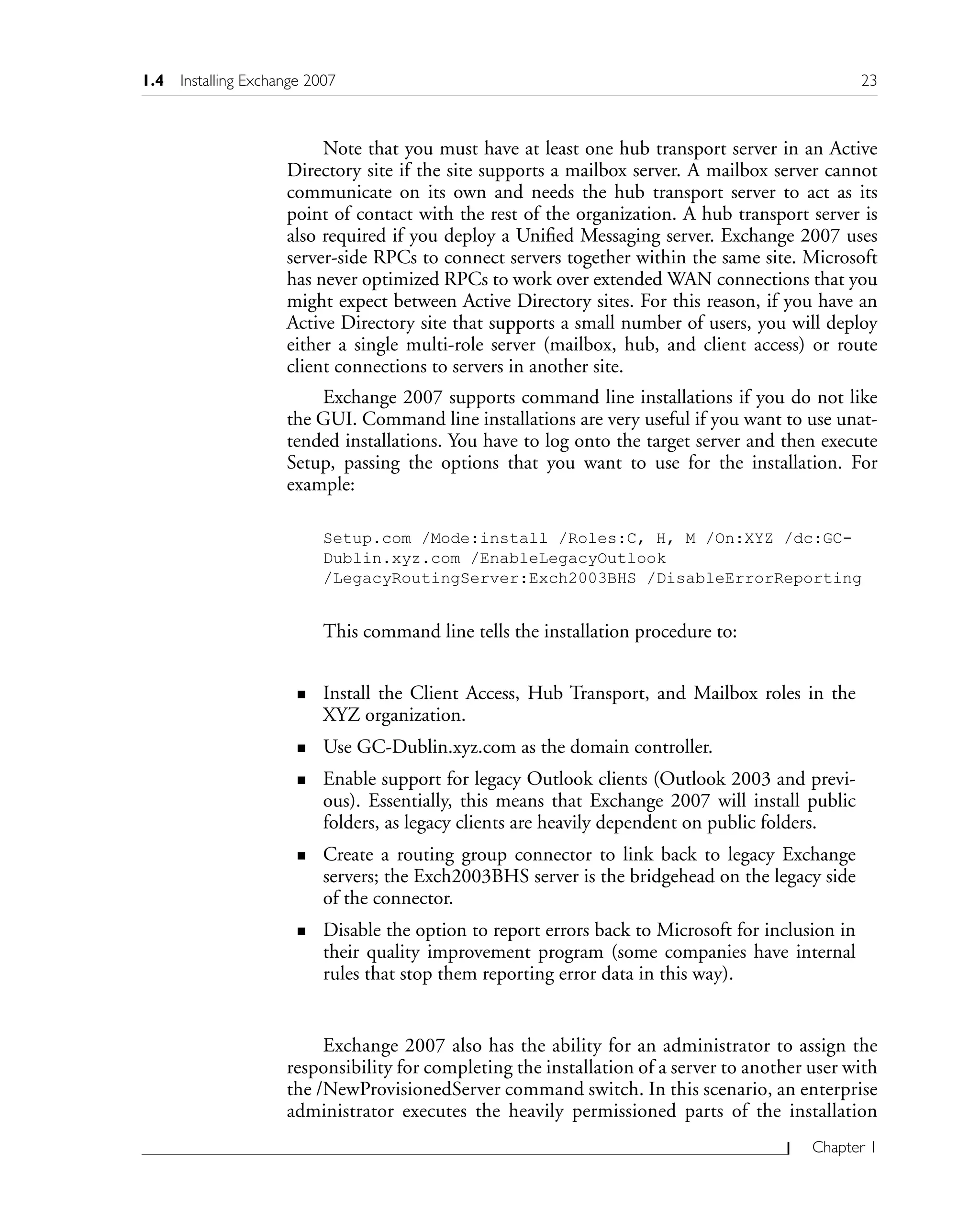 Chapter 1
Note that you must have at least one hub transport server in an Active
Directory site if the site supports a mailbox server. A mailbox server cannot
communicate on its own and needs the hub transport server to act as its
point of contact with the rest of the organization. A hub transport server is
also required if you deploy a Unified Messaging server. Exchange 2007 uses
server-side RPCs to connect servers together within the same site. Microsoft
has never optimized RPCs to work over extended WAN connections that you
might expect between Active Directory sites. For this reason, if you have an
Active Directory site that supports a small number of users, you will deploy
either a single multi-role server (mailbox, hub, and client access) or route
client connections to servers in another site.
Exchange 2007 supports command line installations if you do not like
the GUI. Command line installations are very useful if you want to use unat-
tended installations. You have to log onto the target server and then execute
Setup, passing the options that you want to use for the installation. For
example:
Setup.com /Mode:install /Roles:C, H, M /On:XYZ /dc:GC-
Dublin.xyz.com /EnableLegacyOutlook
/LegacyRoutingServer:Exch2003BHS /DisableErrorReporting
This command line tells the installation procedure to:
Install the Client Access, Hub Transport, and Mailbox roles in the
XYZ organization.
Use GC-Dublin.xyz.com as the domain controller.
Enable support for legacy Outlook clients (Outlook 2003 and previ-
ous). Essentially, this means that Exchange 2007 will install public
folders, as legacy clients are heavily dependent on public folders.
Create a routing group connector to link back to legacy Exchange
servers; the Exch2003BHS server is the bridgehead on the legacy side
of the connector.
Disable the option to report errors back to Microsoft for inclusion in
their quality improvement program (some companies have internal
rules that stop them reporting error data in this way).
Exchange 2007 also has the ability for an administrator to assign the
responsibility for completing the installation of a server to another user with
the /NewProvisionedServer command switch. In this scenario, an enterprise
administrator executes the heavily permissioned parts of the installation
n
n
n
n
n
1.4 Installing Exchange 2007 23
 