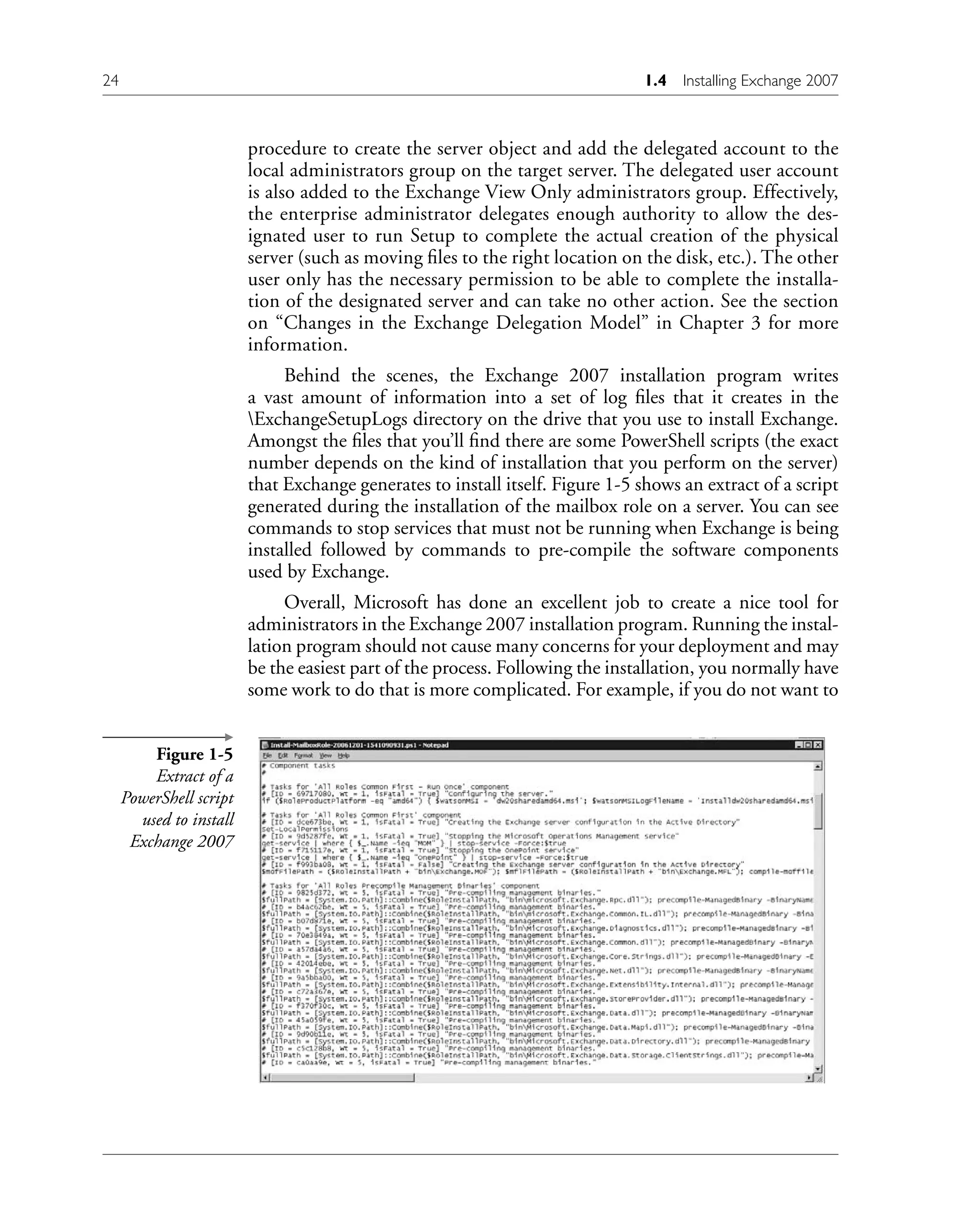 procedure to create the server object and add the delegated account to the
local administrators group on the target server. The delegated user account
is also added to the Exchange View Only administrators group. Effectively,
the enterprise administrator delegates enough authority to allow the des-
ignated user to run Setup to complete the actual creation of the physical
server (such as moving files to the right location on the disk, etc.). The other
user only has the necessary permission to be able to complete the installa-
tion of the designated server and can take no other action. See the section
on “Changes in the Exchange Delegation Model” in Chapter 3 for more
information.
Behind the scenes, the Exchange 2007 installation program writes
a vast amount of information into a set of log files that it creates in the
ExchangeSetupLogs directory on the drive that you use to install Exchange.
Amongst the files that you’ll find there are some PowerShell scripts (the exact
number depends on the kind of installation that you perform on the server)
that Exchange generates to install itself. Figure 1-5 shows an extract of a script
generated during the installation of the mailbox role on a server. You can see
commands to stop services that must not be running when Exchange is being
installed followed by commands to pre-compile the software components
used by Exchange.
Overall, Microsoft has done an excellent job to create a nice tool for
administrators in the Exchange 2007 installation program. Running the instal-
lation program should not cause many concerns for your deployment and may
be the easiest part of the process. Following the installation, you normally have
some work to do that is more complicated. For example, if you do not want to
Figure 1-5
Extract of a
PowerShell script
used to install
Exchange 2007
24 1.4 Installing Exchange 2007
 