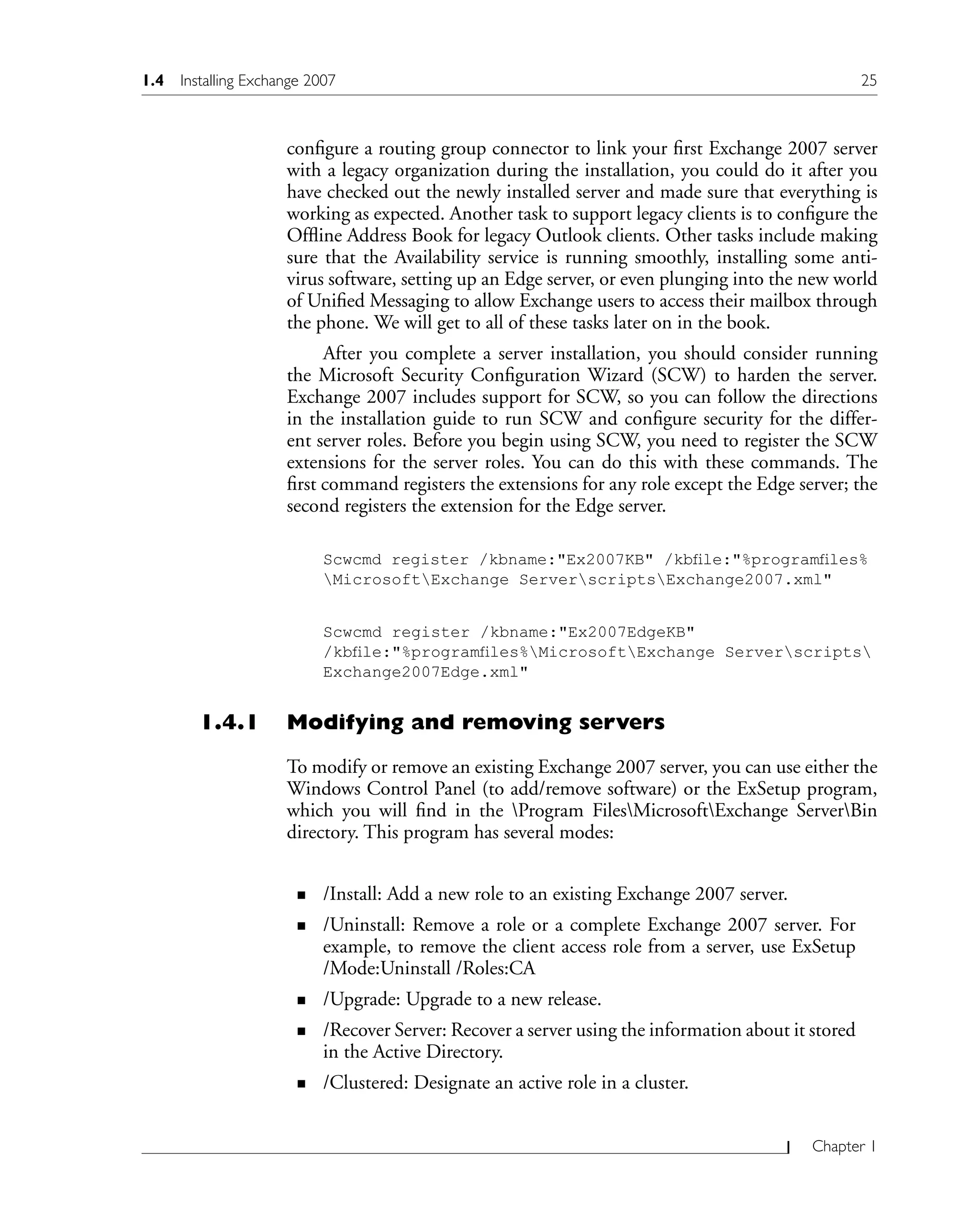 Chapter 1
configure a routing group connector to link your first Exchange 2007 server
with a legacy organization during the installation, you could do it after you
have checked out the newly installed server and made sure that everything is
working as expected. Another task to support legacy clients is to configure the
Offline Address Book for legacy Outlook clients. Other tasks include making
sure that the Availability service is running smoothly, installing some anti-
virus software, setting up an Edge server, or even plunging into the new world
of Unified Messaging to allow Exchange users to access their mailbox through
the phone. We will get to all of these tasks later on in the book.
After you complete a server installation, you should consider running
the Microsoft Security Configuration Wizard (SCW) to harden the server.
Exchange 2007 includes support for SCW, so you can follow the directions
in the installation guide to run SCW and configure security for the differ-
ent server roles. Before you begin using SCW, you need to register the SCW
extensions for the server roles. You can do this with these commands. The
first command registers the extensions for any role except the Edge server; the
second registers the extension for the Edge server.
Scwcmd register /kbname:"Ex2007KB" /kbfile:"%programfiles%
MicrosoftExchange ServerscriptsExchange2007.xml"
Scwcmd register /kbname:"Ex2007EdgeKB"
/kbfile:"%programfiles%MicrosoftExchange Serverscripts
Exchange2007Edge.xml"
1.4.1 Modifying and removing servers
To modify or remove an existing Exchange 2007 server, you can use either the
Windows Control Panel (to add/remove software) or the ExSetup program,
which you will find in the Program FilesMicrosoftExchange ServerBin
directory. This program has several modes:
/Install: Add a new role to an existing Exchange 2007 server.
/Uninstall: Remove a role or a complete Exchange 2007 server. For
example, to remove the client access role from a server, use ExSetup
/Mode:Uninstall /Roles:CA
/Upgrade: Upgrade to a new release.
/Recover Server: Recover a server using the information about it stored
in the Active Directory.
/Clustered: Designate an active role in a cluster.
n
n
n
n
n
1.4 Installing Exchange 2007 25
 