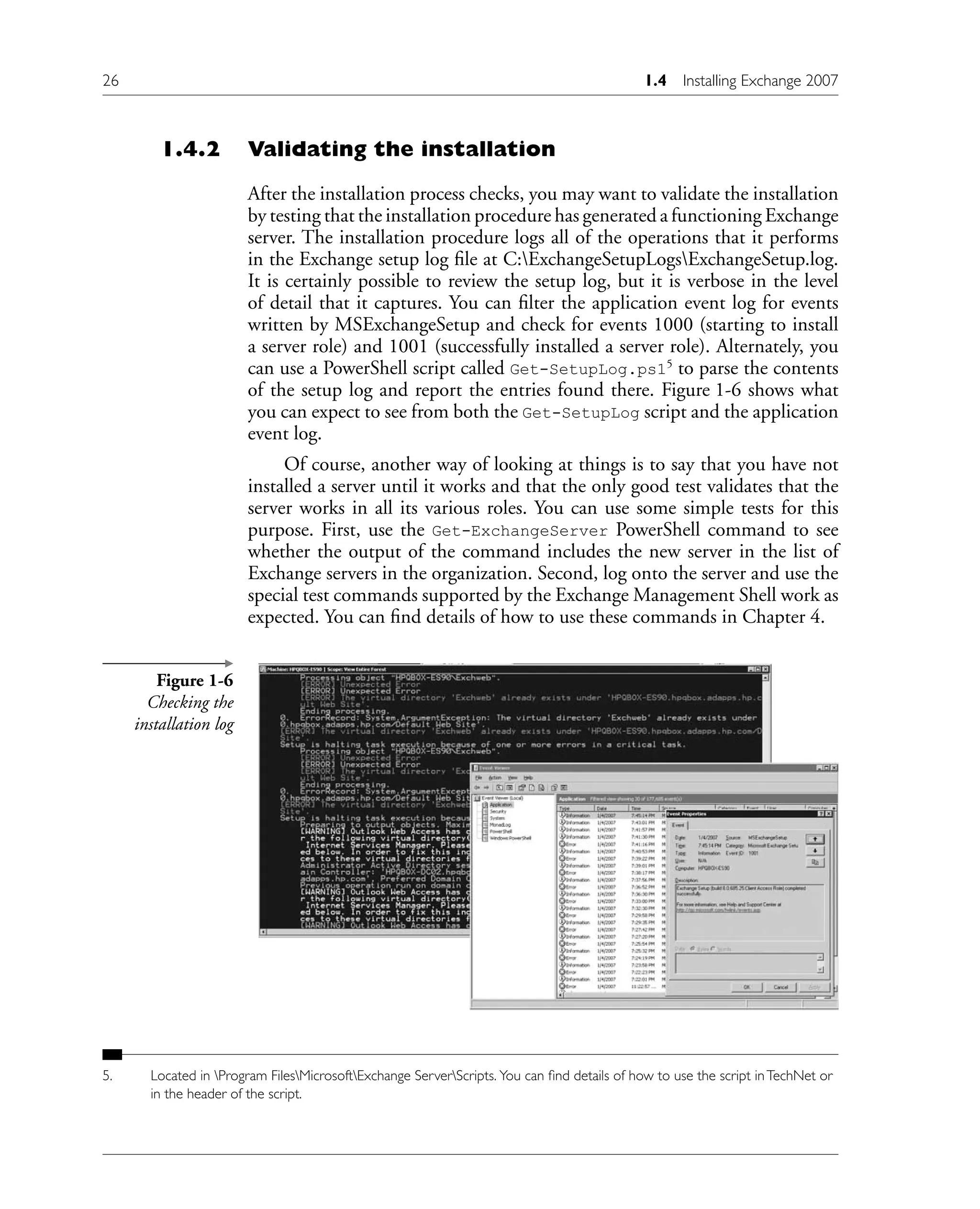 1.4.2 Validating the installation
After the installation process checks, you may want to validate the installation
by testing that the installation procedure has generated a functioning Exchange
server. The installation procedure logs all of the operations that it performs
in the Exchange setup log file at C:ExchangeSetupLogsExchangeSetup.log.
It is certainly possible to review the setup log, but it is verbose in the level
of detail that it captures. You can filter the application event log for events
written by MSExchangeSetup and check for events 1000 (starting to install
a server role) and 1001 (successfully installed a server role). Alternately, you
can use a PowerShell script called Get-SetupLog.ps15
to parse the contents
of the setup log and report the entries found there. Figure 1-6 shows what
you can expect to see from both the Get-SetupLog script and the application
event log.
Of course, another way of looking at things is to say that you have not
installed a server until it works and that the only good test validates that the
server works in all its various roles. You can use some simple tests for this
purpose. First, use the Get-ExchangeServer PowerShell command to see
whether the output of the command includes the new server in the list of
Exchange servers in the organization. Second, log onto the server and use the
special test commands supported by the Exchange Management Shell work as
expected. You can find details of how to use these commands in Chapter 4.
5. Located in Program FilesMicrosoftExchange ServerScripts. You can find details of how to use the script inTechNet or
in the header of the script.
Figure 1-6
Checking the
installation log
26 1.4 Installing Exchange 2007
 