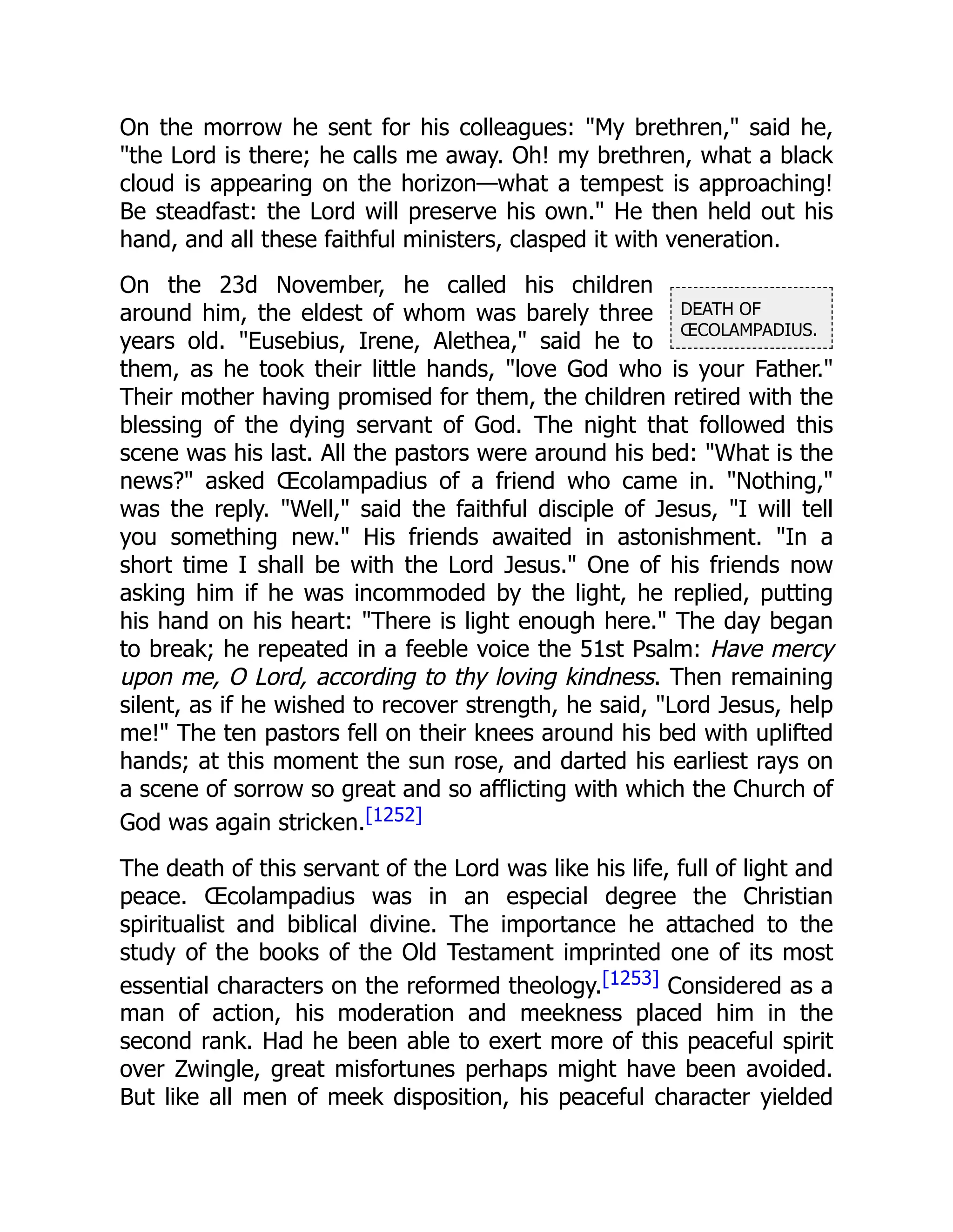 DEATH OF
ŒCOLAMPADIUS.
On the morrow he sent for his colleagues: "My brethren," said he,
"the Lord is there; he calls me away. Oh! my brethren, what a black
cloud is appearing on the horizon—what a tempest is approaching!
Be steadfast: the Lord will preserve his own." He then held out his
hand, and all these faithful ministers, clasped it with veneration.
On the 23d November, he called his children
around him, the eldest of whom was barely three
years old. "Eusebius, Irene, Alethea," said he to
them, as he took their little hands, "love God who is your Father."
Their mother having promised for them, the children retired with the
blessing of the dying servant of God. The night that followed this
scene was his last. All the pastors were around his bed: "What is the
news?" asked Œcolampadius of a friend who came in. "Nothing,"
was the reply. "Well," said the faithful disciple of Jesus, "I will tell
you something new." His friends awaited in astonishment. "In a
short time I shall be with the Lord Jesus." One of his friends now
asking him if he was incommoded by the light, he replied, putting
his hand on his heart: "There is light enough here." The day began
to break; he repeated in a feeble voice the 51st Psalm: Have mercy
upon me, O Lord, according to thy loving kindness. Then remaining
silent, as if he wished to recover strength, he said, "Lord Jesus, help
me!" The ten pastors fell on their knees around his bed with uplifted
hands; at this moment the sun rose, and darted his earliest rays on
a scene of sorrow so great and so afflicting with which the Church of
God was again stricken.[1252]
The death of this servant of the Lord was like his life, full of light and
peace. Œcolampadius was in an especial degree the Christian
spiritualist and biblical divine. The importance he attached to the
study of the books of the Old Testament imprinted one of its most
essential characters on the reformed theology.[1253] Considered as a
man of action, his moderation and meekness placed him in the
second rank. Had he been able to exert more of this peaceful spirit
over Zwingle, great misfortunes perhaps might have been avoided.
But like all men of meek disposition, his peaceful character yielded
 