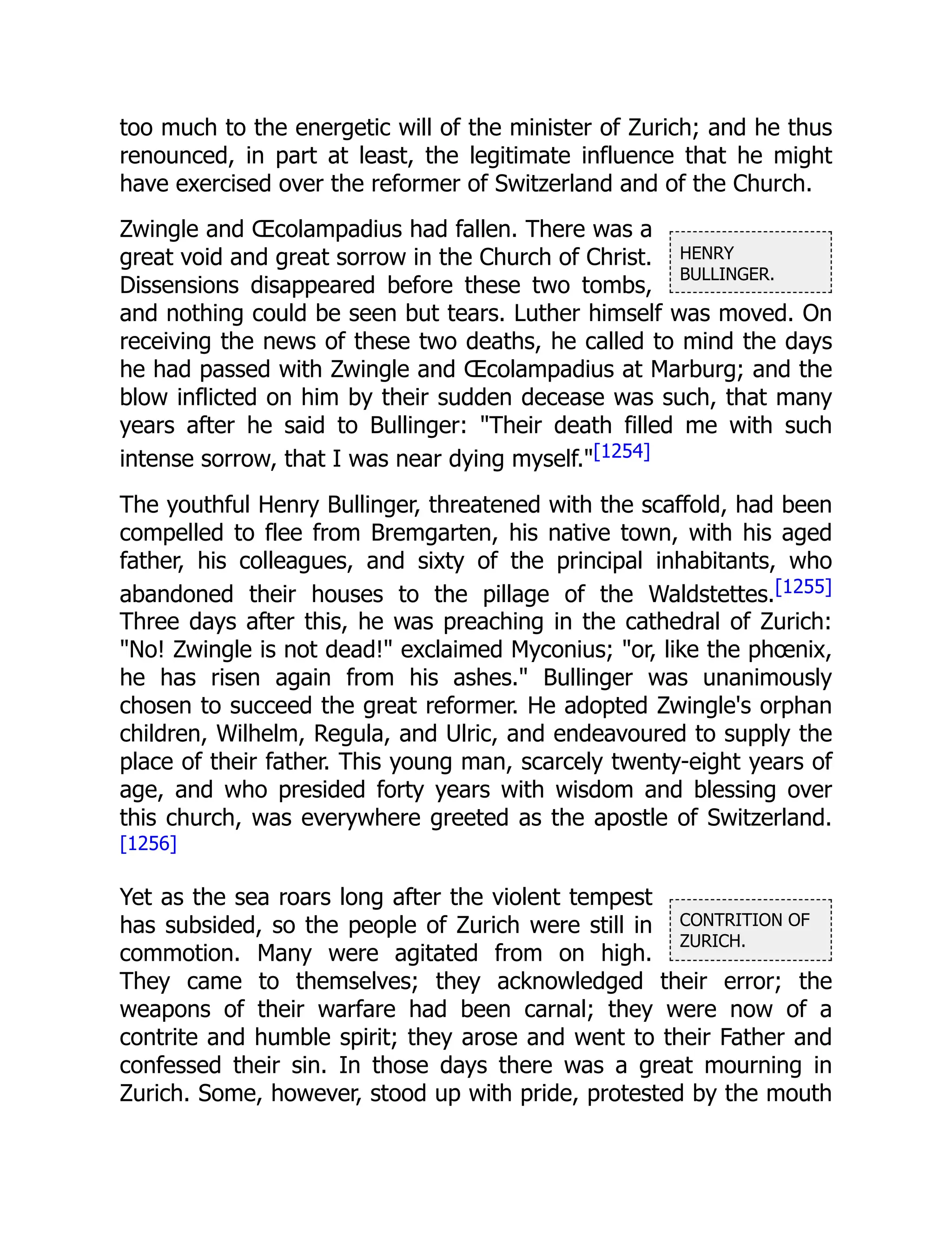HENRY
BULLINGER.
CONTRITION OF
ZURICH.
too much to the energetic will of the minister of Zurich; and he thus
renounced, in part at least, the legitimate influence that he might
have exercised over the reformer of Switzerland and of the Church.
Zwingle and Œcolampadius had fallen. There was a
great void and great sorrow in the Church of Christ.
Dissensions disappeared before these two tombs,
and nothing could be seen but tears. Luther himself was moved. On
receiving the news of these two deaths, he called to mind the days
he had passed with Zwingle and Œcolampadius at Marburg; and the
blow inflicted on him by their sudden decease was such, that many
years after he said to Bullinger: "Their death filled me with such
intense sorrow, that I was near dying myself."[1254]
The youthful Henry Bullinger, threatened with the scaffold, had been
compelled to flee from Bremgarten, his native town, with his aged
father, his colleagues, and sixty of the principal inhabitants, who
abandoned their houses to the pillage of the Waldstettes.[1255]
Three days after this, he was preaching in the cathedral of Zurich:
"No! Zwingle is not dead!" exclaimed Myconius; "or, like the phœnix,
he has risen again from his ashes." Bullinger was unanimously
chosen to succeed the great reformer. He adopted Zwingle's orphan
children, Wilhelm, Regula, and Ulric, and endeavoured to supply the
place of their father. This young man, scarcely twenty-eight years of
age, and who presided forty years with wisdom and blessing over
this church, was everywhere greeted as the apostle of Switzerland.
[1256]
Yet as the sea roars long after the violent tempest
has subsided, so the people of Zurich were still in
commotion. Many were agitated from on high.
They came to themselves; they acknowledged their error; the
weapons of their warfare had been carnal; they were now of a
contrite and humble spirit; they arose and went to their Father and
confessed their sin. In those days there was a great mourning in
Zurich. Some, however, stood up with pride, protested by the mouth
 