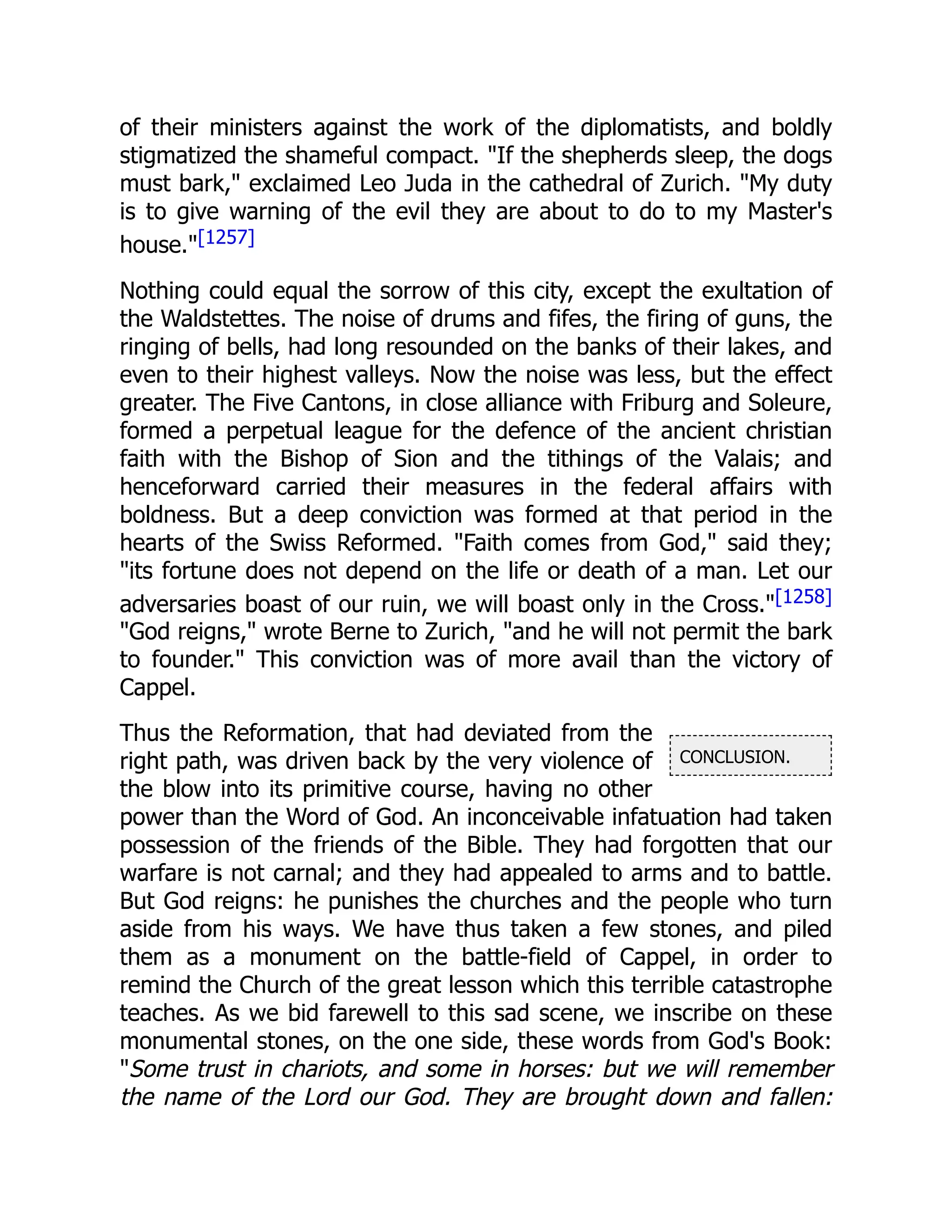 CONCLUSION.
of their ministers against the work of the diplomatists, and boldly
stigmatized the shameful compact. "If the shepherds sleep, the dogs
must bark," exclaimed Leo Juda in the cathedral of Zurich. "My duty
is to give warning of the evil they are about to do to my Master's
house."[1257]
Nothing could equal the sorrow of this city, except the exultation of
the Waldstettes. The noise of drums and fifes, the firing of guns, the
ringing of bells, had long resounded on the banks of their lakes, and
even to their highest valleys. Now the noise was less, but the effect
greater. The Five Cantons, in close alliance with Friburg and Soleure,
formed a perpetual league for the defence of the ancient christian
faith with the Bishop of Sion and the tithings of the Valais; and
henceforward carried their measures in the federal affairs with
boldness. But a deep conviction was formed at that period in the
hearts of the Swiss Reformed. "Faith comes from God," said they;
"its fortune does not depend on the life or death of a man. Let our
adversaries boast of our ruin, we will boast only in the Cross."[1258]
"God reigns," wrote Berne to Zurich, "and he will not permit the bark
to founder." This conviction was of more avail than the victory of
Cappel.
Thus the Reformation, that had deviated from the
right path, was driven back by the very violence of
the blow into its primitive course, having no other
power than the Word of God. An inconceivable infatuation had taken
possession of the friends of the Bible. They had forgotten that our
warfare is not carnal; and they had appealed to arms and to battle.
But God reigns: he punishes the churches and the people who turn
aside from his ways. We have thus taken a few stones, and piled
them as a monument on the battle-field of Cappel, in order to
remind the Church of the great lesson which this terrible catastrophe
teaches. As we bid farewell to this sad scene, we inscribe on these
monumental stones, on the one side, these words from God's Book:
"Some trust in chariots, and some in horses: but we will remember
the name of the Lord our God. They are brought down and fallen:
 