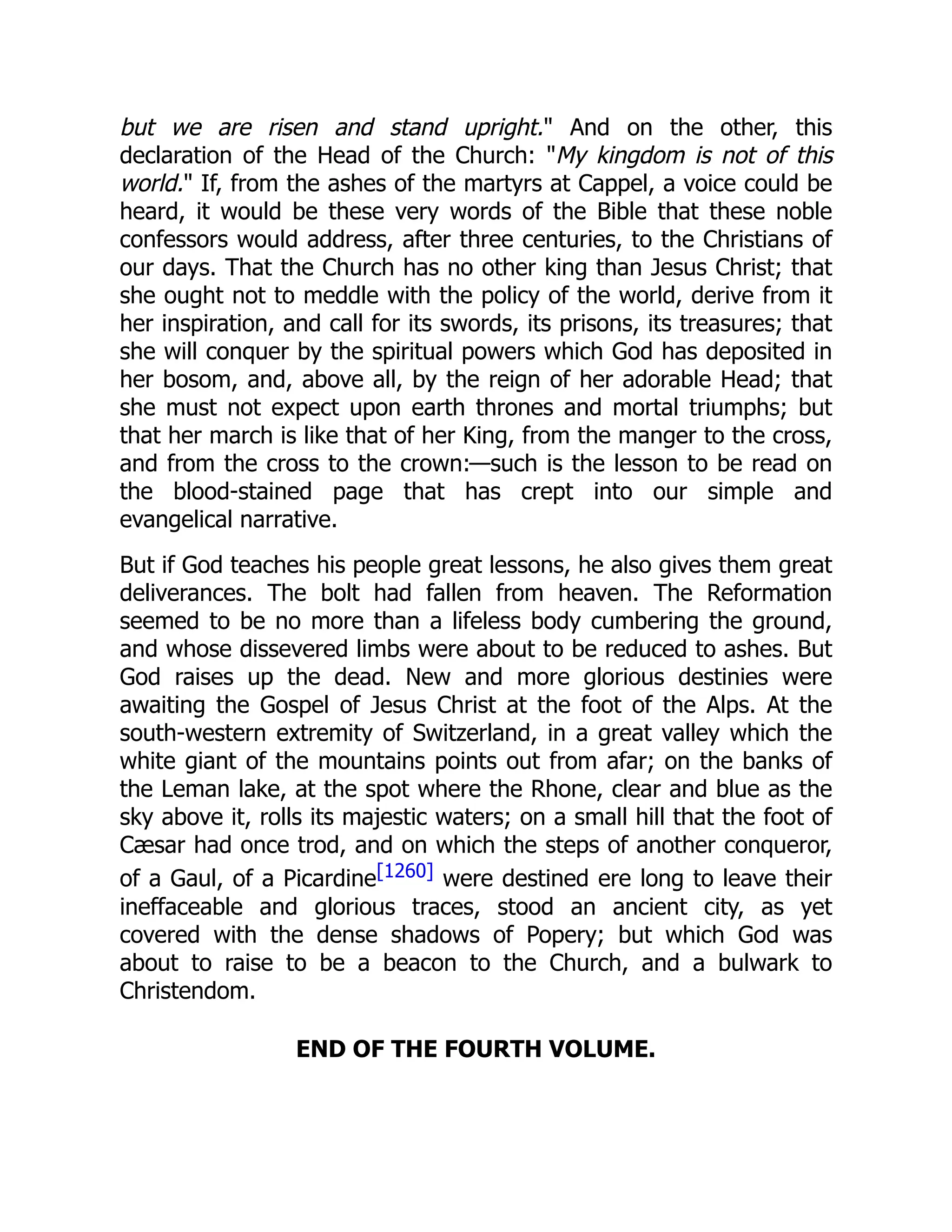 but we are risen and stand upright." And on the other, this
declaration of the Head of the Church: "My kingdom is not of this
world." If, from the ashes of the martyrs at Cappel, a voice could be
heard, it would be these very words of the Bible that these noble
confessors would address, after three centuries, to the Christians of
our days. That the Church has no other king than Jesus Christ; that
she ought not to meddle with the policy of the world, derive from it
her inspiration, and call for its swords, its prisons, its treasures; that
she will conquer by the spiritual powers which God has deposited in
her bosom, and, above all, by the reign of her adorable Head; that
she must not expect upon earth thrones and mortal triumphs; but
that her march is like that of her King, from the manger to the cross,
and from the cross to the crown:—such is the lesson to be read on
the blood-stained page that has crept into our simple and
evangelical narrative.
But if God teaches his people great lessons, he also gives them great
deliverances. The bolt had fallen from heaven. The Reformation
seemed to be no more than a lifeless body cumbering the ground,
and whose dissevered limbs were about to be reduced to ashes. But
God raises up the dead. New and more glorious destinies were
awaiting the Gospel of Jesus Christ at the foot of the Alps. At the
south-western extremity of Switzerland, in a great valley which the
white giant of the mountains points out from afar; on the banks of
the Leman lake, at the spot where the Rhone, clear and blue as the
sky above it, rolls its majestic waters; on a small hill that the foot of
Cæsar had once trod, and on which the steps of another conqueror,
of a Gaul, of a Picardine[1260] were destined ere long to leave their
ineffaceable and glorious traces, stood an ancient city, as yet
covered with the dense shadows of Popery; but which God was
about to raise to be a beacon to the Church, and a bulwark to
Christendom.
END OF THE FOURTH VOLUME.
 