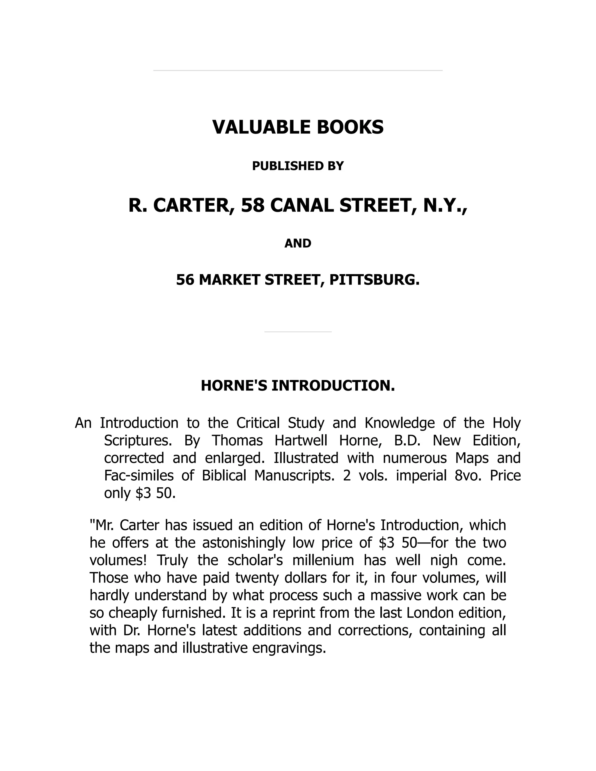 VALUABLE BOOKS
PUBLISHED BY
R. CARTER, 58 CANAL STREET, N.Y.,
AND
56 MARKET STREET, PITTSBURG.
HORNE'S INTRODUCTION.
An Introduction to the Critical Study and Knowledge of the Holy
Scriptures. By Thomas Hartwell Horne, B.D. New Edition,
corrected and enlarged. Illustrated with numerous Maps and
Fac-similes of Biblical Manuscripts. 2 vols. imperial 8vo. Price
only $3 50.
"Mr. Carter has issued an edition of Horne's Introduction, which
he offers at the astonishingly low price of $3 50—for the two
volumes! Truly the scholar's millenium has well nigh come.
Those who have paid twenty dollars for it, in four volumes, will
hardly understand by what process such a massive work can be
so cheaply furnished. It is a reprint from the last London edition,
with Dr. Horne's latest additions and corrections, containing all
the maps and illustrative engravings.
 