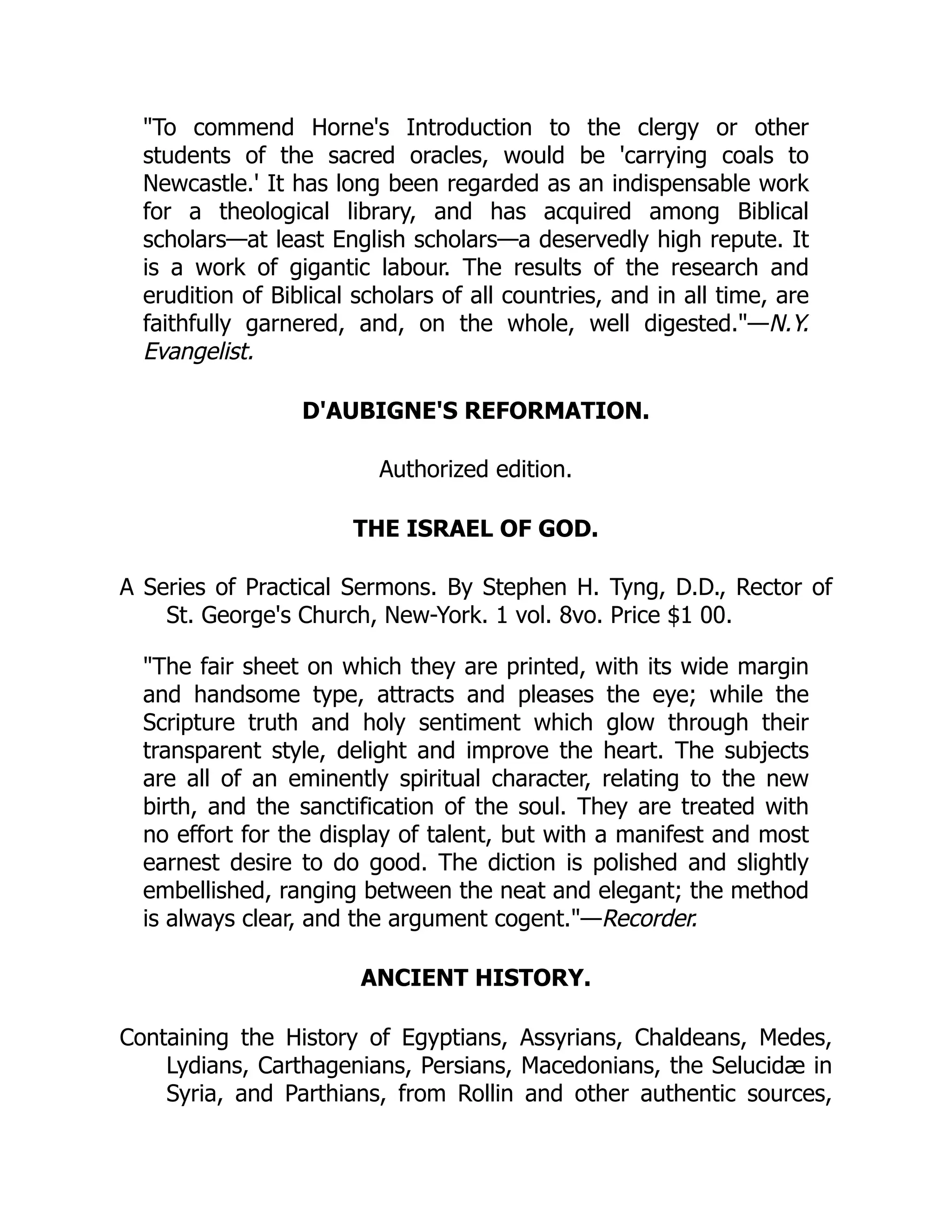 "To commend Horne's Introduction to the clergy or other
students of the sacred oracles, would be 'carrying coals to
Newcastle.' It has long been regarded as an indispensable work
for a theological library, and has acquired among Biblical
scholars—at least English scholars—a deservedly high repute. It
is a work of gigantic labour. The results of the research and
erudition of Biblical scholars of all countries, and in all time, are
faithfully garnered, and, on the whole, well digested."—N.Y.
Evangelist.
D'AUBIGNE'S REFORMATION.
Authorized edition.
THE ISRAEL OF GOD.
A Series of Practical Sermons. By Stephen H. Tyng, D.D., Rector of
St. George's Church, New-York. 1 vol. 8vo. Price $1 00.
"The fair sheet on which they are printed, with its wide margin
and handsome type, attracts and pleases the eye; while the
Scripture truth and holy sentiment which glow through their
transparent style, delight and improve the heart. The subjects
are all of an eminently spiritual character, relating to the new
birth, and the sanctification of the soul. They are treated with
no effort for the display of talent, but with a manifest and most
earnest desire to do good. The diction is polished and slightly
embellished, ranging between the neat and elegant; the method
is always clear, and the argument cogent."—Recorder.
ANCIENT HISTORY.
Containing the History of Egyptians, Assyrians, Chaldeans, Medes,
Lydians, Carthagenians, Persians, Macedonians, the Selucidæ in
Syria, and Parthians, from Rollin and other authentic sources,
 